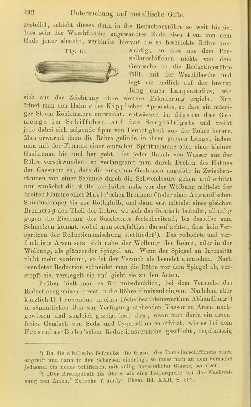 gestellt), schiebt dieses dann in die Reductionsröhre so weit hinein, dass sein der Waschflasche zugewandtes Ende etwa 4 cm von dem Ende jener absteht, verbindet hierauf die so beschickte Röhre vor- Fig. 15. sichtig, so dass aus dem Por- zellanschififcheu nichts von dem Gemische in die Reductionsröhre fällt, mit der Waschflasche und legt sie endlich auf den breiten Ring eines Lampenstativs, wie sich aus der Zeichnung ohne weitere Erläuterung ergiebt. Nun öffnet man den Hahn c des Kipp’ sehen Apparates, so dass ein massi- ger Strom Kohlensäure entweicht, entwässert in diesem das Ge- menge im Schiffchen auf das Sorgfältigste und treibt jede dabei sich zeigende Spur von Feuchtigkeit aus der Röhre heraus. Man erwärmt dazu die Röhre gelinde in ihrer ganzen Länge, indem man mit der Flamme einer einfachen Spirituslampe oder einer kleinen Gasflamme hin und her geht. Ist jeder Hauch von Wasser aus der Röhre verschwunden, so verlangsamt man durch Drehen des Hahnes den Gasstrom so, dass die einzelnen Gasblasen ungefähr in Zwischen- räumen von einer Secunde durch die Schwefelsäure gehen, und erhitzt nun zunächst die Stelle der Röhre nahe vor der Wölbung mittelst der breiten Flamme eines Ma ste’schen Brenners/(oder einer Argand’schen Spirituslampe) bis zur Rothgluth, und dann erst mittelst eines gleichen Brenners g den Theil der Röhre, wo sich das Gemisch befindet, allmälig gegen die Richtung des Gasstromes fortschreitend, bis dasselbe zum Schmelzen kommt, wobei man sorgfältigst darauf achtet, dass kein Ver- spritzen der Reductionsmischung stattfindet^). Das reducirte und ver- flüchtigte Arsen setzt sich nahe der Wölbung der Röhre, oder in der Wölbung, als glänzender Spiegel an. Wenn der Spiegel an Intensität nicht mehr zunimmt, so ist der Versuch als beendet anzusehen. Nach beendeter Reduction schneidet man die Röhre vor dem Spiegel ab, ver- stopft sie, versiegelt sie und giebt sie zu den Acten. Früher hielt man es für unbedenklich, bei dem Versuche das Reductionsgemisch direct in die Röhre hineinzubringen. Nachdem aber kürzlich II. Fresenius in einer höchstbeachtenswerthen Abhandlung-) in sämmtlichen ihm zur Verfügung stehenden Glassorten Arsen nach- gewiesen und zugleich gezeigt hat, dass, wenn man darin ein arsen- frfeies Gemisch von Soda und Cyankalium so erhitzt, wie es bei dem Fresenius-Babo’schen Reductionsversuche geschieht, regelmässig Da die alkalische Schmelze die Glasur des Porzellanschiffchens stai'k angreift und dann in den Scherben eindiängt, so muss man zu dem Versuche jedesmal ein neues Schiffchen, mit völlig unversehrter Glasur, benutzen. 2) „Der Arsengehalt des Glases als eine Fehlerquelle bei der Nachwei- sung von Arsen,“ Zeitschr. f. analyt. Chem. Bd. XXII, S. 397.