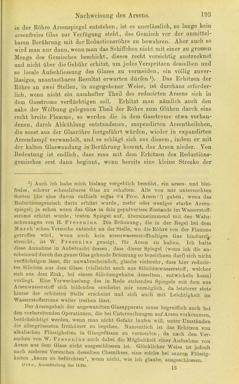 iu der Röhre Arsenspiegel entstehen, ist es unerlässlich, so lange kein arsenfreies Glas zur Verfügung steht, das Gemisch vor der unmittel- baren Berührung mit der Reductionsröhre zu bewahren. Aber, auch so wird man nur dann, wenn man das Schiffchen nicht mit einer zu grossen Menge des Gemisches beschickt, dieses recht vorsichtig austrocknet und nicht über die Gebühr erhitzt, um jedes Verspritzen desselben und so locale Aufschliessung des Glases zu vermeiden, ein völlig zuver- lässiges, unantastbares Resultat erwarten dürfen i). Das Erhitzen der Röhre an zwei Stellen, in angegebener Weise, ist durchaus erforder- lich, wenn nicht ein namhafter Theil des reducirten Arsens sich in dem Gasstrome verflüchtigen soll. Erhitzt man nämlich auch den nähe der Wölbung gelegenen Theil der Röhre zum Glühen durch eine recht breite Flamme, so werden die in dem Gasstrome etwa vorhan- denen, durch Abkühlung entstandenen, suspendirten Arsentheilchen, die sonst aus der Glasröhre fortgeführt würden, wieder in expandirten Arsendampf verwandelt, und es schlägt sich aus diesem, indem er mit der kalten Glaswandung in Berührung kommt, das Arsen nieder. Von Bedeutung ist endlich, dass man mit dem Erhitzen des Reductions- gemisches erst dann beginnt, wenn bereits eine kleine Strecke der Aucli ich habe mich bislang vergeblich bemüht, ein arsen- und blei- freies , schwer schmelzbares Glas zu erhalten. Alle von mir untersuchten Sorten (die eine davon enthielt sogar 0'4 Proc. Arsen!!) gaben, wenn das Eeductionsgemisch darin erhitzt wurde, mehr oder weniger starke Arsen- spiegel; ja schon wenn das Glas in fein gepulvertem Zustande im Wasserstoff- strome erhitzt wurde, traten Spiegel auf, übereinstimmend mit den Wahr- nehmungen von H. Presenius. Die Bräunung, die in der Eegel bei dem Marsh'sehen Versuche entsteht an der Stelle, wo dieEöhre von der Flamme getroffen wird, wenn auch kein arsenwasserstoffhaltiges Gas hindurclj- streicht, ist W. Fresenius geneigt, für Arsen zu halten. Ich halte diese Annahme in Anbetracht dessen, dass dieser Spiegel (wenn ich die an- scheinend durch das ganze Glas gehende Bräunung so bezeichnen darf) sich nicht verflüchtigen lässt, für unwahrscheinlich, glaube vielmehr, dass hier reducir- tes Silicium aus dem Glase (vielleicht auch aus Siliciumwasserstoff, welcher sich aus dem Zink, bei einem Siliciumgehalte desselben, entwickeln kann) vorliegt. Eine Verwechselung des in Eede stehenden Spiegels mit dem aus Arsen Wasserstoff sich bildenden erscheint mir unmöglich, da letzterer stets hinter der erhitzten Stelle erscheint und sich auch mit Leichtigkeit im Wasserstoffstrome weiter treiben lässt. Der Arsengehalt der angewandten Glasapparate muss begreiflich auch bei den vorbereitenden Operationen, die bei Untersuchungen auf Arsen Vorkommen, berücksichtigt werden, wenn man nicht Gefahr laufen will, unter Umständen die allergrössesten Irrthüiner zu begehen. Namentlich ist das Erhitzen von alkalischen Flüssigkeiten in Glasgefässen zu vermeiden, da nach den Ver- suchen von W. Fresenius auch dabei die Möglichkeit einer Aufnahme von Arsen aus dem Glase nicht ausgeschlossen ist. Glücklicher Weise ist jedoch nach anderen Versuchen desselben Chemikers, eine solche bei sauren Flüssig- keiten „kaum zu befürchten“, wenn nicht, wie ich glaube, ausgeschlossen, Otto, Ausmlttolung der Gifte.