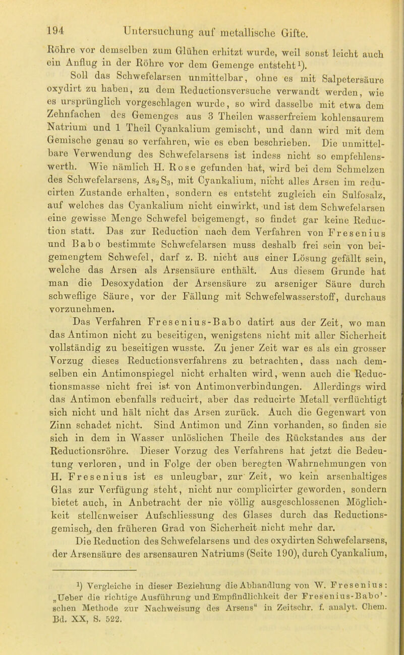 Röhre vor demselben zum Glühen erhitzt wurde, weil sonst leicht auch ein Anflug in der Röhre vor dom Gemenge entsteht^). Soll das Schwefelarsen unmittelbar, ohne es mit Salpetersäure oxydirt zu haben, zu dem Reductionsversuche verwandt werden, wie es ursprünglich vorgeschlagen wurde, so wh’d dasselbe mit etwa dem Zehnfachen des Gemenges aus 3 Theilen wasserfreiem kohlensaurem Natrium und 1 Theil Cyankalium gemischt, und dann wird mit dem Gemische genau so verfahren, wie es eben beschrieben. Die unmittel- bare Verwendung des Schwefelarsens ist indess nicht so empfehlens- werth. Wie nämlich II. Rose gefunden hat, wird bei dem Schmelzen des Schwefelarsens, AS2S3, mit Cyankalium, nicht alles Arsen im redu- cirten Zustande erhalten, sondern es entsteht zugleich ein Sulfosalz, auf welches das Cyankalium nicht einwirkt, und ist dem Schwefelarsen eine gewisse Menge Schwefel beigemengt, so findet gar keine Reduc- tion statt. Das zur Reduction nach dem Verfahren von Fresenius und Babo bestimmte Schwefelarsen muss deshalb frei sein von bei- gemengtem Schwefel, darf z. B. nicht aus einer Lösung gefällt sein, welche das Arsen als Arsensäure enthält. Aus diesem Grunde hat man die Desoxydation der Arsensäure zu arseniger Säure durch schweflige Säure, vor der Fällung mit Schwefelwasserstoff, durchaus vorzunehmen. Das Verfahren Fresenius-Babo datirt aus der Zeit, wo man das Antimon nicht zu beseitigen, wenigstens nicht mit aller Sicherheit vollständig zu beseitigen wusste. Zu jener Zeit war es als ein grosser Vorzug dieses Reductionsverfahrens zu betrachten, dass nach dem- selben ein Antimonspiegel nicht erhalten wird, wenn auch die Reduc- tionsmasse nicht frei ist von Antimonverbindungen. Allerdings wird das Antimon ebenfalls reducirt, aber das reducirte Metall verflüchtigt sich nicht und hält nicht das Arsen zurück. Auch die Gegenwart von Zinn schadet nicht. Sind Antimon und Zinn vorhanden, so finden sie sich in dem in Wasser unlöslichen Theile des Rückstandes ans der Reductionsröhre. Dieser Vorzug des Verfahrens hat jetzt die Bedeu- tung verloren, und in Folge der oben beregten Wahrnehmungen von H. Fresenius ist es unleugbar, zirr Zeit, wo kein arsenhaltiges Glas zur Verfügung steht, nicht nur complicirter geworden, sondern bietet auch, in Anbetracht der nie völlig ausgeschlossenen Möglich- keit stellenweiser Aufschliessung des Glases durch das Reductions- gemisch, den früheren Grad von Sicherheit nicht mehr dar. Die Reduction des Schwefelarsens und des oxydirten Schwefelarsens, der Arsensäure des arsensaui’en Natriums (Seite 190), durch Cyankalium, 1) Vergleiche in dieser Beziehung die Abhandlung von W. Fresenius; „Ueber die richtige Ausführung und Empfindlichkeit der Fresenius-Babo’- scheu Methode zur Nachweisung des Arsens“ in Zeitschr. f. aualyt. Chein. Bd. XX, S. 522.