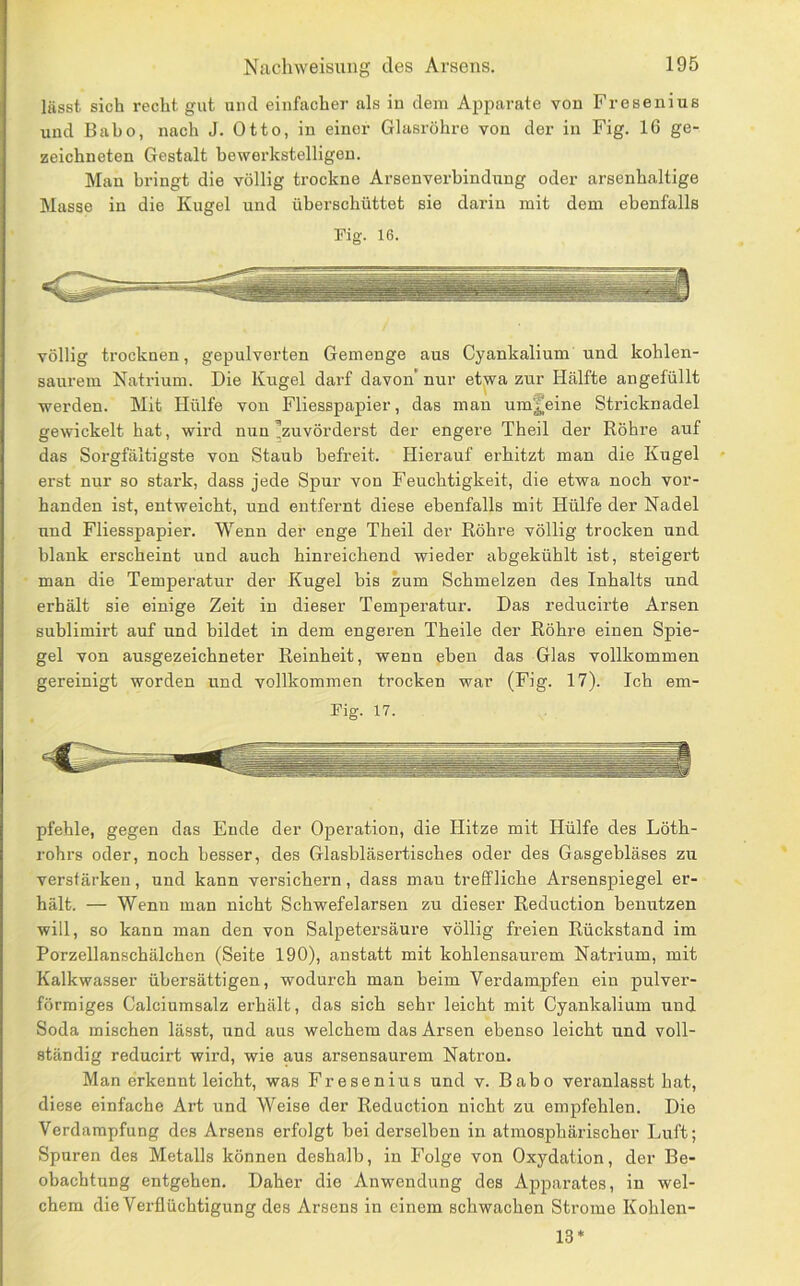 lässt sich recht gut und einfacher als iu dem Apparate von Fresenius und Baho, nach J. Otto, in einer Glasröhre von der in Fig. 16 ge- zeichneten Gestalt bewerkstelligen. Man bringt die völlig trockne Arsenverbindung oder arsenhaltige Masse in die Kugel und überschüttet sie darin mit dem ebenfalls Pig. 16. völlig trocknen, gepulverten Gemenge aus Cyankalium und kohlen- saurem Natrium. Die Kugel darf davon* nur etwa zur Hälfte angefüllt werden. Mit Hülfe von Fliesspapier, das man umjeine Stricknadel gewickelt hat, wird nun ^zuvörderst der engere Theil der Röhre auf das Sorgfältigste von Staub befreit. Hierauf erhitzt man die Kugel erst nur so stark, dass jede Spur von Feuchtigkeit, die etwa noch vor- handen ist, entweicht, und entfernt diese ebenfalls mit Hülfe der Nadel und Fliesspapier. Wenn der enge Theil der Röhre völlig trocken und blank erscheint und auch hinreichend wieder abgekühlt ist, steigert man die Temperatur der Kugel bis zum Schmelzen des Inhalts und erhält sie einige Zeit in dieser Temperatur. Das reducirte Arsen sublimirt auf und bildet in dem engeren Theile der Röhre einen Spie- gel von ausgezeichneter Reinheit, wenn eben das Glas vollkommen gereinigt worden und vollkommen trocken war (Fig. 17). Ich em- Fig. 17. pfehle, gegen das Ende der Operation, die Hitze mit Hülfe des Löth- rohrs oder, noch besser, des Glasbläsertisches oder des Gasgebläses zu verstärken, und kann versichern, dass man treffliche Arsenspiegel er- hält. — Wenn man nicht Schwefelarsen zu dieser Reduction benutzen will, so kann man den von Salpetersäure völlig freien Rückstand im Porzellanschälchen (Seite 190), anstatt mit kohlensaurem Natrium, mit Kalkwasser übersättigen, wodurch man beim Verdampfen ein pulver- förmiges Calciumsalz erhält, das sich sehr leicht mit Cyankalium und Soda mischen lässt, und aus welchem das Arsen ebenso leicht und voll- ständig reducirt wird, wie aus arsensaurem Natron. Man erkennt leicht, was Fresenius und v. Babo veranlasst hat, diese einfache Art und Weise der Reduction nicht zu empfehlen. Die Verdampfung des Arsens erfolgt bei derselben in atmosphärischer Luft; Spuren des Metalls können deshalb, in Folge von Oxydation, der Be- obachtung entgehen. Daher die Anwendung des Apparates, in wel- chem die Verflüchtigung des Arsens in einem schwachen Strome Kohlen- 13*
