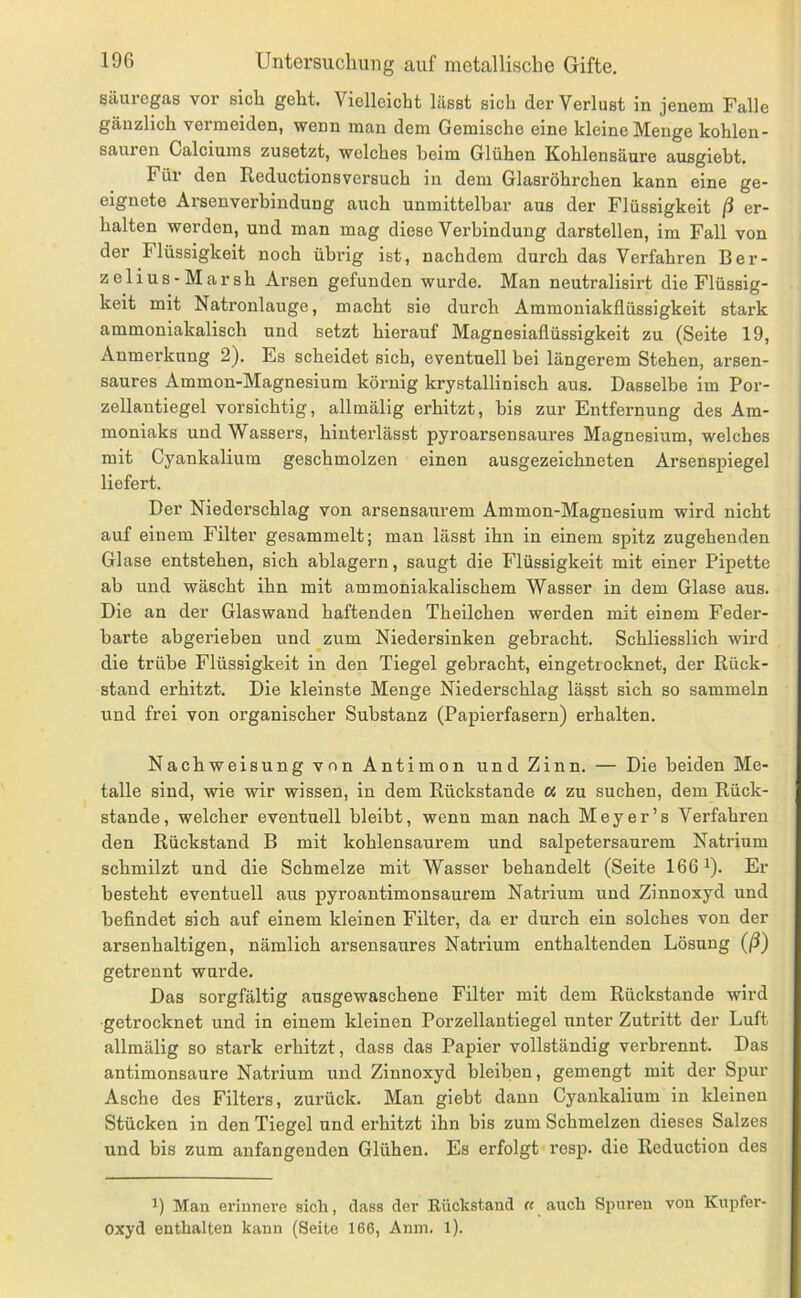 säuregas vor sich geht. Vielleicht lässt sich der Verlust in jenem Falle gänzlich vermeiden, wenn man dem Gemische eine kleine Menge kohlen- sauren Calciums zusetzt, welches beim Glühen Kohlensäure ausgiebt. Für den Ileductionsversuch in dem Glasröhrchen kann eine ge- eignete Arsenverhindung auch unmittelbar aus der Flüssigkeit ß er- halten werden, und man mag diese Verbindung darstellen, im Fall von der Flüssigkeit noch übrig ist, nachdem durch das Verfahren Ber- zelius-Marsh Arsen gefunden wurde. Man neutralisirt die Flüssig- keit mit Natronlauge, macht sie durch Ammoniakflüssigkeit stark ammoniakalisch und setzt hierauf Magnesiaflüssigkeit zu (Seite 19, Anmerkung 2). Es scheidet sich, eventuell bei längerem Stehen, arsen- saures Ammon-Magnesium körnig krystallinisch aus. Dasselbe im Por- zellantiegel vorsichtig, allmälig erhitzt, bis zur Entfernung des Am- moniaks und Wassers, hinterlässt pyroarsensaures Magnesium, welches mit Cyankalium geschmolzen einen ausgezeichneten Arsenspiegel liefert. Der Niederschlag von arsensaurem Ammon-Magnesium wird nicht auf einem Filter gesammelt; man lässt ihn in einem spitz zugehenden Glase entstehen, sich ablagern, saugt die Flüssigkeit mit einer Pipette ab und wäscht ihn mit ammoniakalischem Wasser in dem Glase aus. Die an der Glaswand haftenden Theilchen werden mit einem Feder- harte abgerieben und zum Niedersinken gebracht. Schliesslich wird die trübe Flüssigkeit in den Tiegel gebracht, eingetrocknet, der Rück- stand erhitzt. Die kleinste Menge Niederschlag lässt sich so sammeln und frei von organischer Substanz (Papierfasern) erhalten. Nachweisung von Antimon und Zinn. — Die beiden Me- talle sind, wie wir wissen, in dem Rückstände « zu suchen, dem Rück- stände, welcher eventuell bleibt, wenn man nach Meyer’s Verfahren den Rückstand B mit kohlensaurem und salpetersaurem Natrium schmilzt und die Schmelze mit Wasser behandelt (Seite 1661). Er besteht eventuell aus pyroantimonsaurem Natrium und Zinnoxyd und befindet sich auf einem kleinen Filter, da er durch ein solches von der arsenhaltigen, nämlich arsensaures Natrium enthaltenden Lösung (ß) getrennt wurde. Das sorgfältig ausgewaschene Filter mit dem Rückstände wird getrocknet und in einem kleinen Porzellantiegel unter Zutritt der Luft allmälig so stark erhitzt, dass das Papier vollständig verbrennt. Das antimonsaure Natrium und Zinnoxyd bleiben, gemengt mit der Spur Asche des Filters, zurück. Man giebt dann Cyaukalium in kleinen Stücken in den Tiegel und erhitzt ihn bis zum Schmelzen dieses Salzes und bis zum anfangenden Glühen. Es erfolgt resp. die Reduction des Mau erinnere sich, dass der Rückstand « auch Spuren von Knpfer- oxyd enthalten kann (Seite 166, Anm. l).