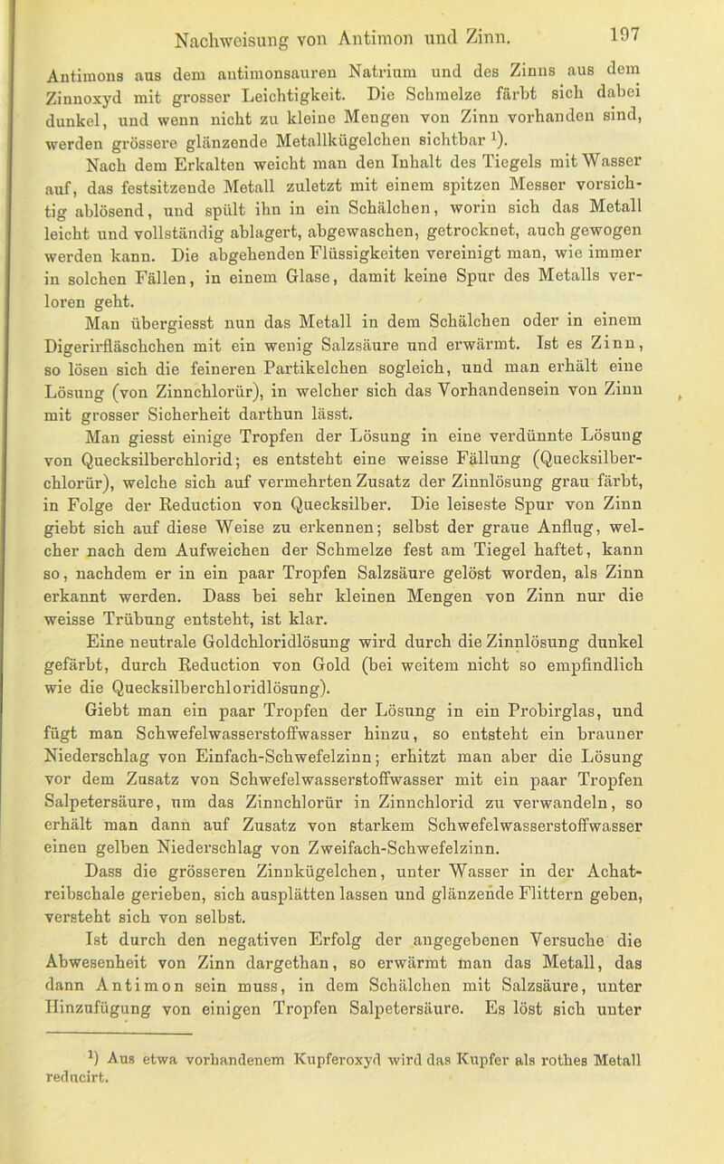 Naclmcisung von Antimon und Zinn, Antimons aus dem autimonsauren Natrium und des Zinns aus dem Zinnoxyd mit grosser Leichtigkeit. Die Schmelze färbt sich dabei dunkel, und wenn nicht zu kleine Mengen von Zinn vorhanden sind, werden grössere glänzende Metallkügelchen sichtbar ^). Nach dem Erkalten weicht man den Inhalt des Tiegels mit Wasser auf, das festsitzende Metall zuletzt mit einem spitzen Messer vorsich- tig ablösend, und spült ihn in ein Schälchen, worin sich das Metall leicht und vollständig ablagert, abgewaschen, getrocknet, auch gewogen werden kann. Die abgehenden Flüssigkeiten vereinigt man, wie immer in solchen Fällen, in einem Glase, damit keine Spur des Metalls ver- loren geht. Man übergiesst nun das Metall in dem Schälchen oder in einem Digerirfläschchen mit ein wenig Salzsäure und erwärmt. Ist es Zinn, so lösen sich die feineren Partikelchen sogleich, und man erhält eine Lösung (von Zinnchlorür), in welcher sich das Vorhandensein von Zinn mit grosser Sicherheit darthun lässt. Man giesst einige Tropfen der Lösung in eine verdünnte Lösung von Quecksilberchlorid; es entsteht eine weisse Fällung (Quecksilber- chlorür), welche sich auf vermehrten Zusatz der Zinnlösung grau färbt, in Folge der Reduction von Quecksilber. Die leiseste Spur von Zinn giebt sich auf diese Weise zu erkennen; selbst der graue Anflug, wel- cher nach dem Aufweichen der Schmelze fest am Tiegel haftet, kann so, nachdem er in ein paar Tropfen Salzsäure gelöst worden, als Zinn erkannt werden. Dass bei sehr kleinen Mengen von Zinn nur die weisse Trübung entsteht, ist klar. Eine neutrale Goldchloridlösung wird durch die Zinnlösung dunkel gefärbt, durch Reduction von Gold (bei weitem nicht so empflndlich wie die Quecksilberchloridlösung). Giebt man ein paar Tropfen der Lösung in ein Probirglas, und fügt man Schwefelwasserstoffwasser hinzu, so entsteht ein brauner Niederschlag von Einfach-Schwefelzinn; erhitzt man aber die Lösung vor dem Zusatz von Schwefelwasserstoffwasser mit ein paar Tropfen Salpetersäure, um das Zinnchlorür in Zinnchlorid zu verwandeln, so erhält man dann auf Zusatz von starkem Schwefelwasserstoffwasser einen gelben Niederschlag von Zweifach-Schwefelzinn. Dass die grösseren Zinnkügelchen, unter Wasser in der Achat- reibschale gerieben, sich ausplätten lassen und glänzende Füttern geben, versteht sich von selbst. Ist durch den negativen Erfolg der angegebenen Versuche die Abwesenheit von Zinn dargethan, so erwärmt man das Metall, das dann Antimon sein muss, in dem Schälchen mit Salzsäure, unter Ilinzufügung von einigen Tropfen Salpetersäure. Es löst sich unter Aus etwa vorhandenem Kupferoxyd wird das Kupfer als i’othes Metall reducirt.