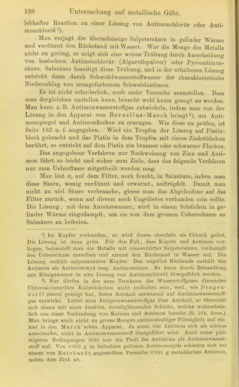 lebhafter Reaction zu einer Lösung von Antiraonchloriir oder Anti- monchlorid ^). Man verjagt die überschüssige Salpetersäure in gelinder Wärme und verdünnt den Rückstand mit Wasser. War die Menge des Metalls nicht zu gering, so zeigt sich eine weisse Trübung durch Ausscheidung von basischem Antiraonchlorür (Algarothpulver) oder Pyroantimon- säure. Salzsäure beseitigt diese Trübung, und in der erhaltenen Lösung entsteht dann durch Schwefelwasserstoffwasser der charakteristische Niederschlag von orangefarbenem Schwefelantimon. Es ist nicht erforderlich, noch mehr Versuche anzustellen. Dass man dergleichen anstellen kann, braucht wohl kaum gesagt zu werden. Man kann z. B. Antimonwasserstoffgas entwickeln, indem man von der Lösung in den Apparat von Berzelius-Marsh bringt^), um Anti- monspiegel und Antimonflecken zu erzeugen. Wie diese zu prüfen, ist Seite 182 u. f. angegeben. Wird ein Tropfen der Lösung auf Platin- blech gebracht und das Platin in dem Tropfen mit einem Zinkstäbchen berührt, so entsteht auf dem Platin ein brauner oder schwarzer Flecken. Das angegebene Verfahren zur Nachweisung von Zinn und Anti- mon führt so leicht und sicher zum Ziele, dass das folgende Verfahren nur zum Ueberflusse mitgetheilt werden mag. Man löst a, auf dem Filter, noch feucht, in Salzsäure, indem man diese Säure, wenig verdünnt und erwärmt, auftröpfelt. Damit man nicht zu viel Säure verbrauche, giesse man das Abgelaufene auf das Filter zurück, wenn auf diesem noch Ungelöstes vorhanden sein sollte. Die Lösung, mit dem Aussüsswasser, wird in einem Schälchen in ge- linder Wärme eingedampft, um sie von dem grossen Ueberschusse an Salzsäure zu befreien. Ist Kupfer vorhanden, so wird dieses ebenfalls als Chlorid gelöst. Die Lösung ist dann grün. Für den Pall, dass Kupfer und Antimon vor- liegen, behandelt man die Metalle mit concentrirter Salpetersäure, verdampft den Ueberschuss derselben und nimmt den Eückstand in Wasser auf. Die Lösung enthält salpetersaures Kupfer. Das ungelöst Bleibende enthält das Antimon als Antimonoxj'd resp. Antimonsäure. Es kann durch Behandlung mit Königswasser in eine Lösung von Antimonchlorid übergeführt Averden. 2) Nur dürfen in der zum Trocknen des Wasserstoffgases dienenden Chlorcalciumröhre Kalistückchen nicht enthalten sein, weil, Avie Dragen- der ff zuerst gezeigt hat, festes Aetzkali zersetzend auf AntimonAvasserstoff- gas einwirkt. Leitet man Antipionwasserstoffgas über Aetzkali, so überzieht sich dieses mit einer dunklen, metallglänzenden Schicht, Avelche Avahrschein- lich aus einer Verbindung von Kalium und Antimon besteht (S. 164, Anm.). Man bringe auch nicht zu grosse Mengen antimonhaltiger Flüssigkeit auf ein- mal in den Mar sh'sehen Apparat, da sonst viel Antimon sich als solches ausscheidet, nicht in Antimonwasserstoff übergeführt Avird. Auch unter gün- stigsten Bedingungen ti'itt nur ein Theil des Antimons als AntimonAi^asser- stoff auf. Von 0'003 g in Salzsäure gelösten Aritimono.xyds schieden sich bei einem von Reichardt angestellten Versuche O'OOl g metallisches Antimon, neben dem Zink ab.