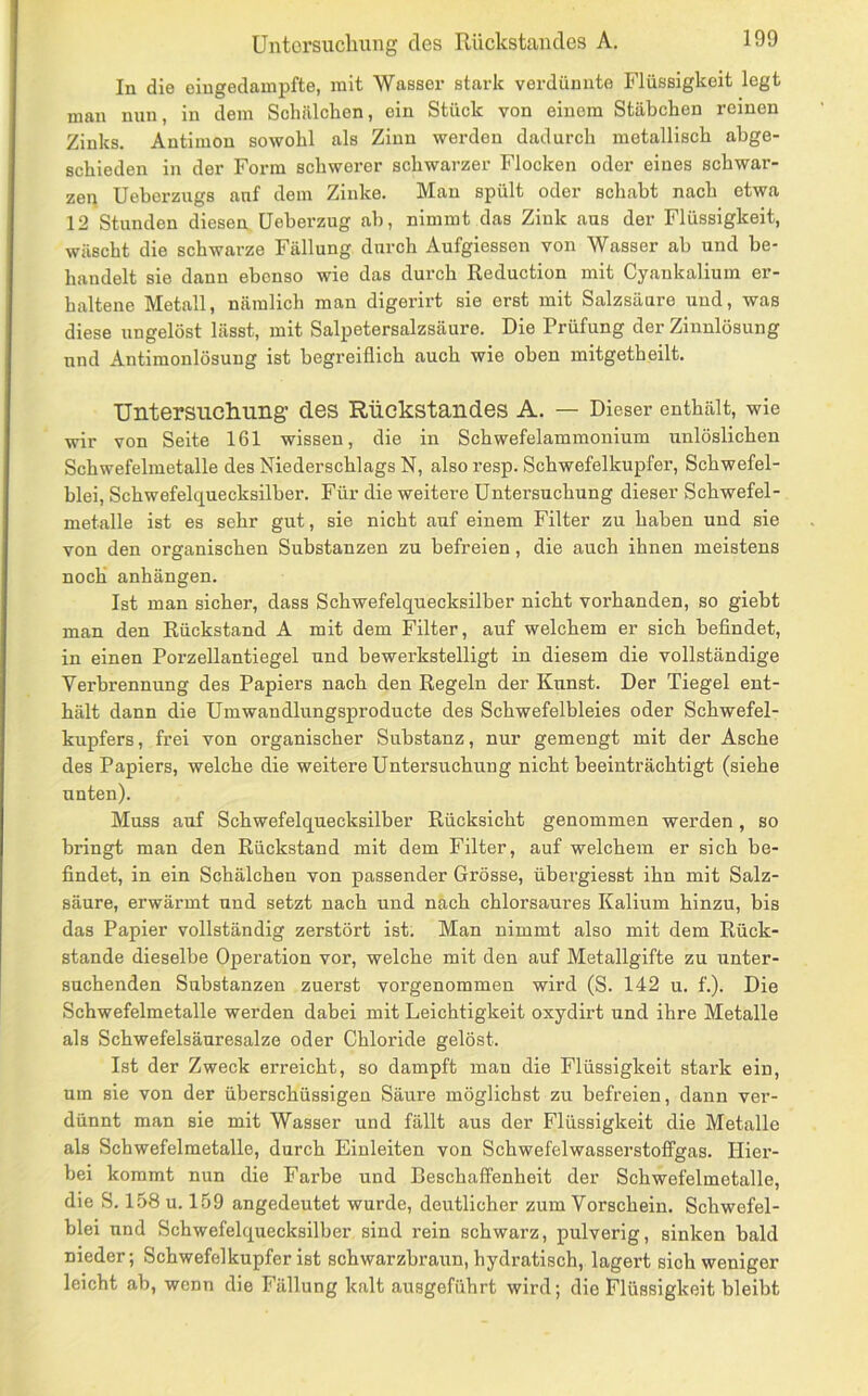 In die eiugedauipfte, mit Wasser stark verdünnte Flüssigkeit legt man nun, in dem Schälchen, ein Stück von einem Stäbchen reinen Zinks. Antimon sowohl als Zinn werden dadurch metallisch abge- schieden in der Form schwerer schwarzer Flocken oder eines schwar- zen Ueberzugs auf dem Zinke. Mau spült oder schabt nach etwa 12 Stunden diesen Ueberzug ab, nimmt das Zink aus der Flüssigkeit, wäscht die schwarze Fällung durch Aufgiessen von Wasser ab und be- handelt sie dann ebenso wie das durch Reduction mit Cyaukalium er- haltene Metall, nämlich man digerirt sie erst mit Salzsäure uud, was diese ungelöst lässt, mit Salpetersalzsäure. Die Prüfung der Zinnlösung und Antimonlösung ist begreiflich auch wie oben mitgetheilt. Untersiicliuiig des Rückstandes A. — Dieser enthält, wie wir von Seite 161 wissen, die in Schwefelammonium unlöslichen Schwefelmetalle des Niederschlags N, alsoresp. Schwefelkupfer, Schwefel- blei, Schwefelquecksilber. Für die weitere Untersuchung dieser Schwefel- metalle ist es sehr gut, sie nicht auf einem Filter zu haben und sie von den organischen Substanzen zu befreien, die auch ihnen zneistens noch anhängen. Ist man sicher, dass Schwefelquecksilber nicht vorhanden, so giebt man den Rückstand A mit dem Filter, auf welchem er sich befindet, in einen Porzellantiegel und bewerkstelligt in diesem die vollständige Verbrennung des Papiers nach den Regeln der Kunst. Der Tiegel ent- hält dann die Umwandlungsproducte des Scbwefelbleies oder Schwefel- kupfers, frei von organischer Substanz, nur gemengt mit der Asche des Papiers, welche die weitere Untersuchung nicht beeinträchtigt (siehe unten). Muss auf Schwefelquecksilber Rücksicht genommen werden, so bringt man den Rückstand mit dem Filter, auf welchem er sich be- findet, in ein Schälchen von passender Grösse, übergiesst ihn mit Salz- säure, erwärmt und setzt nach und nach chlorsaures Kalium hinzu, bis das Papier vollständig zerstört ist. Man nimmt also mit dem Rück- stände dieselbe Operation vor, welche mit den auf Metallgifte zu unter- suchenden Substanzen zuerst vorgenommen wird (S. 142 u. f.). Die Schwefelmetalle werden dabei mit Leichtigkeit oxydirt und ihre Metalle als Schwefelsäuresalze oder Chloride gelöst. Ist der Zweck erreicht, so dampft mau die Flüssigkeit stark ein, um sie von der überschüssigen Säure möglichst zu befreien, dann ver- dünnt man sie mit Wasser und fällt aus der Flüssigkeit die Metalle als Scbwefelmetalle, durch Eiuleiten von Schwefelwasserstoffgas. Hier- bei kommt nun die Farbe und Beschaffenheit der Schwefelmetalle, die S. 158 u. 159 angedeutet wurde, deutlicher zum Vorschein. Schwefel- blei und Schwefelquecksilber sind rein schwarz, pulverig, sinken bald nieder; Schwefelkupfer ist scbwarzbraim, hydratisch, lagert sich weniger leicht ab, wenn die Fällung kalt ausgeführt wird; die Flüssigkeit bleibt