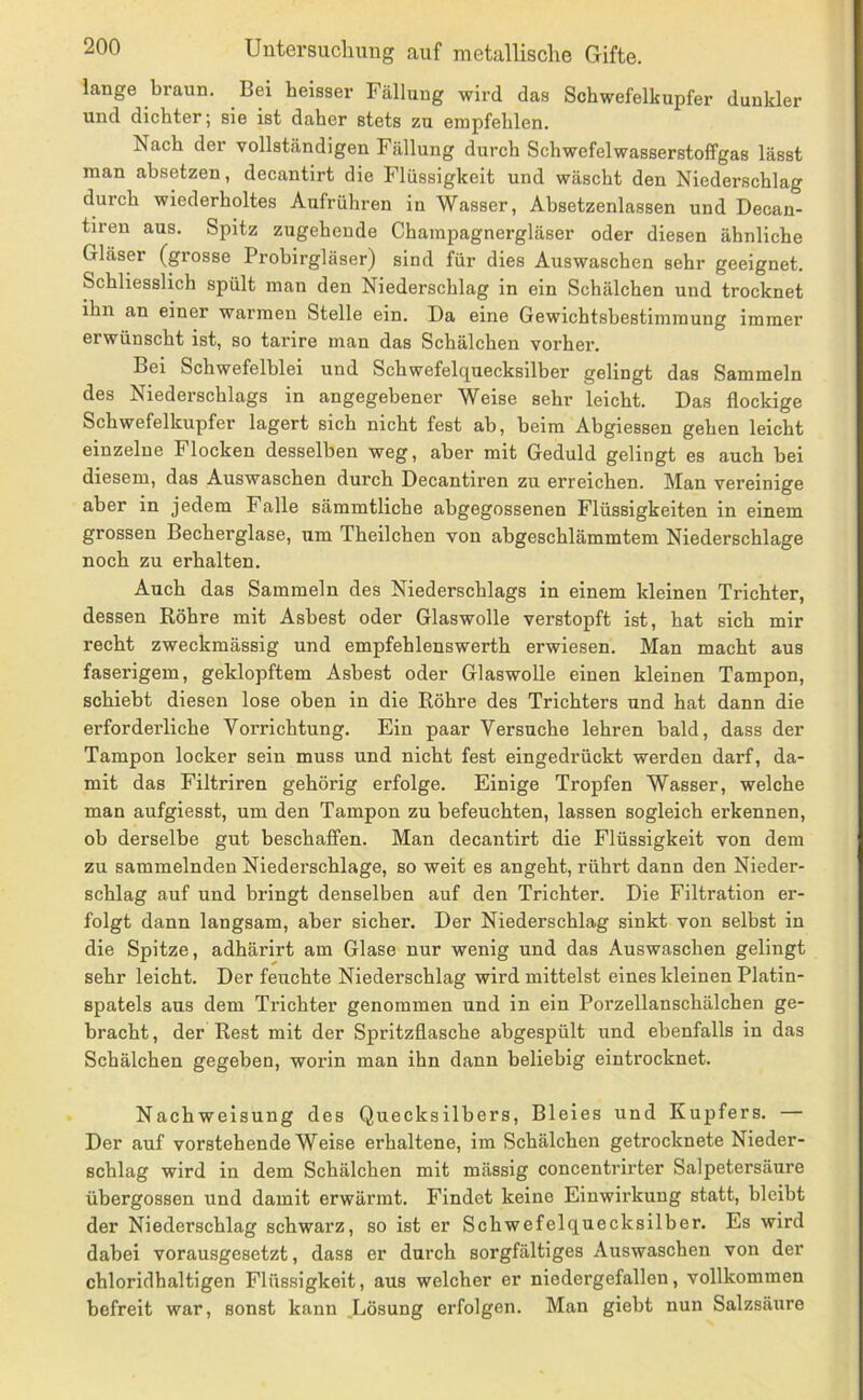 lange braun. Bei heisser Fällung wird das Schwefelhupfer dunkler und dichter; sie ist daher stets zu empfehlen. Nach der vollständigen Fällung durch Schwefelwasserstoffgas lässt man absetzen, decantirt die Flüssigkeit und wäscht den Niederschlag durch wiederholtes Aufrühren in Wasser, Absetzenlassen und Decan- tiren aus. Spitz zugehende Champagnergläser oder diesen ähnliche Gläser (grosse Probirgläser) sind für dies Auswaschen sehr geeignet. Schliesslich spült man den Niederschlag in ein Schälchen und trocknet ihn an einer warmen Stelle ein. Da eine Gewichtsbestimmung immer erwünscht ist, so tarire man das Schälchen vorher. Bei Schwefelblei und Schwefelquecksilber gelingt das Sammeln des Niederschlags in angegebener Weise sehr leicht. Das flockige Schwefelkupfer lagert sich nicht fest ab, beim Abgiessen gehen leicht einzelne Flocken desselben weg, aber mit Geduld gelingt es auch bei diesem, das Auswaschen durch Decantiren zu erreichen. Man vereinige aber in jedem Falle sämmtliche abgegossenen Flüssigkeiten in einem grossen Becherglase, um Theilchen von abgeschlämmtem Niederschlage noch zu erhalten. Auch das Sammeln des Niederschlags in einem kleinen Trichter, dessen Röhre mit Asbest oder Glaswolle verstopft ist, hat sich mir recht zweckmässig und empfehlenswerth erwiesen. Man macht aus faserigem, geklopftem Asbest oder Glaswolle einen kleinen Tampon, schiebt diesen lose oben in die Röhre des Trichters und hat dann die erforderliche Vorrichtung. Ein paar Versuche lehren bald, dass der Tampon locker sein muss und nicht fest eingedrückt werden darf, da- mit das Filtriren gehörig erfolge. Einige Tropfen Wasser, welche man aufgiesst, um den Tampon zu befeuchten, lassen sogleich erkennen, ob derselbe gut beschaffen. Man decantirt die Flüssigkeit von dem zu sammelnden Niederschlage, so weit es angeht, rührt dann den Nieder- schlag auf und bringt denselben auf den Trichter. Die Filtration er- folgt dann langsam, aber sicher. Der Niederschlag sinkt von selbst in die Spitze, adhärirt am Glase nur wenig und das Auswaschen gelingt sehr leicht. Der feuchte Niederschlag wird mittelst eines kleinen Platin- spatels aus dem Trichter genommen und in ein Porzellanschälchen ge- bracht, der Rest mit der Spritzflasche abgespült und ebenfalls in das Schälchen gegeben, worin man ihn dann beliebig eintrocknet. Nachweisung des Quecksilbers, Bleies und Kupfers. — Der auf vorstehende Weise erhaltene, im Schälchen getrocknete Nieder- schlag wird in dem Schälchen mit massig concentrirter Salpetersäure übergossen und damit erwärmt. Findet keine Einwirkung statt, bleibt der Niederschlag schwarz, so ist er Schwefelquecksilber. Es wird dabei vorausgesetzt, dass er durch sorgfältiges Auswaschen von der chloridhaltigen Flüssigkeit, aus welcher er niedergefallen, vollkommen befreit war, sonst kann .Lösung erfolgen. Man giebt nun Salzsäure
