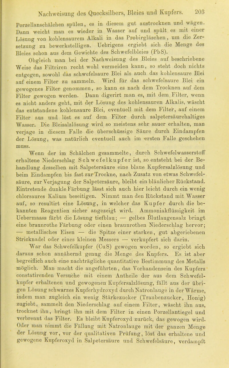 Porzellanschälchen spülen, es in diesem gut austrocknen und wägen. Dann weicht man es wieder in Wasser auf und spült es mit einer Lösung von kohlensaurem Alkali in das Probirgläschen, um die Zer- setzung zu bewerkstelligen. Uehrigens ergiebt sich die Menge des Bleies schon aus dem Gewichte des Schwefelhleies (PbS). Obgleich man bei der Nachweisuug des Bleies auf beschriebene Weise das Filtriren recht wohl vermeiden kann, so steht doch nichts entgegen, sowohl das schwefelsaure Blei als auch das kühlensaure Blei auf einem Filter zu sammeln. Wird für das Schwefel saure Blei ein gewogenes Filter genommen, so kann es nach dem Trocknen auf dem Filter gewogen werden. Dann digerirt man es, mit dem Filter, wenn es nicht anders geht, mit der Lösung des kohlensauren Alkalis, wäscht das entstandene kohlensaure Blei, eventuell mit dem Filter, auf einem Filter aus und löst es auf dem Filter durch salpetersäurehaltiges Wasser. Die Bleisalzlösung wird so meistens sehr sauer erhalten, man verjage in diesem Falle die überschüssige Säure durch Eindampfen der Lösung, was natürlich eventuell auch im ersten Falle geschehen muss. Wenn der im Schälchen gesammelte, durch Schwefelwasserstoff erhaltene Niederschlag Schwefelkupfer ist, so entsteht bei der Be- handlung desselben mit Salpetersäure eine blaue Kupfersalzlösung und beim Eindampfen bis fast zur Trockne, nach Zusatz von etwas Schwefel- säure, zurVerjagung der Salpetersäure, bleibt ein bläulicher Rückstand. Eintretende dunkle Färbung lässt sich auch hier leicht durch ein wenig chlorsaures Kalium beseitigen. Nimmt man den Rückstand mit Wasser auf, so resultirt eine Lösung, in welcher das Kupfer durch die be- kannten Reagentien sicher angezeigt wird. Ammoniakflüssigkeit im Uebermaass färbt die Lösung tiefblau; — gelbes Blutlaugensalz bringt eine braunrothe Färbung oder einen braunrothen Niederschlag hervor; — metallisches Eisen — die Spitze einer starken, gut abgeriebenen Stricknadel oder eines kleinen Messers — verkupfert sich darin. War das Schwefelkupfer (CuS) gewogen worden, so ergiebt sich daraus schon annähernd genug die Menge des Kupfers. Es ist aber begreiflich auch eine nachträgliche quantitative Bestimmung des Metalls möglich. Mau macht die angeführten, das Vorhandensein des Kupfers constatirenden Versuche mit einem Antheile der aus dem Schwefel- kupfer erhaltenen und gewogenen Kupfersalzlösung, fällt aus der übri- gen Lösung schwarzes Kupferhydroxyd durch Natronlauge in der Wärme, indem man zugleich ein wenig Stärkezucker (Traubenzucker, Honig) zugiebt, sammelt den Niederschlag auf einem Filter, wäscht ihn aus, trocknet ihn, bringt ihn mit dem Filter in einen Porzellantiegel und verbrennt das Filter. Es bleibt Kupferoxyd zurück, das gewogen wird. Oder man nimmt die Fällung mit Natronlauge mit der ganzen Menge der Lösung vor, vor der qualitativen Prüfung, löst das erhaltene und gewogene Kupferoxyd in Salpetersäure und Schwefelsäure, verdampft