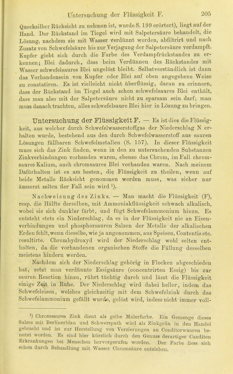 Uutersucliung der Flüssigkeit F. Quecksilber Rücksicht zu uehiuen ist, wurde S. 199 erörtert), liegt auf der Hand. Der Rückstand im Tiegel wird mit Salpetersäure behandelt, die Lösung, nachdem sie mit Wasser verdünnt worden, abliltrirt und nach Zusatz von Schwefelsäure bis zur Verjagung der Salpetersäure verdampft. Kupfer giebt sich durch die Farbe des Verdainpfrückstandes zu er- kennen; Blei dadurch, dass beim Verdünnen des Rückstandes mit Wasser schwefelsaures Blei ungelöst bleibt. Selbstverständlich ist dann das Vorhandensein von Kupfer oder Blei auf oben angegebene Weise zu constatiren. Es ist vielleicht nicht überflüssig, daran zu erinnern, dass der Rückstand im Tiegel auch schon schwefelsaures Blei enthält, dass man also mit der Salpetersäure nicht zu sparsam sein darf; man muss danach trachten, alles schwefelsaure Blei hier in Lösung zu bringen. Untersucliung der Flüssigkeit F. — Es ist dies die Flüssig- keit, aus welcher durch Schwefelwasserstofifgas der Niederschlag N er- halten wurde, bestehend aus den durch Schwefelwasserstoff aus sauren Lösungen fällbaren Schwefelmetallen (S. 157). In dieser Flüssigkeit muss sich das Zink finden, wenn in den zu untersuchenden Substanzen Zinkverbindungen vorhanden waren, ebenso das Chrom, im Fall chrom- saures Kalium, auch chromsaures Blei vorhanden waren. Nach meinem Dafürhalten ist es am besten, die Flüssigkeit zu theilen, wenn auf beide Metalle Rücksicht genommen werden muss, was sicher nur äusserst selten der Fall sein wird ^). Nachweisung des Zinks. — Man macht die Flüssigkeit (F), resp. die Hälfte derselben, mit Ammoniakflüssigkeit schwach alkalisch, wobei sie sich dunkler färbt, und fügt Schwefelammonium hinzu. Es entsteht stets ein Niederschlag, da es in der Flüssigkeit nie an Eisen- verbindungen und phosphorsauren Salzen der Metalle der alkalischen Erden fehlt, wenn dieselbe, wie ja angenommen, aus Speisen, Contentis etc. resultirte. Chromhydroxyd wird der Niederschlag wohl selten ent- halten, da die vorhandenen organischen Stoffe die Fällung desselben meistens hindern werden. Nachdem sich der Niederschlag gehörig in Flocken abgeschieden hat, setzt man verdünnte Essigsäure (concentrirten Essig) bis zur sauren Reaction hinzu, rührt tüchtig durch und lässt die Flüssigkeit einige Zeit in Ruhe. Der Niederschlag wird dabei heller, indem das Schwefeleisen, welches gleichzeitig mit dem Schwefelzink durch das Schwefelammonium gefällt wurde, gelöst wird, indess nicht immer voll- Chromsaures Zink dient als gelbe Malerfarbe. Ein Gemenge dieses Salzes mit Berlinerblau und Scliwerspatli wird als Zinkgrün in den Handel gebracht und ist zur Herstellung von Verzierungen an Conditorwaareu be- nutzt worden. Es sind hier kürzlich durch den Genuss derartiger Canditen Erkrankungen bei Menschen hervorgerufeu worden. Der Farbe liess sich schon durch Behandlung mit Wasser Chromsäuro entziehen.