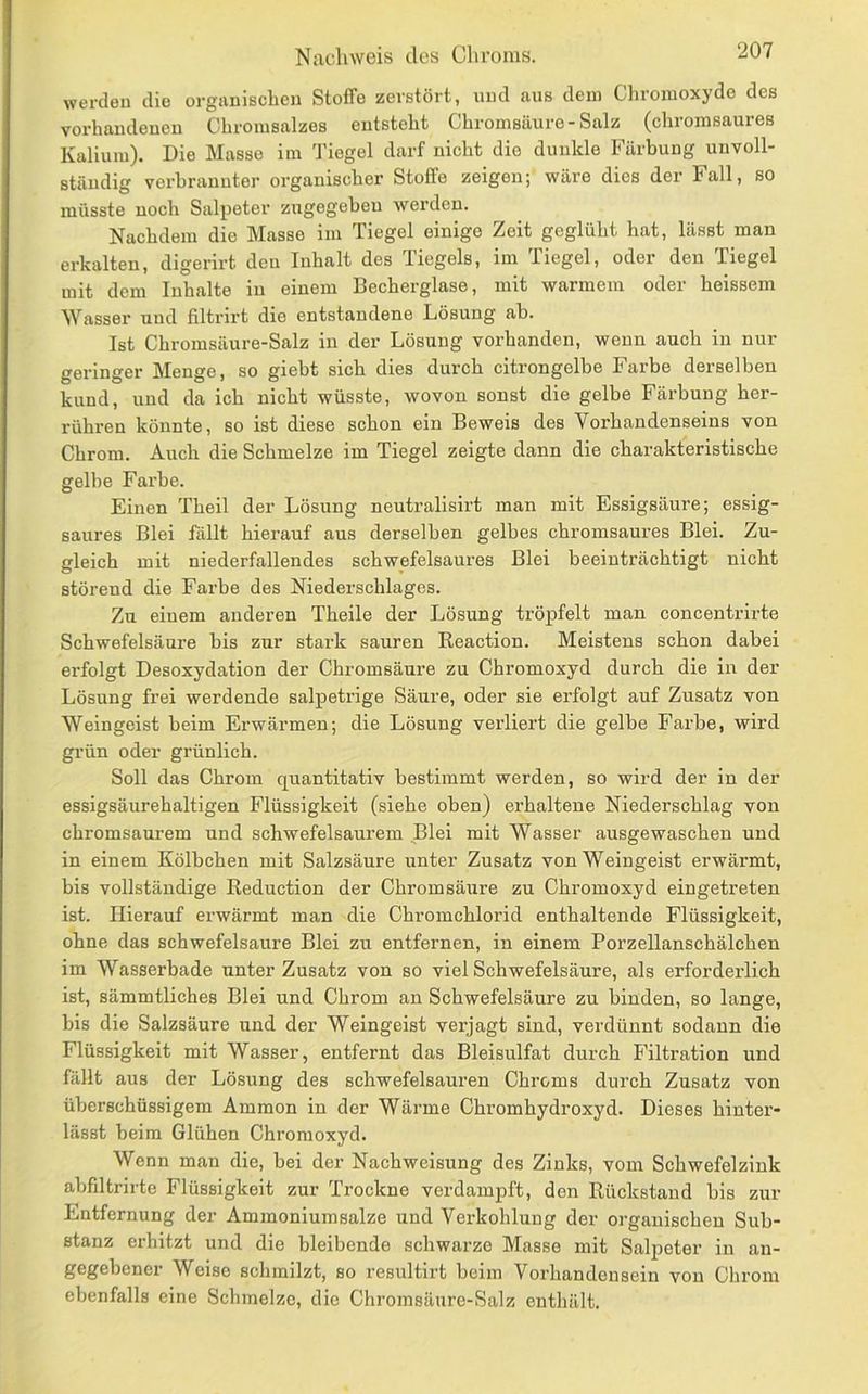 Nachweis des Chroms. werden die orgiiniBchen Stoffe zerstört, und aus dem Cliromoxydo des vorhaudeneu Chromsalzes entsteht Chromsäure-Salz (chromsaures Kalium). Die Masse im Tiegel darf nicht die dunkle Färbung unvoll- ständig verbrannter organischer Stoffe zeigen; wäre dies der Fall, so müsste noch Salpeter zxigegebeu werden. Nachdem die Masse im Tiegel einige Zeit geglüht hat, lässt man erkalten, digerirt den Inhalt des Tiegels, im Tiegel, oder den Tiegel mit dem Inhalte in einem Becherglase, mit warmem oder heissem Wasser und filtrirt die entstandene Lösung ab. Ist Chromsäure-Salz in der Lösung vorhanden, wenn auch in nur geringer Menge, so giebt sich dies durch citrongelbe Farbe derselben kund, und da ich nicht wüsste, wovon sonst die gelbe Färbung her- rühren könnte, so ist diese schon ein Beweis des Vorhandenseins von Chrom. Auch die Schmelze im Tiegel zeigte dann die charakteristische gelbe Farbe. Einen Theil der Lösung neutralisirt man mit Essigsäure; essig- saures Blei fällt hierauf aus derselben gelbes chromsaures Blei. Zu- gleich mit niederfallendes schwefelsaures Blei beeinträchtigt nicht störend die Farbe des Niederschlages. Zu einem anderen Theile der Lösung tröpfelt man concentrirte Schwefelsäure bis zur stark sauren Reaction. Meistens schon dabei erfolgt Desoxydation der Chromsäure zu Chromoxyd durch die in der Lösung frei werdende salpetrige Säure, oder sie erfolgt auf Zusatz von Weingeist beim Erwärmen; die Lösung verliert die gelbe Farbe, wird grün oder grünlich. Soll das Chrom quantitativ bestimmt werden, so wird der in der essigsäurehaltigen Flüssigkeit (siehe oben) erhaltene Niederschlag von chromsaurem und schwefelsaurem Blei mit Wasser ausgewaschen und in einem Kölbchen mit Salzsäure unter Zusatz von Weingeist erwärmt, bis vollständige Reduction der Chromsäure zu Chromoxyd eingetreten ist. Hierauf erwärmt man die Chromchlorid enthaltende Flüssigkeit, ohne das schwefelsaure Blei zu entfernen, in einem Porzellansehälchen im Wasserbade unter Zusatz von so viel Schwefelsäure, als erforderlich ist, sämmtliches Blei und Chrom an Schwefelsäure zu binden, so lange, bis die Salzsäure und der Weingeist verjagt sind, verdünnt sodann die Flüssigkeit mit Wasser, entfernt das Bleisulfat durch Filtration und fällt aus der Lösung des schwefelsauren Chroms durch Zusatz von überschüssigem Ammon in der Wärme Chromhydroxyd. Dieses hinter- lässt beim Glühen Chromoxyd. Wenn man die, bei der Nachweisung des Zinks, vom Schwefelzink abfdtrirte Flüssigkeit zur Trockne verdampft, den Rückstand bis zur Entfernung der Ammoniumsalze und Verkohlung der organischen Sub- stanz erhitzt und die bleibende schwarze Masse mit Sali^eter in an- gegebener Weise schmilzt, so resultirt beim Vorhandensein von Chrom ebenfalls eine Schmelze, die Chromsäure-Salz enthält.