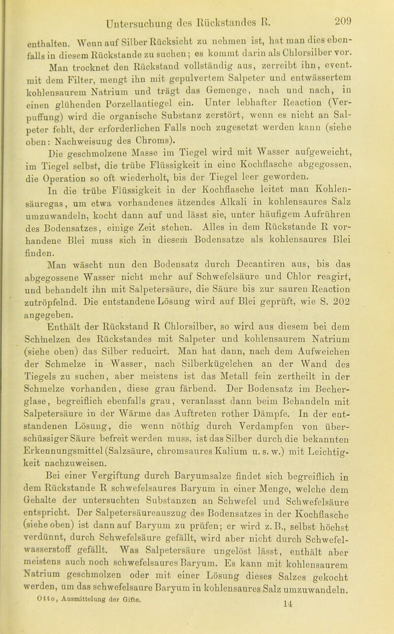 Untersuoluiiig des Rückstandes R. enthalten. Wenn auf Silber Rücksicht zu nehmen ist, hat man dies eben- falls in diesem Rückstände zu suchen; es kommt darin als Chlorsilber vor. Man trocknet den Rückstand vollständig aus, zerreibt ihn, event. mit dem Filter, mengt ihn mit gepulvertem Salpeter und entwässertem kohleusaurem Natrium und trägt das Gemenge, nach und nach, in einen glühenden Porzellautiegel ein. Unter lebhafter Reaction (Ver- puffung) wird die organische Substanz zerstört, wenn es nicht an Sal- peter fehlt, der erforderlichen Falls noch zngesetzt werden kann (siehe oben: Nachweisuug des Chroms). Die geschmolzene Masse im Tiegel wird mit Wasser aufgeweicht, im Tiegel selbst, die trübe Flüssigkeit in eine Kochflasche abgegossen, die Opei-ation so oft wiederholt, bis der Tiegel leer geworden. In die trübe Flüssigkeit in der Kochflasche leitet man Kohlen- säuregas , um etwa vorhandenes ätzendes Alkali in kohlensaures Salz umzuwandeln, kocht daun auf und lässt sie, unter häufigem Aufrühren des Bodensatzes, einige Zeit stehen. Alles in dem Rückstände R vor- handene Blei muss sich in diesem Bodensätze als kohlensaures Blei finden. Man wäscht nun den Bodensatz durch Decantiren aus, bis das abgegossene Wasser nicht mehr auf Schwefelsäure und Chlor reagirt, und behandelt ihn mit Salpetersäure, die Säure bis zur sauren Reaction zutröpfelnd. Die entstandene Lösung wird auf Blei gej)rüft, wie S. 202 angegeben. Enthält der Rückstand R Chlorsilber, so wird aus diesem bei dem Schmelzen des Rückstandes mit Salpeter und kohlensaurem Natrium (siehe oben) das Silber reducirt. Man hat dann, nach dem Aufweichen der Schmelze in Wasser, nach Silberkügelchen an der Wand des Tiegels zu suchen, aber meistens ist das Metall fein zertheilt in der Schmelze vorhanden, diese grau färbend. Der Bodensatz im Becher- glase, begreiflich ebenfalls grau, veranlasst dann beim Behandeln mit Salpetersäure in der Wärme das Auftreten rother Dämpfe. In der ent- standenen Lösung, die wenn nöthig durch Verdampfen von über- schüssiger Säure befreit werden muss, ist das Silber durch die bekannten Erkennungsmittel (Salzsäiire, chromsaures Kalium u. s. w.) mit Leichtig- keit nachzuweisen. Bei einer Vergiftung durch Baryumsalze findet sich begreiflich in dem Rückstände R schwefelsaures Baryum in einer Menge, welche dem Gehalte der untersuchten Substanzen an Schwefel und Schwefelsäure entspricht. Der Salpetersäureauszug des Bodensatzes in der Kochflasche (siehe oben) ist dann auf Baryum zu prüfen; er wird z. B., selbst höchst verdünnt, durch Schwefelsäure gefällt, wird aber nicht durch Schwefel- wasserstoff gefällt. Was Salpetersäure ungelöst lässt, enthält aber meistens auch noch schwefelsaures Baryum. Es kann mit kohlensaurem Natrium geschmolzen oder mit einer Lösung dieses Salzes gekocht werden, um das schwefelsaure Baryum in kohlensaures Salz umzuwandeln. Otto, AuBmittolung dor Gifte. 14