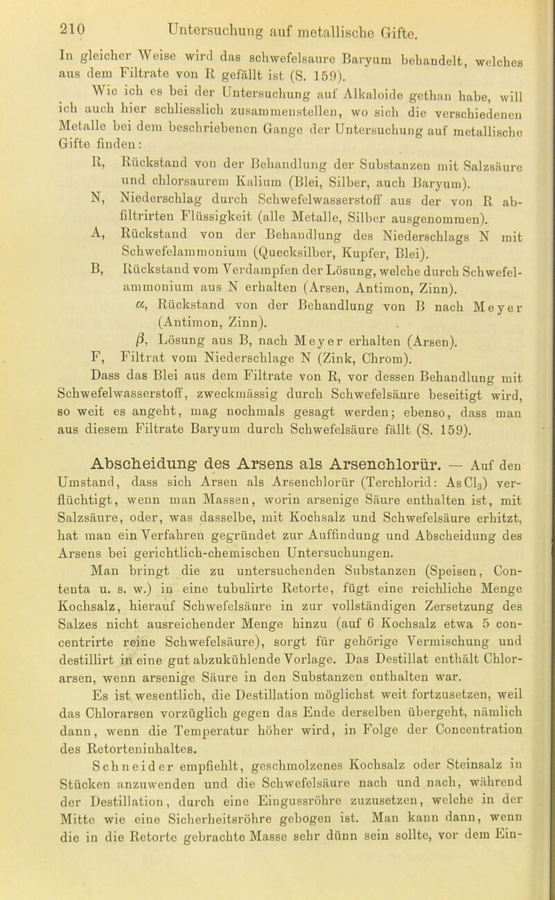 In gleicher Weise wird das schwefelsaure Baryum behandelt, welches aus dem Filtrate von R gefällt ist (S. 159). Wie ich es hei der Untersuchung auf Alkaloide gethan habe, will ich auch hier schliesslich zusammenstellen, wo sich die verschiedenen Metalle bei dem beschriebenen Gange der Untersuchung auf metallische Gifte finden: U, Rückstand von der Behandlung der Substanzen mit Salzsäure und chlorsaurem Kalium (Blei, Silber, auch Baryum). N, Niederschlag durch Schwefelwasserstoff aus der von R ab- filtrirten Flüssigkeit (alle Metalle, Silber ausgenommen). A, Rückstand von der Behandlung des Niederschlags N mit Schwefelammonium (Quecksilber, Kupfer, Blei). B, Rückstand vom Verdampfen der Lösung, welche durch Schwefel- ammonium aus N erhalten (Arsen, Antimon, Zinn). «, Rückstand von der Behandlung von B nach Meyer (Antimon, Zinn). ß, Lösung aus B, nach Meyer erhalten (Arsen). F, Filtrat vom Niederschlage N (Zink, Chrom). Dass das Blei aus dem Filtrate von R, vor dessen Behandlung mit Schwefelwasserstoff, zweckmässig durch Schwefelsäure beseitigt wird, so weit es angeht, mag nochmals gesagt werden; ebenso, dass man aus diesem Filtrate Baryum durch Schwefelsäure fällt (S. 159). AbscReiduiig des Arsens als Arsenchlorür. — Auf den Umstand, dass sich Arsen als Arsenchlorür (Terchlorid: AsCQ) ver- flüchtigt, wenn man Massen, worin arsenige Säure enthalten ist, mit Salzsäiire, oder, was dasselbe, mit Kochsalz und Schwefelsäure erhitzt, hat man ein Verfahren gegründet zur Auffindung und Abscheidung des Arsens bei gerichtlich-chemischen Untersuchungen. Man bringt die zu untersuchenden Substanzen (Speisen, Con- tenta u. s. w.) in eine tubulirte Retorte, fügt eine reichliche Menge Kochsalz, hierauf Schwefelsäure in zur vollständigen Zersetzung des Salzes nicht ausreichender Menge hinzu (auf 6 Kochsalz etwa 5 con- centrirte reine Schwefelsäure), sorgt für gehörige Vermischung und destillirt in eine gut abzukühlende Vorlage. Das Destillat enthält Chlor- arsen, wenn arsenige Säure in den Substanzen enthalten war. Es ist wesentlich, die Destillation möglichst weit fortzusetzen, weil das Chlorarsen vorzüglich gegen das Ende derselben übergeht, nämlich dann, wenn die Temjieratur höher wird, in Folge der Concentration des Retorteninhaltes. Schneider empfiehlt, geschmolzenes Kochsalz oder Steinsalz in Stücken anznwenden und die Schwefelsäure nach und nach, während der Destillation, dui'ch eine Eingussröhre zuzusetzen, welche in der Mitte wie eine Sicherheitsröhre gebogen ist. Man kann dann, wenn die in die Retorte gebrachte Masse sehr dünn sein sollte, vor dem Ein-