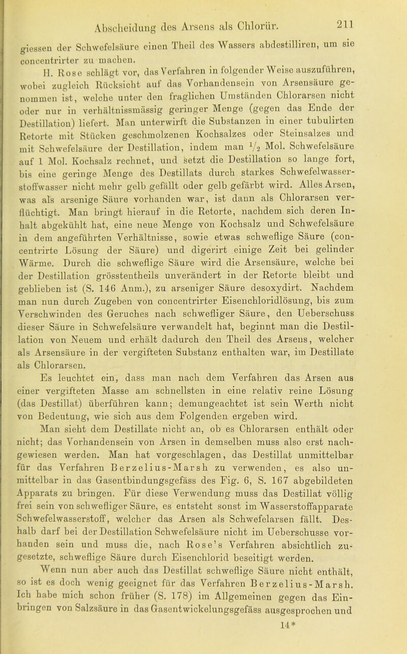 giessen der Schwefelsäure einen Theil des Wassers abdestillireu, um sie concentrirter zu machen. 11. Rose schlägt vor, das Verfahren in folgender Weise auszuführen, wobei zugleich Rücksicht aui' das Vorhandensein von Arsensäure ge- nommen ist, welche unter den fraglichen Umständen Chlorarsen nicht oder nur in verhältnissmässig geringer Menge (gegen das Ende der Destillation) liefert. Man unterwirft die Substanzen in einer tubulirten Retoi’te mit Stücken geschmolzenen Kochsalzes oder Steinsalzes und mit Schwefelsäure der Destillation, indem man ^/2 Mol. Schwefelsäure auf 1 Mol. Kochsalz rechnet, und setzt die Destillation so lange fort, bis eine geringe Menge des Destillats durch starkes Schwefelwasser- stoffwasser nicht mehr gelb gefällt oder gelb gefärbt wird. Alles Arsen, was als arsenige Säure vorhanden war, ist daun als Chlorarsen ver- flüchtigt. Man bringt hierauf in die Retorte, nachdem sich deren In- halt abgekühlt hat, eine neue Menge von Kochsalz und Schwefelsäure in dem angeführten Verhältnisse, sowie etwas schweflige Säure (con- centrirte Lösung der Säure) und digerirt einige Zeit bei gelinder Wärme. Durch die schweflige Säure wird die Arsensäure, welche bei der Destillation grösstentheils unverändert in der Retorte bleibt und geblieben ist (S. 146 Anm.), zu arseniger Säure desoxydirt. Nachdem man nun durch Zugeben von concentrirter Eisenchloridlösung, bis zum Verschwinden des Geruches nach schwefliger Säure, den Ueberschuss dieser Säure in Schwefelsäure verwandelt hat, beginnt man die Destil- lation von Neuem und erhält dadurch den Theil des Arsens, welcher als Arsensäure in der vergifteten Substanz enthalten war, ira Destillate als Chlorarsen. Es leuchtet ein, dass man nach dem Verfahren das Arsen aus einer vergifteten Masse am schnellsten in eine relativ reine Lösung (das Destillat) überführen kann; demungeachtet ist sein Werth nicht von Bedeutung, wie sich aus dem Folgenden ergeben wird. Man sieht dem Destillate nicht an, ob es Chlorarsen enthält oder nicht; das Vorhandensein von Arsen in demselben muss also erst nach- gewiesen werden. Man hat vorgeschlagen, das Destillat unmittelbar für das Verfahren Berzelius-Marsh zu verwenden, es also un- mittelbar in das Gasentbindungsgefäss des Fig. 6, S. 167 abgebildeten Apparats zu bringen. Für diese Verwendung muss das Destillat völlig frei sein von schwefliger Säure, es entsteht sonst im Wasserstoffapparate Schwefelwasserstoff, welcher das Arsen als Schwefelarsen fällt. Des- halb darf bei der Destillation Schwefelsäure nicht im Ueberschusse vor- handen sein und muss die, nach Rose’s Verfahren absichtlich zu- gesetzte, schweflige Säure durch Eisenchlorid beseitigt werden. Wenn nun aber auch das Destillat schweflige Säure nicht enthält, so ist es doch wenig geeignet für das Verfahren Berzelius-Marsh. Ich habe mich schon früher (S. 178) im Allgemeinen gegen das Ein- bringen von Salzsäure in das Gasentwickelungsgefäss ausgesprochen und 14*