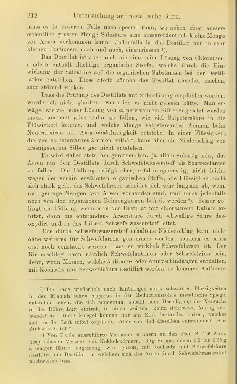 muss es in unserem Falle noch speciell thun, wo neben einer ausser- ordentlich grossen Menge Salzsäure eine ausserordentlich kleine Menge von Arsen verkommen kann. Jedenfalls ist das Destillat nur in sehr kleinen Portionen, nach und nach, einzugiessen '). Das Destillat ist aber auch nie eine reine Lösung von Chlorarsen, sondern enthält flüchtige organische Stoffe, welche durch die Ein- wirkung der Salzsäure auf die organischen Substanzen bei der Destil- lation entstehen. Diese Stoffe können das Resultat unsicher machen, sehr störend wirken. Dass die Prüfung des Destillats mit Silberlösung empfohlen worden, würde ich nicht glauben, wenn ich es nicht gelesen hätte. Man er- wäge, wie viel einer Lösung von salpetersaurem Silber zugesetzt werden muss, um erst alles Chlor zu fällen, wie viel Salpetersäure in die Flüssigkeit kommt, und welche Menge salpetersaures Ammon heim Neutralisireu mit Ammoniakflüssigkeit entsteht! In einer Flüssigkeit, die viel salpetei’saures Ammon enthält, kann aber ein Niederschlag von arsenigsaurem Silber gar nicht entstehen. Es wird daher stets am geratheusten, ja allein zulässig sein, das Arsen aus dem Destillate durch Schwefelwasserstoff als Schwefelarsen zu fällen. Die Fällung erfolgt aber, erfahrungsmässig, nicht leicht, wegen der vorhin erwähnten organischen Stoffe; die Flüssigkeit färbt sich stark gelb, das Schwefelarsen scheidet sich sehr langsam ab, wenn nur geringe Mengen von Arsen vorhanden sind, und muss jedenfalls noch von den organischen Beimengungen befreit werden ®j. Besser ge- lingt die Fällung, wenn man das Destillat mit chlorsaurem Kalium er- hitzt, dann die entstandene Arsensäure durch schweflige Säure des- oxydirt und in das Filtrat Schwefelwasserstoff leitet. Der durch Schwefelwasserstoff erhaltene Niederschlag kann nicht ohne weiteres für Schwefelarsen genommen werden, sondern es muss erst noch constatirt werden, dass er wirklich Schwefelarsen ist. Der Niederschlag kann nämlich Schwefelantimon oder Schwefelzinn sein, denn, wenn Massen, welche Antimon- oder Ziunverbindungen enthalten, mit Kochsalz und Schwefelsäure destillirt werden, so kommen Antimon- 1) Ich habe wiederholt nach Einbringen stark salzsaurer Elüssigkeiten in den M a r s h ’ sehen Apparat in der Eeductionsröhre metallische Spiegel entstehen sehen, die sich momentan, sobald nach Beendigung des Versuchs in die Eöhre Luft eintrat, in einen weissen, kaum sichtbaren Anflug ver- wandelten. Diese Spiegel können nur aus Zink bestanden haben, welches sich an der Luft sofort oxydirte. Aber wie sind dieselben entstanden? Aus Zinkwasserstoff? 2) Von Pyfe ausgeführte Versuche erinnern an den oben S. 126 Aum. besprochenen Versuch mit Kokkelskörnern. 30g Suppe, denen 0'5 bis 0 05 g arseniger Säure beigemengt war, gaben, mit Kochsalz und Schwefelsäure destillirt, ein Destillat, in welchem sich das Arsen durch Schwefelwasserstoff nachweisen Uess.