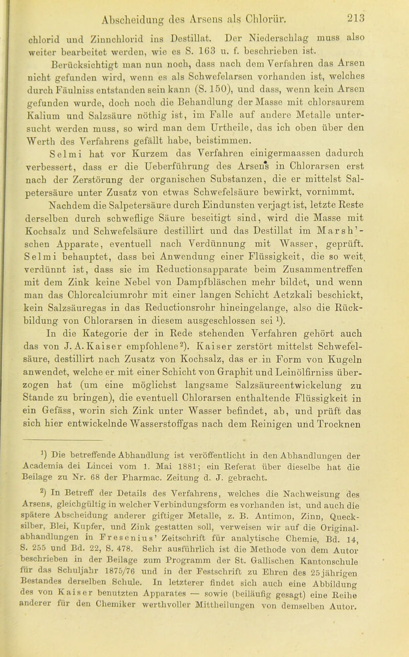 Chlorid und Zinnchlorid ins Destillat. Der Niederschlag muss also weiter bearbeitet werden, wie es S. Iü3 u. f. beschrieben ist. Berücksichtigt man nun noch, dass nach dem Verfahren das Arsen nicht gefunden wird, wenn es als Schwefelarsen vorhanden ist, welches durch Fäuluiss entstanden sein kann (S. 150), und dass, wenn kein Arsen gefunden wurde, doch noch die Behandlung der Masse mit chlorsaurem Kalium und Salzsäure nöthig ist, im Falle auf andere Metalle unter- sucht werden muss, so wird man dem Urtheile, das ich oben über den Werth des Verfahrens gefällt habe, beistimmen. Selmi hat vor Kurzem das Verfahren einigermaassen dadurch verbessert, dass er die Ueberführung des Arsen*s in Chlorarsen erst nach der Zerstörung der organischen Substanzen, die er mittelst Sal- petersäure unter Zusatz von etwas Schwefelsäure bewirkt, vornimmt. Nachdem die Salpetersäure durch Eindunsten verjagt ist, letzte Reste derselben durch schweflige Säure beseitigt sind, wird die Masse mit Kochsalz und Schwefelsäure destillirt und das Destillat im Marsh’- schen Apparate, eventuell nach Verdünnung mit Wasser, geprüft. Selmi behauptet, dass bei Anwendung einer Flüssigkeit, die so weit^ verdünnt ist, dass sie im Reductionsapparate beim Zusammentreffen mit dem Zink keine Nebel von Dampfbläschen mehr bildet, und wenn man das Chlorcalciumrohr mit einer langen Schicht Aetzkali beschickt, kein Salzsäuregas in das Reductionsrohr hineingelange, also die Rück- bildung von Chlorarsen in diesem ausgeschlossen sei ^). In die Kategorie der in Rede stehenden Verfahren gehört auch das von J.A.Kaiser empfohlene^). Kaiser zerstört mittelst Schwefel- säure, destillirt nach Zusatz von Kochsalz, das er in Form von Kugeln anwendet, welche er mit einer Schicht von Graphit und Leinölfiruiss über- zogen hat (um eine möglichst langsame Salzsäureentwickelung zu Stande zu bringen), die eventuell Chlorarsen enthaltende Flüssigkeit in ein Gefäss, worin sich Zink unter Wasser befindet, ab, und prüft das sich hier entwickelnde Wasserstoffgas nach dem Reinigen und Trocknen Die betreffende Abhandlung ist veröffentlicht in den Abhandlungen der Academia dei Lincei vom 1. Mai 1881; ein Referat über dieselbe hat die Beilage zu Nr. 68 der Pharmac. Zeitung d. J. gebracht. 2) In Betreff der Details des Verfahrens, welches die Nachweisung des Arsens, gleichgültig in welcher Verbindungsform es vorhanden ist, und auch die spätere Abscheidung anderer giftiger Metalle, z. B. Antimon, Zinn, Queck- silber, Blei, Kupfer, und Zink gestatten soU, verweisen wir auf die Original- abhandlungen in Presenius’ Zeitschrift für analytische Chemie, Bd. 14, 8. 255 und Bd. 22, 8. 478. Sehr ausführlich ist die Methode von dem Autor beschrieben in der Beilage zum Programm der St. Gallischen Kantonschule für das Schuljahr 1875/76 und in der Festschrift zu Ehren des 25 jährigen Bestandes derselben Schule. In letzterer findet sich auch eine Abbildung des von Kaiser benutzten Apparates — sowie (beiläufig gesagt) eine Reihe anderer für den Chemiker werthvoller Mittheilungen von demselben Autor.