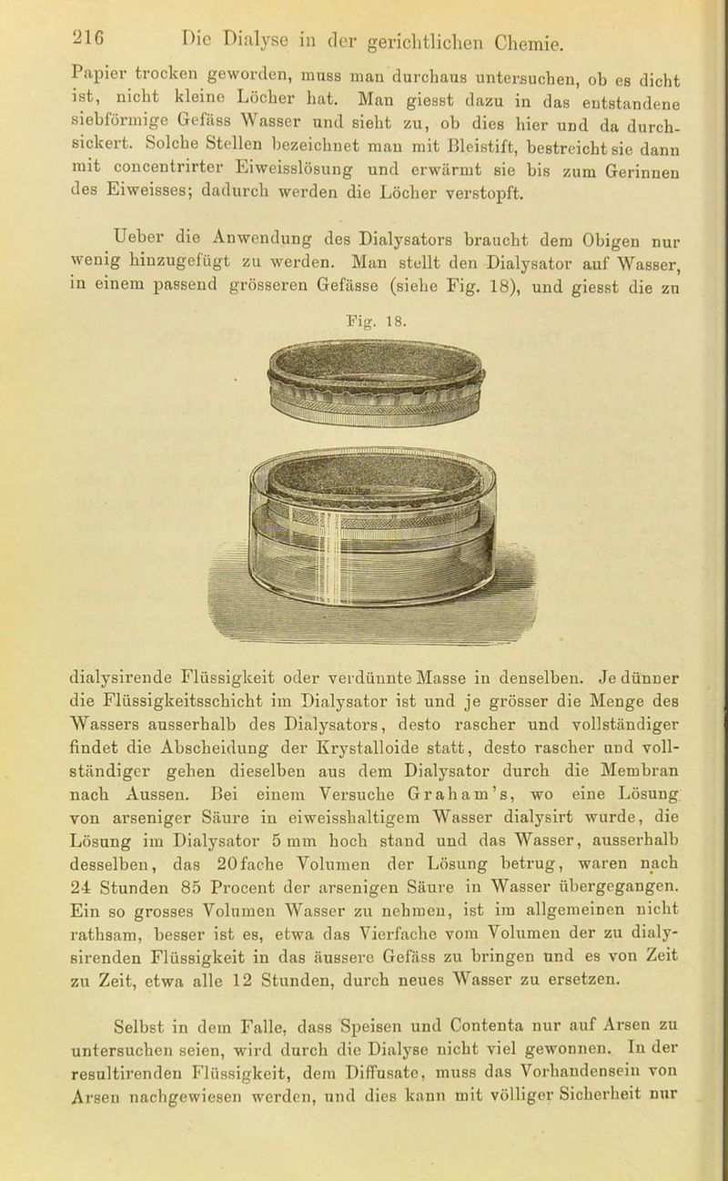 Papier trocken geworden, innss man durchaus untersuchen, ob es dicht ist, nicht kleine Löcher hat. Man giesst dazu in das entstandene siebförniige Gefäss Wasser und sieht zu, ob dies hier und da durch- sickert. Solche Stellen bezeichnet mau mit Bleistift, bestreicht sie dann mit concentrirter Eiweisslösung und erwärmt sie bis zum Gerinnen des Eiweisses; dadurch werden die Löcher verstopft. lieber die Anwendung des Dialysators braucht dem Obigen nur wenig hinzugefügt zu werden. Man stellt den Dialysator auf Wasser, in einem passend grösseren Gefässe (siehe Fig. 18), und giesst die zu Fig. 18. dialysirende Flüssigkeit oder verdünnte Masse in denselben. Je dünner die Flüssigkeitsschicht im Dialysator ist und je grösser die Menge des Wassers ausserhalb des Dialysators, desto rascher und vollständiger findet die Abscheidung der Krystalloide statt, desto rascher und voll- ständiger gehen dieselben aus dem Dialysator durch die Membran nach Aussen. Bei einem Versuche Gr ah am’s, wo eine Lösung von arseniger Säure in eiweisshaltigem Wasser dialysirt wurde, die Lösung im Dialysator 5 mm hoch stand und das Wasser, ausserhalb desselben, das 20fache Volumen der Lösung betrug, waren nach 24 Stunden 85 Procent der arsenigen Säure in Wasser übergegangen. Ein so grosses Volumen Wasser zu nehmen, ist im allgemeinen nicht rathsam, besser ist es, etwa das Vierfache vom Volumen der zu dialy- sirenden Flüssigkeit in das äussere Gefäss zu bringen und es von Zeit zu Zeit, etwa alle 12 Stunden, durch neues Wasser zu ersetzen. Selbst in dem Falle, dass Speisen und Contenta nur auf Arsen zu untersuchen seien, wird durch die Dialyse nicht viel gewonnen. In der resultirenden Flüssigkeit, dem Diffusate, muss das Vorhandensein von Arsen nachgewiesen werden, und dies kann mit völliger Sicherheit nur