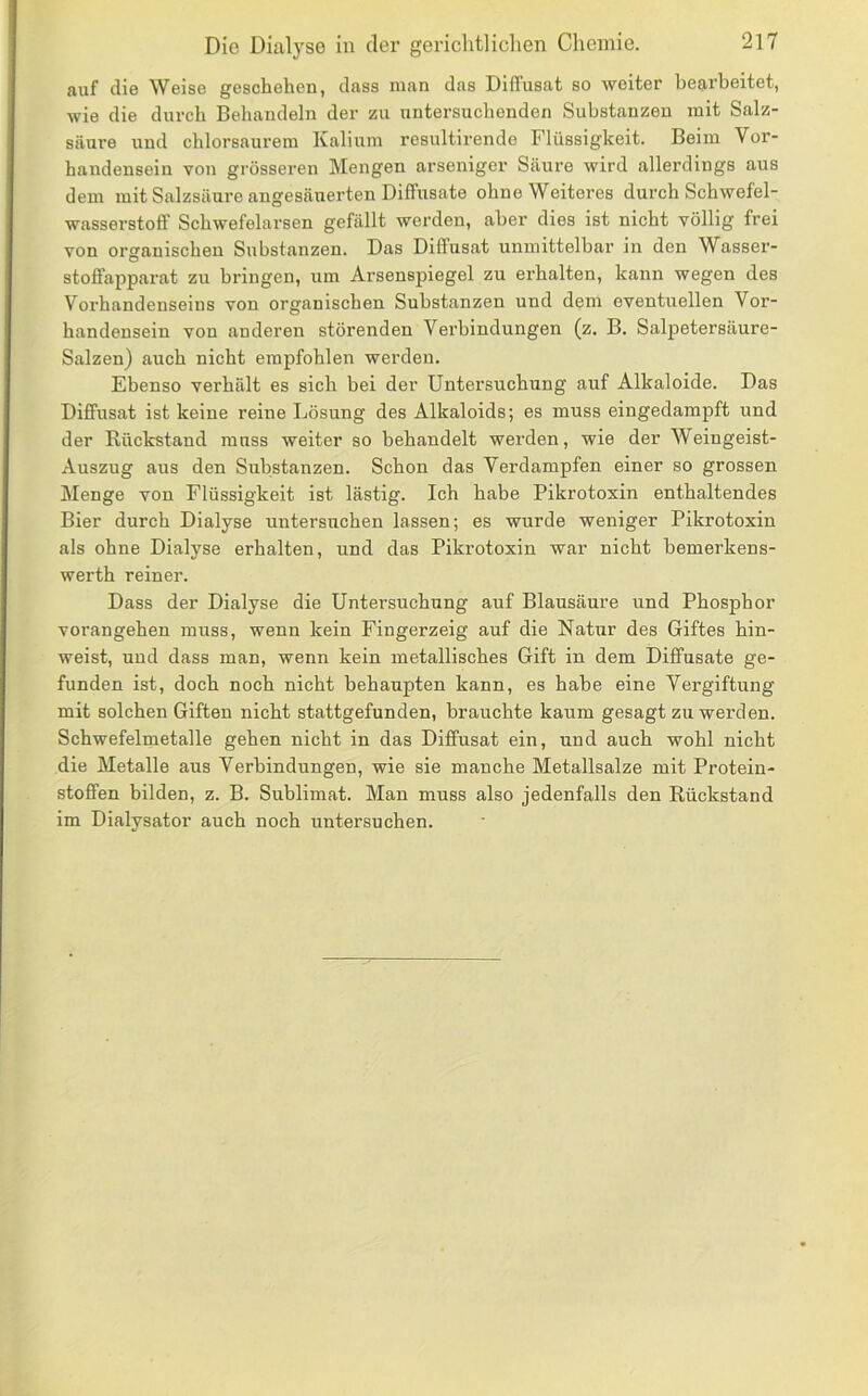 auf die Weise geschehen, dass man das Diffusat so weiter bearbeitet, wie die durch Behandeln der zu untersuchenden Substanzen mit Salz- säure und chlorsaurem Kalium resultirende Flüssigkeit. Beim Vor- handensein von grösseren Mengen arseniger Säure wird allerdings aus dem mit Salzsäure angesäuerten Diffusate ohne Weiteres durch Schwefel- wasserstolf Schwefelarsen gefällt werden, aber dies ist nicht völlig frei von organischen Substanzen. Das Diffusat unmittelbar in den Wasser- stoifapparat zu bringen, um Arsenspiegel zu erhalten, kann wegen des Vorhandenseins von organischen Substanzen und dem eventuellen Vor- handensein von anderen störenden Verbindungen (z, B. Salpetersäure- Salzen) auch nicht empfohlen werden. Ebenso verhält es sich bei der Untersuchung auf Alkaloide. Das Diffusat ist keine reine Lösung des Alkaloids; es muss eingedamf>ft und der Rückstand muss weiter so behandelt werden, wie der Weingeist- Auszug aus den Substanzen. Schon das Verdampfen einer so grossen Menge von Flüssigkeit ist lästig. Ich habe Pikrotoxin enthaltendes Bier durch Dialyse untersuchen lassen; es wurde weniger Pikrotoxin als ohne Dialyse erhalten, und das Pikrotoxin war nicht bemerkens- werth reiner. Dass der Dialyse die Untersuchung auf Blausäure und Phosphor vorangehen muss, wenn kein Fingerzeig auf die Natur des Giftes hin- weist, und dass man, wenn kein metallisches Gift in dem Diffusate ge- funden ist, doch noch nicht behaupten kann, es habe eine Vergiftung mit solchen Giften nicht stattgefunden, brauchte kaum gesagt zu werden. Schwefelmetalle gehen nicht in das Diffusat ein, und auch wohl nicht die Metalle aus Verbindungen, wie sie manche Metallsalze mit Protein- stoffen bilden, z. B. Sublimat. Man muss also jedenfalls den Rückstand im Dialysator auch noch untersuchen.