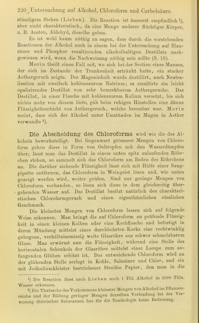 stündigem Stehen (Lieben). Die Reaction ist äusserst empfindlich ^), aber nicht charakteristisch, da eine Menge anderer flüchtiger Körper, z. B. Aceton, Aldehyd, dieselbe geben. Es ist wohl kaum nöthig zu sagen, dass durch die vorstehenden Reactionen der Alkohol auch in einem hei der Untersuchung auf Blau- säure und Phosphor resultirenden alkoholhaltigen Destillate nach- gewiesen wird, wenn die Nach Weisung nöthig sein sollte (S. 19). Morin theilt einen Fall mit, wo sich beider Section eines Mannes, der sich im Zustande der Trunkenheit ertränkt hatte, ein starker Aethergeruch zeigte. Der Mageninhalt wurde destillirt, nach Neutra- lisation mit zweifach kohlensaurem Natrium; es resultirte ein leicht opalisirendes Destillat von sehr bemerkbarem Aethergeruche. Das Destillat, in einer Flasche mit kohlensaurem Kalium versetzt, bis sich nichts mehr von diesem löste, gab beim ruhigen Hinstellen eine dünne Flüssigkeitsschicht von Aethergeruch, welche brennbar war. Morin meint, dass sich der Alkohol unter Umständen im Magen in Aether verwandle ^). Die AUscheidung des Chloroforms wird wie die des Al- kohols bewerkstelligt. Bei Gegenwart grösserer Mengen von Chloro- form gehen diese in Form von Oeltropfen mit den Wasserdämpfen über; lässt man das Destillat in einem unten spitz zulaufenden Röhr- chen stehen, so sammelt sich das Chloroform am Boden des Röhrchens an. Die darüber stehende Flüssigkeit lässt sich mit Hülfe einer Saug- pipette entfernen, das Chloroform in Weingeist lösen und, wie unten gezeigt werden wird, weiter prüfen. Sind nur geringe Mengen von Chloroform vorhanden, so lösen sich diese in dem gleichzeitig über- gehenden Wasser auf. Das Destillat besitzt natürlich den charakteri- stischen Chloroform geruch und einen eigenthümlichen süsslichen Geschmack. Die kleinsten Mengen von Chloroform lassen sich auf folgende Weise erkennen. Man bringt die auf Chloroform zu prüfende Flüssig- keit in einen kleinen Kolben oder eine Kochflasche und befestigt in deren Mündung mittelst eines durchbohrten Korks eine rechtwinklig gebogene, verhältnissmässig weite Glasröhre aus schwer schmelzbarem Glase. Man erwärmt nun die Flüssigkeit, während eine Stelle des horizontalen Schenkels der Glasröhre mittelst einer Lampe zum an- fangenden Glühen erhitzt ist. Das entweichende Chloroform wiid an der glühenden Stelle zerlegt in Kohle, Salzsäure und Chlor, und ein mit Jodkaliumkleister bestrichener Streifen Papier, den man in die Die Eeaction lässt nach Liehen noch 1 Thl. Alkohol in 2000 Thln. Wasser erkennen. 2) Die Thatsache des Vorkommens kleinster Mengen von Alkohol im Pflanzen- reiche und der Bildung geringer Mengen derselben Verbindung hei der Ver- wesung thierischer Substanzen hat für die Toxikologie keine Bedeutung.