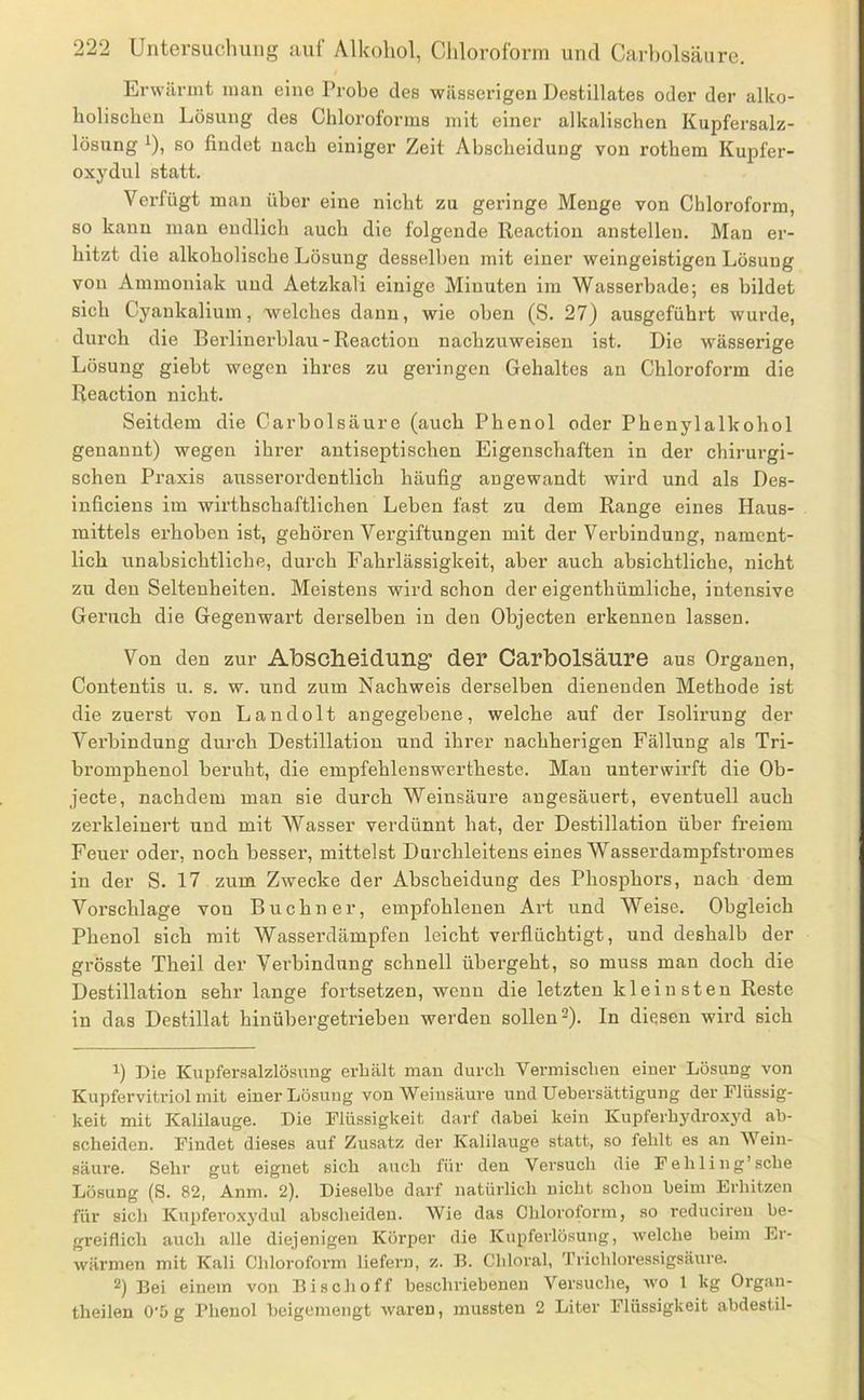 Erwärmt man eine Probe des wässerigen Destillates oder der alko- holischen Lösung des Chloroforms mit einer alkalischen Kupfersalz- lösnug ^), so findet nach einiger Zeit Abscheidung von rothem Kupfer- oxydul statt. Verfügt man über eine nicht zu geringe Menge von Chloroform, so kann man endlich auch die folgende Reaction anstellen. Man er- hitzt die alkoholische Lösung desselben mit einer weingeistigen Lösung von Ammoniak und Aetzkali einige Minuten ira Wasserhade; es bildet sich Cyankalium, welches dann, wie oben (S. 27) ausgeführt wurde, durch die Berlinei'hlau-Reaction nachzuweisen ist. Die wässerige Lösung giebt wegen ihres zu geringen Gehaltes an Chloroform die Reaction nicht. Seitdem die Carbolsäure (auch Phenol oder Phenylalkohol genannt) wegen ihrer antiseptischen Eigenschaften in der chirurgi- schen Praxis ausserordentlich häufig angewandt wird und als Des- inficiens im wirthschaftlichen Leben fast zu dem Range eines Haus- mittels erhoben ist, gehören Vergiftungen mit der Verbindung, nament- lich unabsichtliche, durch Fahrlässigkeit, aber auch absichtliche, nicht zu den Seltenheiten. Meistens wird schon der eigenthümliche, intensive Geruch die Gegenwart derselben in den Objecten erkennen lassen. Von den zur Abscheidung der Carbolsäure aus Organen, Conteutis u. s. w. und zum Nachweis derselben dienenden Methode ist die zuerst von Landolt angegebene, welche auf der Isolirung der Verbindung durch Destillation und ihrer nachherigen Fällung als Tri- bromphenol beruht, die empfehlenswertheste. Man unterwirft die Ob- jecte, nachdem man sie durch Weinsäure angesäuert, eventuell auch zerkleinert und mit Wasser verdünnt hat, der Destillation über freiem Feuer oder, noch besser, mittelst Durchleitens eines Wasserdampfstromes in der S. 17 zum Zwecke der Abscheidung des Phosphors, nach dem Vorschläge von Büchner, empfohlenen Art und Weise. Obgleich Phenol sich mit Wasserdämpfen leicht verflüchtigt, und deshalb der grösste Theil der Verbindung schnell übergeht, so muss man doch die Destillation sehr lange fortsetzen, wenn die letzten kleinsten Reste in das Destillat hinübergetriebeu werden sollen-). In diesen wird sich B Die Kupfersalzlösiiug erLält man durch Vermischen einer Lösung von Kupfervitriol mit einer Lösung von Weinsäure und Uebersättigung der Flüssig- keit mit Kalilauge. Die Flüssigkeit darf dabei kein Kupferhydroxyd ab- scheiden. Findet dieses auf Zusatz der Kalilauge statt, so fehlt es an Wein- säiu’e. Sehr gut eignet sich auch für den Versuch die Fehling’sehe Lösung (S. 82, Anm. 2). Dieselbe darf natürlich nicht schon beim Erhitzen für sich Kupferoxydul abscheideu. Wie das Chloroform, so reducireu be- greiflich auch alle diejenigen Körper die Kupferlösung, welche beim Er- wärmen mit Kali Chloroform liefern, z. B. Chloral, Trichloressigsäure. 2) Bei einem von Bise hoff beschriebenen Versuche, wo 1 kg Organ- theilen 0'5 g Phenol beigemengt waren, mussten 2 Liter Flüssigkeit abdestil-