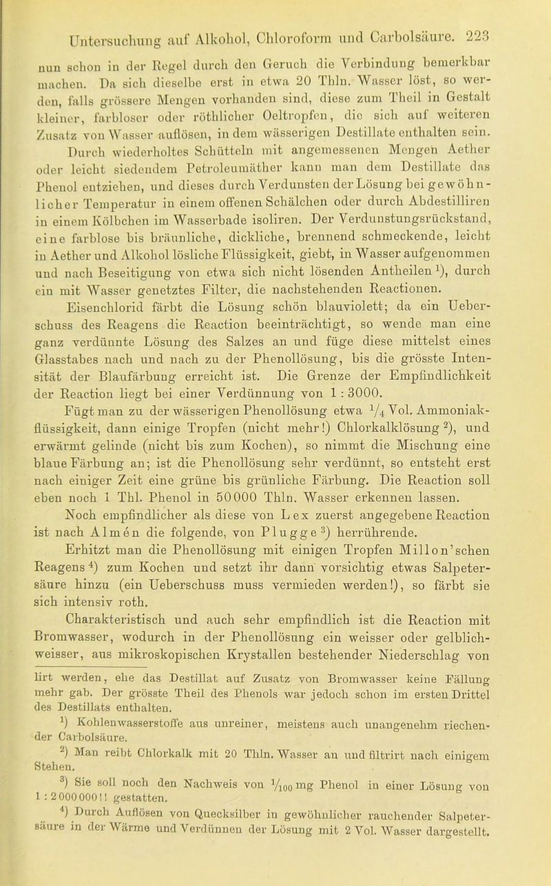 nun schon in der Regel durch den Geruch die Verbindung bemerkbar machen. Da sich dieselbe erst in etwa 20 Thin. Wasser löst, so wer- den, falls grössere Mengen vorhanden sind, diese zum Theil in Gestalt kleiner, farbloser oder röthlicher Oeltropfen, die sich auf weiteren Zusatz von Wasser auflösen, indem wässerigen Destillate enthalten sein. Durch wiederholtes Schütteln mit angemessenen Mengen Aether oder leicht siedendem Petroleumäther kann man dem Destillate das Phenol entziehen, und dieses durch Verdunsten der Lösung bei gewöhn- licher Temperatur in einem offenen Schälchen oder durch Abdestilliren in einem Kölbchen im Wasserbade isoliren. Der Verduustungsrückstand, eine farblose bis bräunliche, dickliche, brennend schmeckende, leicht in Aether und Alkohol lösliche Flüssigkeit, giebt, in Wasser aufgeuommen und nach Beseitigung von etwa sich nicht lösenden Antheilen i), durch ein mit Wasser genetztes Filter, die nachstehenden Reactionen. Eisenchlorid färbt die Lösung schön blauviolett; da ein Ueber- schuss des Reagens die Reactiou beeinträchtigt, so wende man eine ganz verdünnte Lösung des Salzes an und füge diese mittelst eines Glasstabes nach und nach zu der Phenollösung, bis die grösste Inten- sität der Blaufärbung erreicht ist. Die Grenze der Empfindlichkeit der Reaction liegt bei einer Verdünnung von 1 : 3000. Fügt man zu der wässerigen Phenollösung etwa Y4 Vol. Ammoniak- flüssigkeit, dann einige Tropfen (nicht mehr!) Chlorkalklösung ^), und erwärmt gelinde (nicht bis zum Kochen), so nimmt die Mischung eine blaue Färbung an; ist die Phenollösung sehr verdünnt, so entsteht erst nach einiger Zeit eine grüne bis grünliche Färbung. Die Reaction soll eben noch 1 Thl. Phenol in 50000 Thln. Wasser erkennen lassen. Noch empfindlicher als diese von Lex zuerst angegebene Reactiou ist nach Almen die folgende, von Plügge ^) herrührende. Erhitzt man die Phenollösung mit einigen Tropfen Mil Ion’sehen Reagens *) zum Kochen und setzt ihr dann vorsichtig etwas Salpeter- säure hinzu (ein Ueberschuss muss vermieden werden!), so färbt sie sich intensiv roth. Charakteristisch und auch sehr empfindlich ist die Reaction mit Bromwasser, wodurch in der Phenollösung ein weisser oder gelblich- weisser, aus mikroskopischen Krystallen bestehender Niedei’schlag von lirt werden, ehe das Destillat auf Zusatz von Bromwasser keine Fällung mehr gab. Der grösste Theil des Phenols war jedoch schon im ersten Drittel des Destillats enthalten. 1) Kohlenwasserstoffe aus unreiner, meistens auch unangenehm riechen- der Carbolsäure. Man reiht Chlorkalk mit 20 Thln. Wasser au und filtrirt nach einigem Stehen. Sie soll noch den Nachweis von Vioo mg Phenol in einer Lösung von 1 : 2 000000!! gestatten. ) Duich Auflösen von Quecksilber in gewöliulicher rauchender Salpeter- säure in der Wärme und Verdünnen der Lösung mit 2 Vol. Wasser dargestellt.
