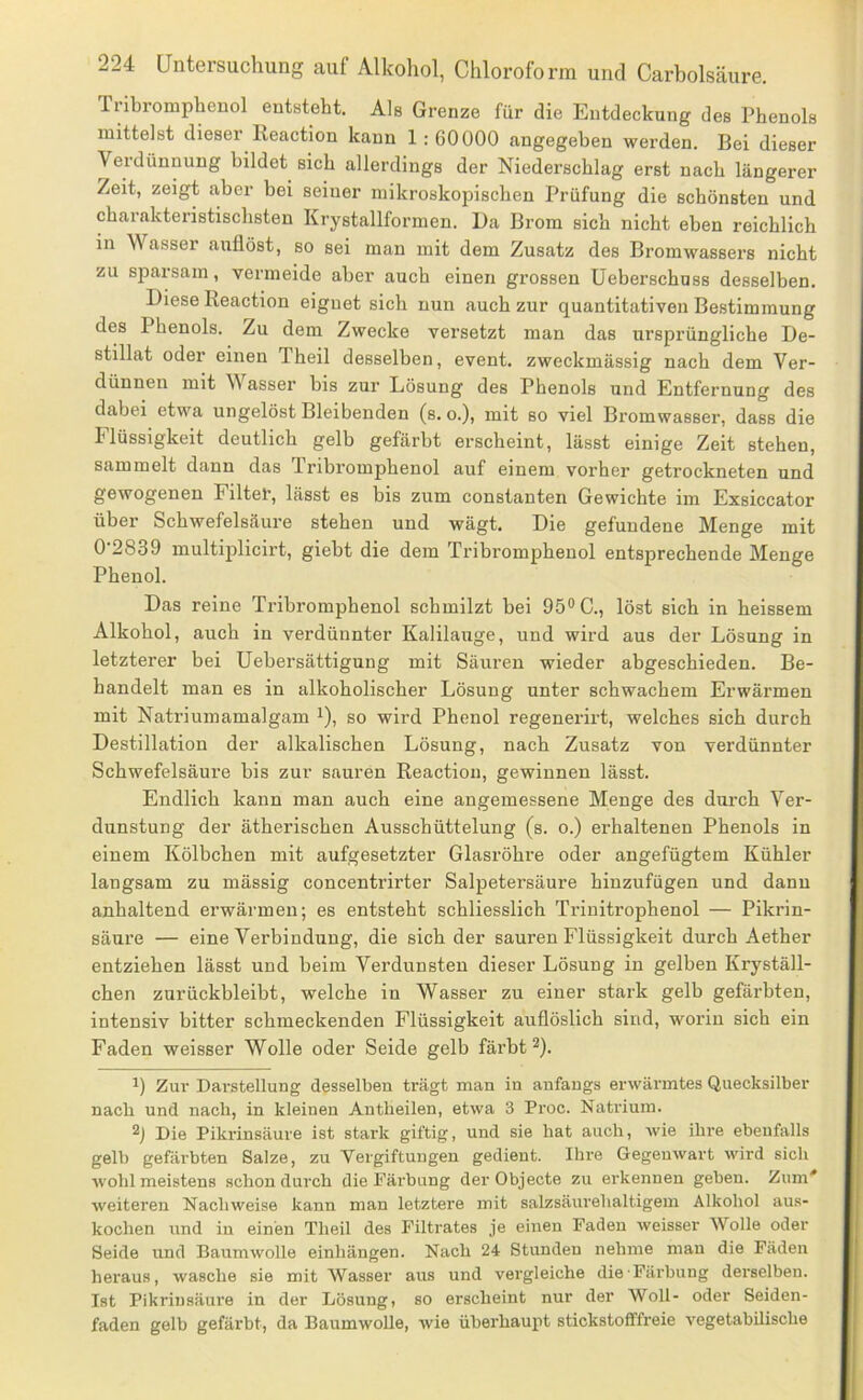 Tnbromphenol entsteht. Als Grenze für die Entdeckung des Phenols mittelst dieser Reaction kann 1: 60000 angegeben werden. Bei dieser Verdünnung bildet sich allerdings der Niederschlag erst nach längerer Zeit, zeigt aber bei seiner mikroskopischen Prüfung die schönsten und charakteristischsten Krystallformen. L)a Brom sich nicht eben reichlich in Wasser auflöst, so sei man mit dem Zusatz des Bromwassers nicht zu sparsam, vermeide aber auch einen grossen Ueberschuss desselben. Biese Reaction eignet sich nun auch zur quantitativen Bestimmung des Phenols. Zu dem Zwecke versetzt man das ursprüngliche De- stillat oder einen Theil desselben, event. zweckmässig nach dem Ver- dünnen mit V asser bis zur Lösung des Phenols und Entfernung des dabei etwa ungelöst Bleibenden (s. o.), mit so viel Bromwasser, dass die Flüssigkeit deutlich gelb gefärbt erscheint, lässt einige Zeit stehen, sammelt dann das Tribromphenol auf einem vorher getrockneten und gewogenen Filter, lässt es bis zum constanten Gewichte im Exsiccator über Schwefelsäure stehen und wägt. Die gefundene Menge mit 0 2839 multiplicirt, giebt die dem Tribromphenol entsprechende Menge Phenol. Das reine Ti-ibromphenol schmilzt bei 95® C., löst sich in heissem Alkohol, auch in verdünnter Kalilauge, und wird aus der Lösung in letzterer bei Uebersättigung mit Säuren wieder abgeschieden. Be- handelt man es in alkoholischer Lösung unter schwachem Erwärmen mit Natriumamalgam i), so wird Phenol regenerirt, welches sich durch Destillation der alkalischen Lösung, nach Zusatz von verdünnter Schwefelsäure bis zur sauren Reaction, gewinnen lässt. Endlich kann man auch eine angemessene Menge des durch Ver- dunstung der ätherischen Ausschüttelung (s. o.) erhaltenen Phenols in einem Kölbchen mit aufgesetzter Glasröhre oder angefügtem Kühler langsam zu massig concentrirter Salpetersäure hinzufügen und dann anhaltend erwärmen; es entsteht schliesslich Trinitrophenol — Pikrin- säure — eine Verbindung, die sich der sauren Flüssigkeit durch Aether entziehen lässt und beim Verdunsten dieser Lösung in gelben Kryställ- chen zurückbleibt, welche in Wasser zu einer stark gelb gefärbten, intensiv bitter schmeckenden Flüssigkeit auflöslich sind, worin sich ein Faden weisser Wolle oder Seide gelb färbt ^). 1) Zur Darstellung desselben trägt man in anfangs erwärmtes Quecksilber nacb und nach, in kleinen Antheilen, etwa 3 Proc. Natrium. Die Pikrinsäure ist stark giftig, und sie hat auch, wie ihre ebenfalls gelb gefärbten Salze, zu Vergiftungen gedient. Ihre Gegenwart wird sich wohl meistens schon durch die Färbung der Objecte zu erkennen geben. Zum' weiteren Nachweise kann man letztere mit salzsäui'ehaltigem Alkohol aus- kochen und in einen Theil des Filtrates je einen Faden weisser Wolle oder Seide und Baumwolle einhängen. Nach 24 Stunden nehme mau die Fäden heraus, wasche sie mit Wasser aus und vergleiche die Färbung derselben. Ist Pikrinsäure in der Lösung, so erscheint nur der Woll- oder Seiden- faden gelb gefärbt, da BaumwoUe, wie überhaupt stickstofffreie vegetabilische