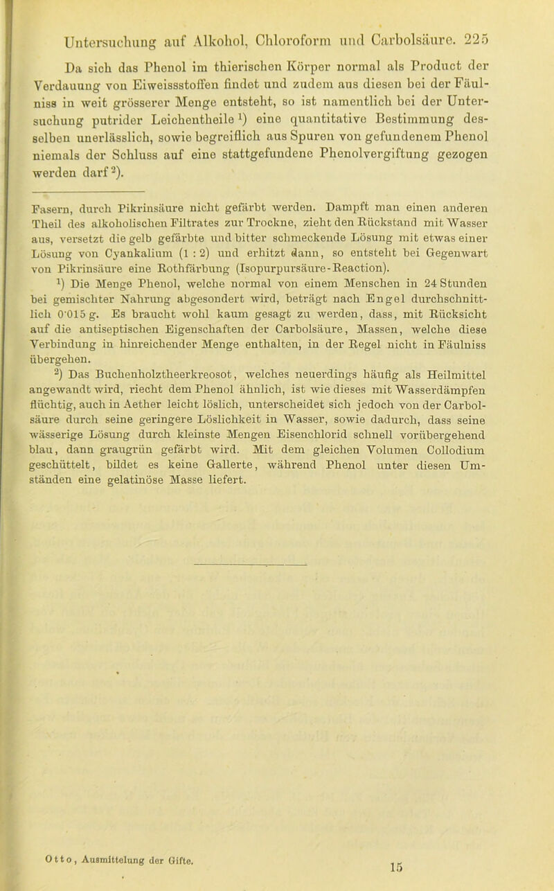Da sich das Phenol im thierischen Körper normal als Product der Verdauung von Eiweissstoffen findet und zudem aus diesen bei der Fäul- niss in weit grösserer Menge entsteht, so ist namentlich bei der Unter- suchung putrider Leichentheile i) eine quantitative Bestimmung des- selben unerlässlich, sowie begreiflich aus Spuren von gefundenem Phenol niemals der Schluss auf eine stattgefundene Phenolvergiftung gezogen werden darf^). Fasern, dureli Pikrinsäure nicht gefärbt werden. Dampft man einen anderen Theil des alkoholischen Filtrates zur Trockne, zieht den Eückstand mit Wasser aus, versetzt die gelb gefärbte und bitter schmeckende Lösung mit etwas einer Lösung von Cyankalium (l : 2) und erhitzt dann, so entsteht bei Gegenwart von Pikrinsäure eine Eothfärbung (Isopurpursäui'e-Eeaction). 1) Die Menge Phenol, welche normal von einem Menschen in 24 Stunden bei gemischter Nahrung abgesondert wird, beträgt nach Engel durchschnitt- lich O'Olög. Es braucht wohl kaum gesagt zu werden, dass, mit Eücksicht auf die antiseptischen Eigenschaften der Carbolsäure, Massen, welche diese Verbindung in hinreichender Menge enthalten, in der Eegel nicht in Fäulniss übergehen. 2) Das Buchenholztheerkreosot, welches neuerdings häufig als Heilmittel angewandt wird, riecht dem Phenol ähnlich, ist wie dieses mit Wasserdämpfen flüchtig, auch in Aether leicht löshch, unterscheidet sich jedoch von der Carbol- säure durch seine geringere Löslichkeit in Wasser, sowie dadurch, dass seine wässerige Lösung durch kleinste Mengen Eisenchlorid schnell vorübergehend blau, dann graugrün gefärbt wird. Mit dem gleichen Volumen Collodium geschüttelt, bildet es keine Gallerte, während Phenol unter diesen Um- ständen eine gelatinöse Masse liefert. Otto, Ansmittelung der Gifte. L5