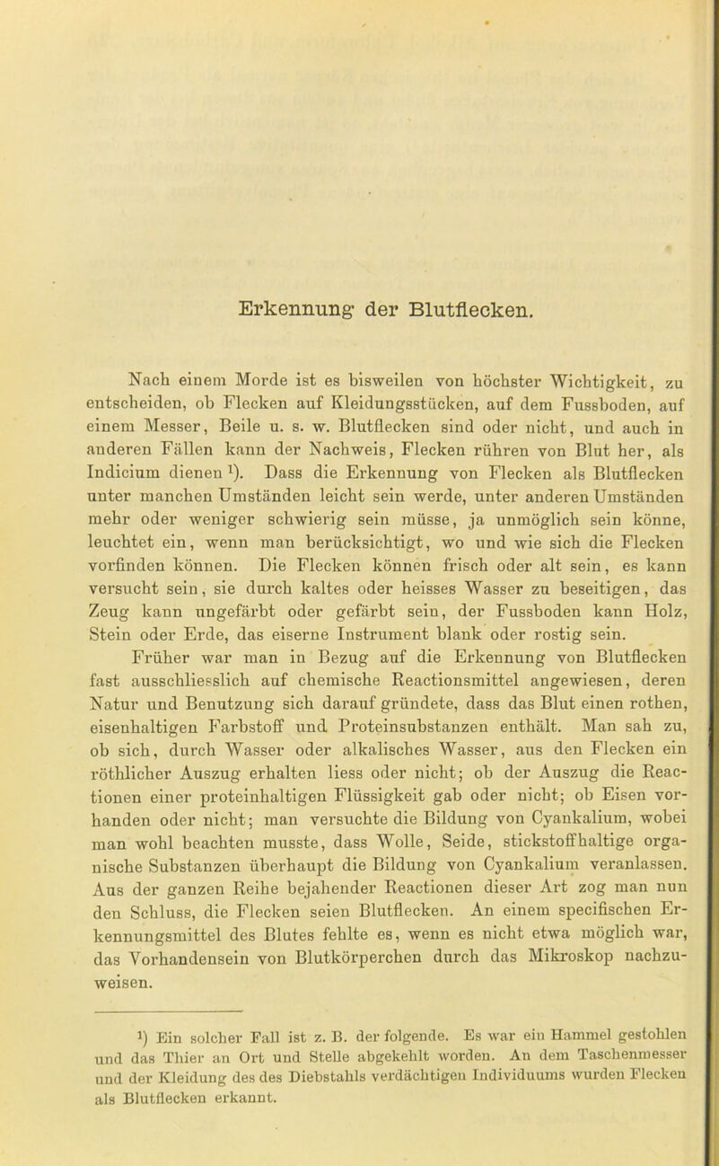 Erkennung- der Blutflecken, Nach einem Morde ist es bisweilen von höchster Wichtigkeit, zu entscheiden, oh Flecken auf Kleidungsstücken, auf dem Fussboden, auf einem Messer, Beile u. s. w. Blutflecken sind oder nicht, und auch in anderen Fällen kann der Nachweis, Flecken rühren von Blut her, als Indicium dienen Dass die Erkennung von Flecken als Blutflecken unter manchen Umständen leicht sein werde, unter anderen Umständen mehr oder weniger schwierig sein müsse, ja unmöglich sein könne, leuchtet ein, wenn man berücksichtigt, wo und wie sich die Flecken vorfinden können. Die Flecken können frisch oder alt sein, es kann versucht sein, sie durch kaltes oder heisses Wasser zu beseitigen, das Zeug kann ungefärbt oder gefärbt sein, der Fussboden kann Holz, Stein oder Erde, das eiserne Instrument blank oder rostig sein. Früher war man in Bezug auf die Erkennung von Blutflecken fast ausschliesslich auf chemische Reactionsmittel angewiesen, deren Natur und Benutzung sich darauf gründete, dass das Blut einen rothen, eisenhaltigen Farbstoff und Proteinsubstanzen enthält. Man sah zu, ob sich, durch Wasser oder alkalisches Wasser, aus den Flecken ein röthlicher Auszug erhalten Hess oder nicht; ob der Auszug die Reac- tionen einer proteinhaltigen Flüssigkeit gab oder nicht; ob Eisen vor- handen oder nicht; man versuchte die Bildung von Cyankalium, wobei man wohl beachten musste, dass Wolle, Seide, stickstoffhaltige orga- nische Substanzen überhaupt die Bildung von Cyankalium veranlassen. Aus der ganzen Reihe bejahender Reactionen dieser Art zog man nun den Schluss, die Flecken seien Blutflecken. An einem specifischen Er- kennungsmittel des Blutes fehlte es, wenn es nicht etwa möglich war, das Vorhandensein von Blutkörperchen durch das Mikroskop nachzu- weisen. 1) Ein solcher Fall ist z. B. der folgende. Es war ein Hammel gestohlen und das Thier an Ort und Stelle abgekehlt worden. An dem Taschenmesser und der Kleidung des des Diebstahls verdächtigen Individuums wurden Flecken als Blutflecken erkannt.