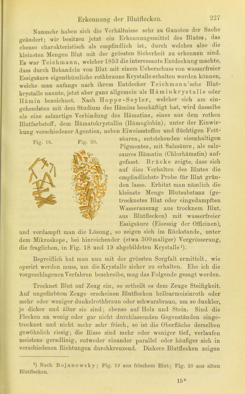 Nunmehr hiibon sich die Verhältnisse sehr zu Gunsten der Sache geändert; wir besitzen jetzt ein Erkeunungsinittel des Blutes, das ebenso cbarakteristisch als empfindlich ist, durch welches also die kleinsten Mengen Blut mit der grössten Sicherheit zu erkennen sind. Es war Teichmann, welcher 1853 die interessante Entdeckung machte, dass durch Behandeln von Blut mit einem Ueberschuss von wasserfreier Essigsäure eigenthümliche rothbraune Krystalle erhalten werden können, welche man anfangs nach ihrem Entdecker Teichmann’sche Blut- krystalle nannte, jetzt aber ganz allgemein als Hä min krystalle oder Hämin bezeichnet. Nach Hoppe-Seyler, welcher sich am ein- gehendsten mit dem Studium des Hämins beschäftigt hat, wird dasselbe als eine salzartige Verbindung des Hämatins, eines aus dem rothen Blutfarbstofif, dem Hämatokrystallin (Hämoglobin), unter der Einwir- kung verschiedener Agention, neben Eiweissstoffen und flüchtigen Fett- säuren, entstehenden eisenhaltigen Pigmentes, mit Salzsäure, als salz- saures Hämatin (Chlorhämatin) auf- gefasst. Brücke zeigte, dass sich auf dies Verhalten des Blutes die empfindlichste Probe für Blut grün- den lasse. Erhitzt man nämlich die kleinste Menge Blutsubstanz (ge- trocknetes Blut oder eingedampften Wasserauszug aus trocknem Blut, aus Blutflecken) mit wasserfreier Essigsäure (Eisessig der Officinen), und verdampft man die Lösung, so zeigen sich im Rückstände, unter dem Mikroskope, bei hinreichender (etwa 300maliger) Vergrösserung, die fraglichen, in Fig. 18 und 19 abgebildeten Krystalle i). Begreiflich hat man nun mit der grössten Sorgfalt ermittelt, wie operirt werden muss, um die Krystalle sicher zu erhalten. Ehe ich die vorgeschlagenen Verfahren beschreibe, mag das Folgende gesagt werden. Trocknet Blut auf Zeug ein, so ertheilt es dem Zeuge Steifigkeit. Auf ungefärbtem Zeuge erscheinen Blutflecken hellcarmoisinroth oder mehr oder weniger dunkelrothbraun oder schwarzbraun, um so dunkler, je dicker und älter sie sind; ebenso auf Holz und Stein. Sind die Flecken an wenig oder gar nicht durchlassenden Gegenständen einge- trocknet und nicht mehr sehr frisch, so ist die Oberfläche derselben gewöhnlich rissig; die Risse sind mehr oder weniger tief, verlaufen meistens geradlinig, entweder einander parallel oder häufiger sich in verschiedenen Richtungen durchkreuzend. Dickere Blutflecken zeigen Nach Bojanowsky; Fig. 19 aus frischem Blut; Fig. 20 aus alten Blutflecken. 15*