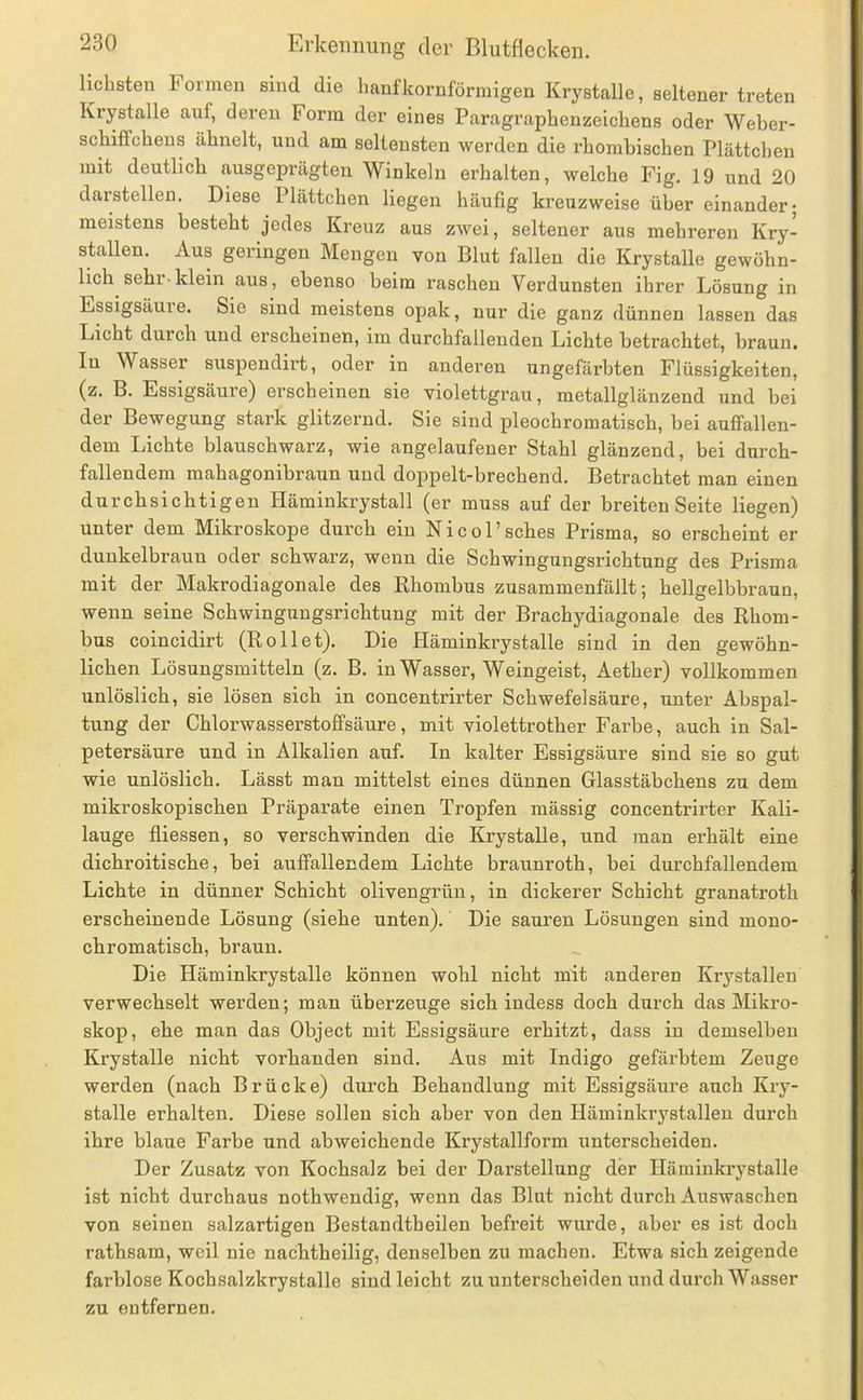 liebsten Formen sind die Imnfkornförmigen Krystalle, seltener treten Krystalle auf, deren Form der eines Paragrapbenzeicbens oder Weber- scbifTcbeus äbnelt, und am seltensten werden die rbombiseben Plätteben mit deutlieb ausgeprägten Winkeln erbalten, welebe Fig. 19 nnd 20 darstellen. Diese Plätteben liegen häufig kreuzweise über einander; meistens besteht jedes Kreuz aus zwei, seltener aus mehreren Kry- stallen. Aus geringen Mengen von Blut fallen die Krystalle gewöhn- lich sehr-klein aus, ebenso beim raschen Verdunsten ihrer Lösung in Essigsäure. Sie sind meistens opak, nur die ganz dünnen lassen das Licht durch und erscheinen, im durchfallenden Lichte betrachtet, braun. In Wasser suspendirt, oder in anderen ungefärbten Flüssigkeiten, (z. B. Essigsäure) erscheinen sie violettgrau, metallglänzend und bei der Bewegung stark glitzernd. Sie sind pleochromatisch, bei auffallen- dem Lichte blauschwarz, wie angelaufener Stahl glänzend, bei durch- fallendem mahagonibraun und doppelt-brechend. Betrachtet man einen durchsichtigen Häminkrystall (er muss auf der breiten Seite liegen) unter dem Mikroskope durch ein Nicol’sches Prisma, so erscheint er dunkelbraun oder schwarz, wenn die Schwingungsrichtung des Prisma mit der Makrodiagonale des Rhombus zusammenfällt; hellgelbbraun, wenn seine Schwingungsrichtung mit der Brachydiagonale des Rhom- bus coincidirt (Rollet). Die Hämin krystalle sind in den gewöhn- lichen Lösungsmitteln (z. B. in Wasser, Weingeist, Aether) vollkommen unlöslich, sie lösen sich in concentrirter Schwefelsäure, unter Abspal- tung der Chlorwasserstoffsäure, mit violettrother Farbe, auch in Sal- petersäure und in Alkalien auf. In kalter Essigsäure sind sie so gut wie unlöslich. Lässt man mittelst eines dünnen Glasstäbchens zu dem mikroskopischen Präparate einen Tropfen mässig concentrirter Kali- lauge fliessen, so verschwinden die Krystalle, und man erhält eine dichroitische, bei auffallendem Lichte braunroth, bei durchfallendem Lichte in dünner Schicht olivengi’ün, in dickerer Schicht granatroth erscheinende Lösung (siehe unten). Die sauren Lösungen sind mono- chromatisch, braun. Die Häminkrystalle können wohl nicht mit anderen Krystallen verwechselt werden; man überzeuge sich indess doch durch das Mikro- skop, ehe man das Object mit Essigsäure erhitzt, dass in demselben Krystalle nicht vorhanden sind. Aus mit Indigo gefärbtem Zeuge werden (nach Brücke) durch Behandlung mit Essigsäure auch Kry- stalle erhalten. Diese sollen sich aber von den Häminkrystallen durch ihre blaue Farbe und abweichende Krystallform unterscheiden. Der Zusatz von Kochsalz bei der Darstellung der Häminkrystalle ist nicht durchaus nothwendig, wenn das Blut nicht durch Auswaschen von seinen salzartigen Bestandtheilen befreit wurde, aber es ist doch rathsam, weil nie nachtheilig, denselben zu machen. Etwa sich zeigende farblose Kochsalzkrystalle sind leicht zu unterscheiden nnd durch Wasser zu entfernen.