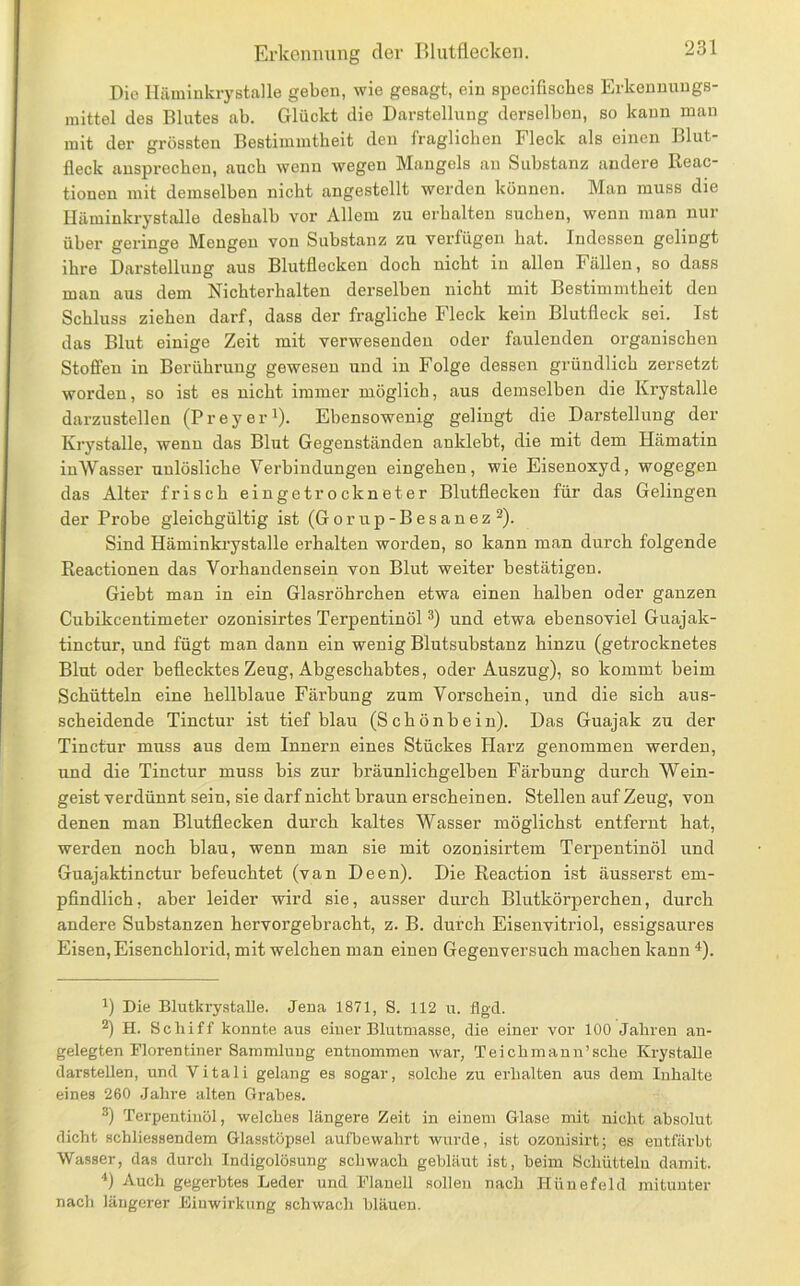 Die lläminkrystalle geben, wie gesagt, ein specifisches Erkenuuugs- mittel des Blutes ab. Glückt die Darstellung derselben, so kann man mit der grössten Bestimmtheit den fraglichen Fleck als einen Blut- fleck ansprocheu, auch wenn wegen Mangels an Substanz andere Reac- tionen mit demselben nicht angestellt werden können. Man muss die lläminkrystalle deshalb vor Allem zu erhalten suchen, wenn Jiian nur über geringe Mengen von Substanz zu verfügen hat. Indessen gelingt ihre Darstellung aus Blutflecken doch nicht in allen Fällen, so dass man aus dem Nichterhalten derselben nicht mit Bestimmtheit den Schluss ziehen darf, dass der fragliche Fleck kein Blutfleck sei. Ist das Blut einige Zeit mit verwesenden oder faulenden organischen Stoffen in Berührung gewesen und in Folge dessen gründlich zersetzt worden, so ist es nicht immer möglich, aus demselben die Krystalle darzustellen (P r e y e r ^). Ebensowenig gelingt die Darstellung der Krystalle, wenn das Blut Gegenständen anklebt, die mit dem Hämatin inWasser unlösliche Verbindungen eingehen, wie Eisenoxyd, wogegen das Alter frisch eingetrockneter Blutflecken für das Gelingen der Probe gleichgültig ist (Gorup-Besanez ^). Sind Häminki’ystalle erhalten worden, so kann man durch folgende Reactionen das Vorhandensein von Blut weiter bestätigen. Giebt man in ein Glasröhrchen etwa einen halben oder ganzen Cubikcentimeter ozonisirtes Terpentinöl und etwa ebensoviel Guajak- tinctur, und fügt man dann ein wenig Blutsubstanz hinzu (getrocknetes Blut oder beflecktes Zeug, Abgeschabtes, oder Auszug), so kommt beim Schütteln eine hellblaue Färbung zum Vorschein, und die sich aus- scheidende Tinctur ist tiefblau (Schönbein). Das Guajak zu der Tinctur muss aus dem Innern eines Stückes Harz genommen werden, und die Tinctur muss bis zur bräunlichgelben Färbung durch Wein- geist verdünnt sein, sie darf nicht braun erscheinen. Stellen auf Zeug, von denen man Blutflecken durch kaltes Wasser möglichst entfernt hat, werden noch blau, wenn man sie mit ozonisirtem Terpentinöl und Guajaktinctur befeuchtet (van Deen). Die Reaction ist äusserst em- pflndlich, aber leider wird sie, ausser durch Blutkörperchen, durch andere Substanzen hervorgebracht, z. B. durch Eisenvitriol, essigsaures Eisen, Eisenchlorid, mit welchen man einen Gegenversuch machen kann ^). 1) Die Blutkrystalle. Jena 1871, 8. 112 u. flgd. H. Schiff konnte aus einer Blutmasse, die einer vor 100 Jahren an- gelegten Plorentiner Sammlung entnommen war, Teichmann’sche Krystalle darstellen, und Vitali gelang es sogar, solche zu erhalten aus dem Inhalte eines 260 Jahre alten Grabes. Terpentinöl, welches längere Zeit in einem Glase mit nicht absolut dicht schliessendem Glasstöpsel aufbewahrt wurde, ist ozonisirt; es entfärbt Wasser, das durcli Indigolösung schwach gebläut ist, beim Schütteln damit. ■‘) Auch gegerbtes Leder und Planell sollen nach Hünefeld mitunter nach längerer Einwirkung schwacli bläuen.