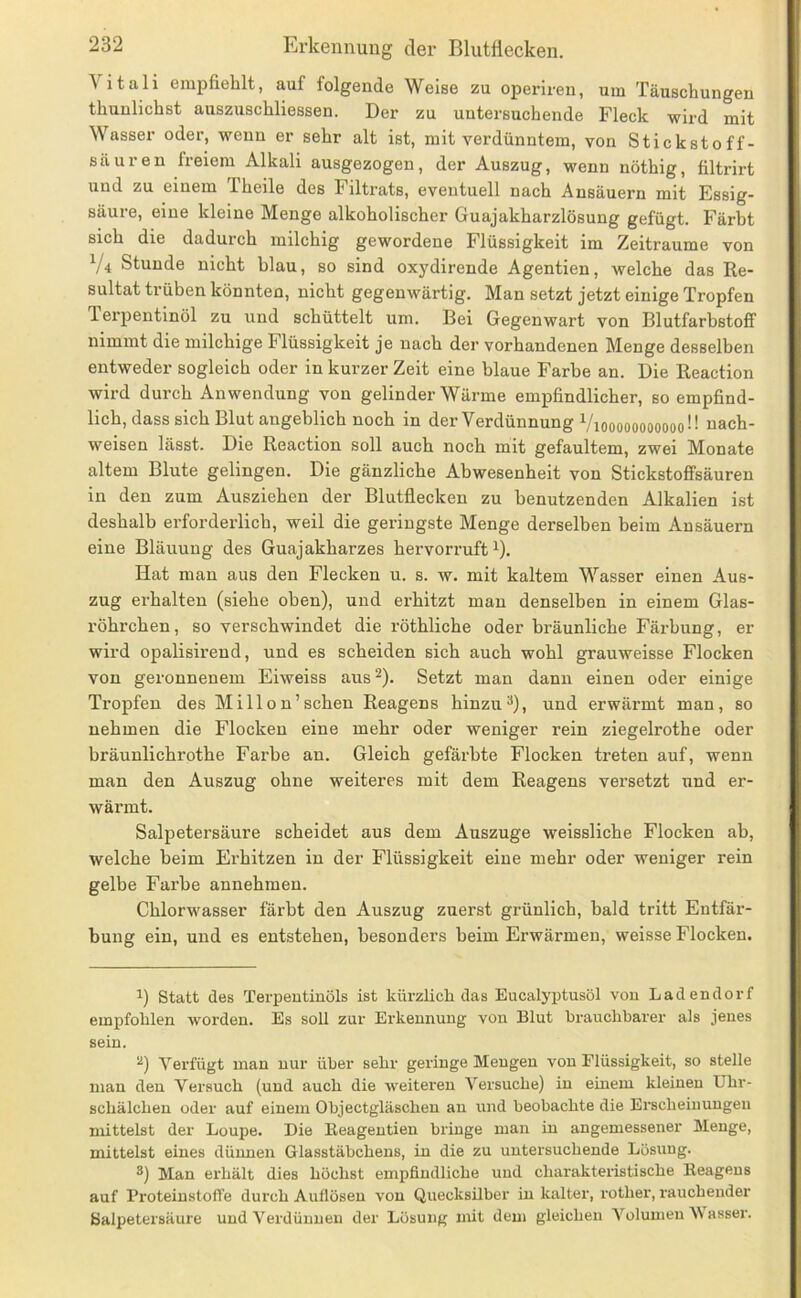 Vitali empfiehlt, auf folgende Weise zu operiren, um Täuschungen thuulichst auszuschliessen. Der zu untersuchende Fleck wird mit Wasser oder, wenn er sehr alt ist, mit verdünntem, von Stickstoff- säuren freiem Alkali ausgezogen, der Auszug, wenn nöthig, tiltrirt und zu einem Theile des Filtrats, eventuell nach Ansäuern mit Essig- säure, eine kleine Menge alkoholischer Guajakharzlösung gefügt. Färbt sich die dadurch milchig gewordene Flüssigkeit im Zeiträume von V4 Stunde nicht blau, so sind oxydirende Agentien, welche das Re- sultat trüben könnten, nicht gegenwärtig. Man setzt jetzt einige Tropfen Terpentinöl zu und schüttelt um. Bei Gegenwart von BlutfarbstofiT nimmt die milchige Flüssigkeit je nach der vorhandenen Menge desselben entweder sogleich oder in kurzer Zeit eine blaue Farbe an. Die Reaction wird durch Anwendung von gelinder Wärme empfindlicher, so empfind- lich, dass sich Blut angeblich noch in der Verdünnung Vioooooooooooü Nach- weisen lässt. Die Reaction soll auch noch mit gefaultem, zwei Monate altem Blute gelingen. Die gänzliche Abwesenheit von Stickstofifsäuren in den zum Ausziehen der Blutflecken zu benutzenden Alkalien ist deshalb erforderlich, weil die geringste Menge derselben beim Ansäuern eine Bläuung des Guajakharzes hervorruft ^). Hat mau aus den Flecken u. s. w. mit kaltem Wasser einen Aus- zug erhalten (siehe oben), und erhitzt mau denselben in einem Glas- röhrchen, so verschwindet die röthliche oder bräunliche Färbung, er wird opalisirend, und es scheiden sich auch wohl grauweisse Flocken von geronnenem Eiweiss aus^). Setzt man dann einen oder einige Tropfen des Millon’sehen Reagens hinzu^), und erwärmt man, so nehmen die Flocken eine mehr oder weniger rein ziegelrothe oder bräunlichrothe Farbe an. Gleich gefärbte Flocken treten auf, wenn man den Auszug ohne weiteres mit dem Reagens versetzt und er- wärmt. Salpetersäure scheidet aus dem Auszuge weissliche Flocken ab, welche beim Erhitzen in der Flüssigkeit eine mehr oder weniger rein gelbe Farbe annehmen. Chlorwasser färbt den Auszug zuerst grünlich, bald tritt Entfär- bung ein, und es entstehen, besonders beim Erwärmen, weisse Flocken. Statt des Terpentinöls ist kürzlich das Eucalyptusöl von Ladendorf empfohlen worden. Es soll zur Erkennung von Blut brauchbarer als jenes sein. Verfügt man nur über sehr gelänge Mengen von Flüssigkeit, so stelle man den Versuch (und auch die weiteren Versuche) in einem kleinen Uhr- schälchen oder auf einem Objectgläschen an und beobachte die Erscheinungen mittelst der Loupe. Die ßeagentien bringe man in angemessener Menge, mittelst eines dünnen Glasstäbchens, in die zu untersuchende Lösung. Man erhält dies höchst empfindliche und charakteristische Keagens auf Proteinstoffe durch Auflösen von Quecksilber in kalter, rother, rauchender Salpetersäure und Verdünnen der Lösung mit dem gleichen Volumen asser.