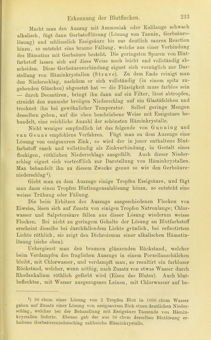 Macht man den Auszug mit Ammoniak oder Kalilauge schwach alkalisch, fügt dann Gerbstofflösung (Lösung von Tannin, Gerbsäure- lösung) und schliesslich Essigsäure bis zur deutlich sauren Reaction hinzu, so entsteht eine braune Fällung, welche aus einer Verbindung des Hämatins mit Gerbsäure besteht. Die geringsten Spuren von Blut- farbstoff lassen sich auf diese Weise noch leicht und vollständig ab- scheiden. Diese Gerbsäureverbindung eignet sich vorzüglich zur Dar- stellung von Häminkrystallen (Struve). Zu dom Ende reinigt man den Niederschlag, nachdem er sich vollständig (in einem spitz zu- gehenden Gläschen) abgesetzt hat ■— die Flüssigkeit muss farblos sein — durch Decantiren, bringt ihn dann auf ein Filter, lässt abtropfen, streicht den nunmehr breiigen Niederschlag auf ein Glastäfelchen und trocknet ihn bei gewöhnlicher Temperatur. Selbst geringe Mengen desselben geben, auf die oben beschriebene Weise mit Essigsäure be- handelt, eine reichliche Anzahl der schönsten Häminkrystalle. Nicht weniger empfindlich ist das folgende von Gunning und van Geuns empfohlene Verfahren. Fügt man zu dem Auszuge eine Lösung von essigsaurem Zink, so wird der in jener enthaltene Blut- farbstoff rasch und vollständig als Zinkverbindung, in Gestalt eines fiockigen, röthlichen Niederschlags ausgefällt. Auch dieser Nieder- schlag eignet sich vortrefflich zur Darstellung von Häminkrystallen. Man behandelt ihn zu diesem Zwecke genau so wie den Gerbsäure- niederschlag ^). Giebt man zu dem Auszuge einige Tropfen Essigsäure, und fügt mau dann einen Tropfen Blutlaugensalzlösung hinzu, so entsteht eine weisse Trübung oder Fällung. Die beim Erhitzen des Auszugs ausgeschiedenen Flocken von Eiweiss, lösen sich auf Zusatz von einigen Tropfen Natronlauge; Chlor- wasser und Salpetersäure fällen aus dieser Lösung wiederum weisse Flocken. Bei nicht zu geringem Gehalte der Lösung an Blutfarbstoff erscheint dieselbe bei durchfallendem Lichte grünlich, bei reffectirtem Lichte röthlich, sie zeigt den Dichroismus einer alkalischen Hämatin- lösung (siehe oben). Uebergiesst man den braunen glänzenden Rückstand, welcher beim Verdampfen des fraglichen Auszugs in einem Porzellanschälchen bleibt, mit Chlorwasser, und verdampft man, so resultirt ein farbloser Rückstand, welcher, wenn nöthig, nach Zusatz von etwas Wasser durch Rhodankalium röthlich gefärbt wird (Eisen des Blutes). Auch blut- beflecktes, mit Wasser ausgezogenes Leinen, mit Chlorwasser auf be- 50 cbcm einer Lösung von 2 Tropfen Blut in 1000 cbcm Wasser gaben auf Zusatz einer Lösung von essigsaurem Zink einen deutlichen Nieder- schlag, welcher bei der Behandlung mit Essigsäure Tausende von Häniin- krystallen lieferte. Ebenso gab der aus 50 cbcm derselben Blutlösung er- haltene Gerbsäureniederschlag zahlreiche Häminkrj'stalle.