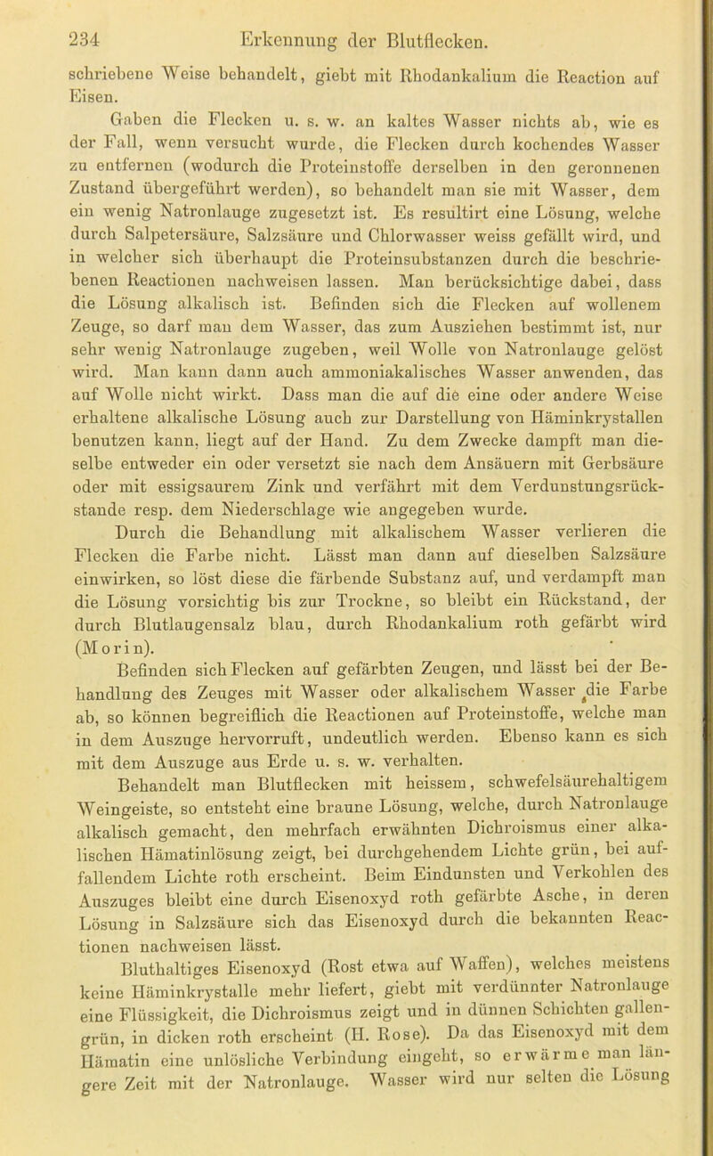 schriebene Weise behandelt, giebt mit Rhodankalium die Reaction auf Eisen. Gaben die Flecken u. s. w. an kaltes Wasser nichts ab, wie es der Fall, wenn versircbt wiu’de, die Flecken durch kochendes Wasser zu entfernen (wodurch die Proteinstoffe derselben in den geronnenen Zustand übergefühi’t werden), so behandelt man sie mit Wasser, dem ein wenig Natronlauge zugesetzt ist. Es resultirt eine Lösung, welche durch Salpetersäure, Salzsäirre und Chlorwasser weiss gefällt wird, und in welcher sich überhaupt die Proteinsubstanzen durch die beschrie- benen Reactionen nachweisen lassen. Mau berücksichtige dabei, dass die Lösung alkalisch ist. Befinden sich die Flecken auf wollenem Zeuge, so darf mau dem Wasser, das zum Ausziehen bestimmt ist, nur sehr wenig Natronlauge zugeben, weil Wolle von Natronlauge gelöst wird. Man kann dann auch ammoniakalisches Wasser anwenden, das auf Wolle nicht wirkt. Dass man die auf die eine oder andere Weise erhaltene alkalische Lösung auch zur Darstellung von Häminkrystallen benutzen kann, liegt auf der Hand. Zu dem Zwecke dampft man die- selbe entweder ein oder versetzt sie nach dem Ansäuern mit Gerbsäure oder mit essigsaurem Zink und verfährt mit dem Verdunstungsrück- stande resp. dem Niederschlage wie angegeben wurde. Durch die Behandlung mit alkalischem Wasser verlieren die Flecken die Farbe nicht. Lässt man dann auf dieselben Salzsäure einwirken, so löst diese die färbende Substanz auf, und verdampft man die Lösung vorsichtig bis zur Trockne, so bleibt ein Rückstand, der durch Blutlaugensalz blau, durch Rhodankalium roth gefärbt wird (M 0 r i n). Befinden sich Flecken auf gefärbten Zeugen, und lässt bei der Be- handlung des Zeuges mit Wasser oder alkalischem Wasser ^die Farbe ab, so können begreiflich die Reactionen auf Proteinstoffe, welche man in dem Auszuge hervorruft, undeutlich werden. Ebenso kann es sich mit dem Auszuge aus Erde u. s. w. verhalten. Behandelt man Blutflecken mit heissem, schwefelsäurehaltigem Weingeiste, so entsteht eine braune Lösung, welche, durch Natronlauge alkalisch gemacht, den mehrfach erwähnten Dichroismus einer alka- lischen Hämatinlösung zeigt, bei durchgehendem Lichte grün, bei auf- fallendem Lichte roth erscheint. Beim Eindunsten und Verkohlen des Auszuges bleibt eine durch Eisenoxyd roth gefärbte Asche, in deren Lösung in Salzsäure sich das Eisenoxyd durch die bekannten Reac- tionen nachweisen lässt. Bluthaltiges Eisenoxyd (Rost etwa auf Waffen), welches meistens keine Häminkrystalle mehr liefert, giebt mit verdünnter Natronlauge eine Flüssigkeit, die Dichroismus zeigt und in dünnen Schichten gallen- grün, in dicken roth erscheint (H. Rose). Da das Eisenoxyd mit dem Hämatin eine unlösliche Verbindung eingeht, so erwärme man län- gere Zeit mit der Natronlauge. Wasser wird nur selten die Lösung