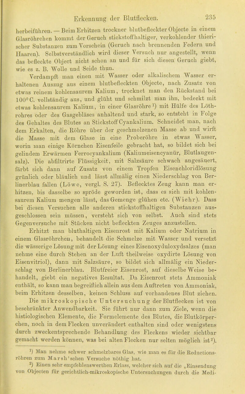 herbeifüliren. — Beim Erhitzen trockuer blutbefleckter Objecte in einem Glnsröhrcben kommt der Geruch stickstoffhaltiger, verkohlender thieri- scher Substanzen zum Vorschein (Geruch nach brennenden Federn und Haaren). Selbstverständlich wird dieser Versuch nur angestellt, wenn das befleckte Object nicht schon an und für sich diesen Geruch giebt, wie es z. B. Wolle und Seide thun. Verdampft mau einen mit Wasser oder alkalischem Wasser er- haltenen Auszug aus einem blutbefleckten Objecte, nach Zusatz von etwas i'einem kohlensaurem Ivalium, trocknet man den I^jückstand bei 100®C. vollständig aus, und glüht und schmilzt nian ihn, bedeckt mit etwas kohlensaurem Ivalium, in einer Glasröhre^) mit Hülfe des Löth- rohres oder des Gasgebläses anhaltend und stark, so entsteht in Folge des Gehaltes des Blutes an Stickstoff Cyankalium. Schneidet man, nach dem Erkalten, die Röhre über der geschmolzenen Masse ab und wirft die Masse mit dem Glase in eine Proberöhre in etwas Wasser, worin man einige Körnchen Eisenfeile gebracht hat, so bildet sich bei gelindem Erwärmen Ferrocyankalium (Kaliumeisencyanür, Blntlaugen- salz). Die abfiltrirte Flüssigkeit, mit Salzsäure schwach angesäuert, färbt sich dann auf Zusatz von einem Tropfen Eisenchloridlösung grünlich oder bläulich und lässt allmälig einen Niederschlag von Ber- linerblau fallen (Löwe, vergl. S. 27). Beflecktes Zeug kann mau er- hitzen, bis dasselbe so spröde geworden ist, dass es sich mit kohlen- saurem Kalium mengen lässt, das Gemenge glühen etc. (Wiehr). Dass bei diesen Versuchen alle anderen stickstofflialtigen Substanzen aus- geschlossen sein müssen, versteht sich von selbst. Auch sind stets Gegenversuche mit Stücken nicht befleckten Zeuges anzustellen. Erhitzt man bluthaltigen Eisenrost mit Kalium oder Natrium in einem Glasröhrchen, behandelt die Schmelze mit Wasser und versetzt die wässerige Lösung mit der Lösung eines Eisenoxyduloxydsalzes (man nehme eine durch Stehen an der Luft theilweise oxydirte Lösung von Eisenvitriol), dann mit Salzsäure, so bildet sich allmälig ein Nieder- schlag von Berlinerblau. Blutfreier Eisenrost, auf dieselbe Weise be- handelt, giebt ein negatives Resultat. Da Eisenrost stets Ammoniak enthält, so kann man begreiflich allein aus dem Auftreten von Ammoniak, beim Erhitzen desselben, keinen Schluss auf vorhandenes Blut ziehen. Die mikroskopische Untersuchung der Blutflecken ist von beschränkter Anwendbarkeit. Sie führt nur dann zum Ziele, wenn die histiologischen Elemente, die Formelemente des Blutes, die Blutkörper- chen, noch in dem Flecken unverändert enthalten sind oder wenigstens durch zweckentsprechende Behandlung des Fleckens wieder sichtbar gemacht werden können, was bei alten Flecken nur selten möglich ist^). Man nehme schwer schmelzbares Glas, wie man es für die Reduotions- röhren zum Marsh’schen Versuche nöthig hat. 2) Einen sehr empfehlenswerthon Erlass, welcher sich auf die „Einsendung von Objecten für gerichtlich-mikroskopische Untersuchungen durch die Medi-