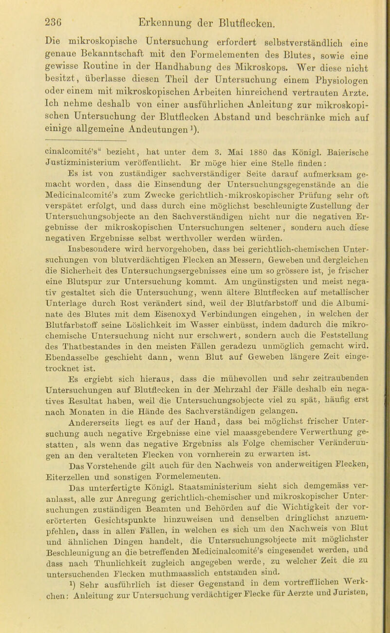 Die mikroskopische Untersuchung erfordert selbstverständlich eine genaue Bekanntschaft mit den Formelementen des Blutes, sowie eine gewisse Routine in der Handhabung des Mikroskops. Wer diese nicht besitzt, überlasse diesen Theil der Untersuchung einem Physiologen oder einem mit mikroskopischen Arbeiten hinreichend vertrauten Arzte. Ich nehme deshalb von einer ausführlichen Anleitung zur mikroskopi- schen Untersuchung der Blutflecken Abstand und beschränke mich auf einige allgemeine Andeutungen ')• cinalcomitö’s“ bezieht, hat unter dem 3. Mai 1880 das Königl. Baierische Justizministerium veröffentlicht. Er möge hier eine Stelle finden: Es ist von zuständiger sachverständiger Seite darauf aufmerksam ge- macht worden, dass die Einsendung der Untersuchungsgegenstände an die Medicinalcomitö’s zum Zwecke gerichthch-mikroskopischer Prüfung sehr oft verspätet erfolgt, und dass durch eine möglichst beschleunigte Zustellung der Untersuchungsobjecte an den Sachverständigen nicht nur die negativen Er- gebnisse der mikroskopischen Untersuchungen seltener, sondern auch diese negativen Ergebnisse selbst werthvoller werden würden. Insbesondere wird hervorgehoben, dass bei gerichtlich-chemischen Unter- suchungen von blutverdächtigen Flecken an Messern, Geweben und dergleichen die Sicherheit des Untersuchungsergebnisses eine um so grössere ist, je frischer eine Blutspur zur Untersuchung kommt. Am ungünstigsten und meist nega- tiv gestaltet sich die Untersuchung, wenn ältere Blutflecken auf metallischer Unterlage durch Eost verändert sind, weil der Blutfarbstoff und die Albumi- nate des Blutes mit dem Eisenoxyd Verbindungen eingehen, in welchen der Blutfarbstoff seine LösUchkeit im Wasser einbüsst, indem dadurch die mikro- chemische Untersuchung nicht nur erschwert, sondern auch die Feststellung des Thatbestandes in den meisten Fällen geradezu unmöglich gemacht wird. Ebendasselbe geschieht dann, wenn Blut auf Geweben längere Zeit einge- trocknet ist. Es ergiebt sich hieraus, dass die mühevollen und sehr zeitraubenden Untersuchungen auf Blutflecken in der Mehrzahl der Fälle deshalb ein nega- tives Eesultat haben, weil die Untersuchungsobjecte viel zu spät, häufig erst nach Monaten in die Hände des Sachverständigen gelangen. Andererseits liegt es auf der Hand, dass bei möglichst frischer Unter- suchung auch negative Ergebnisse eine viel maassgebendere Verwerthung ge- statten, als wenn das negative Ergebniss als Folge chemischer Veränderun- gen an den veralteten Flecken von voi'nherein zu erwarten ist. Das Vorstehende gilt auch für den Nachweis von anderweitigen Flecken, Eiterzellen und sonstigen Formelemeuten. Das unterfertigte Königl. Staatsministerium sieht sich demgemäss ver- anlasst, alle zur Anregung gerichtlich-chemischer und mikroskopischer Unter- suchungen zuständigen Beamten und Behörden auf die Wichtigkeit der vor- erörterten Gesichtspunkte hinzuweisen und denselben dringlichst anzuem- pfehlen, dass in allen Fällen, in welchen es sich um den Nachweis von Blut und ähnlichen Dingen handelt, die Untersuchungsobjecte mit möglichster Beschleunigung an diebetreffenden Medicinalcomite’s eingesendet weiden, und dass nach Thunlichkeit zugleich angegeben werde, zu welcher Zeit die zu untersuchenden Flecken muthmaasslich entstanden sind. 1) Sehr ausführlich ist dieser Gegenstand in dem vortrefiflichen Werk- chen: Anleitung zur Untersuchung verdächtiger Flecke für Aerzte und Juristen,