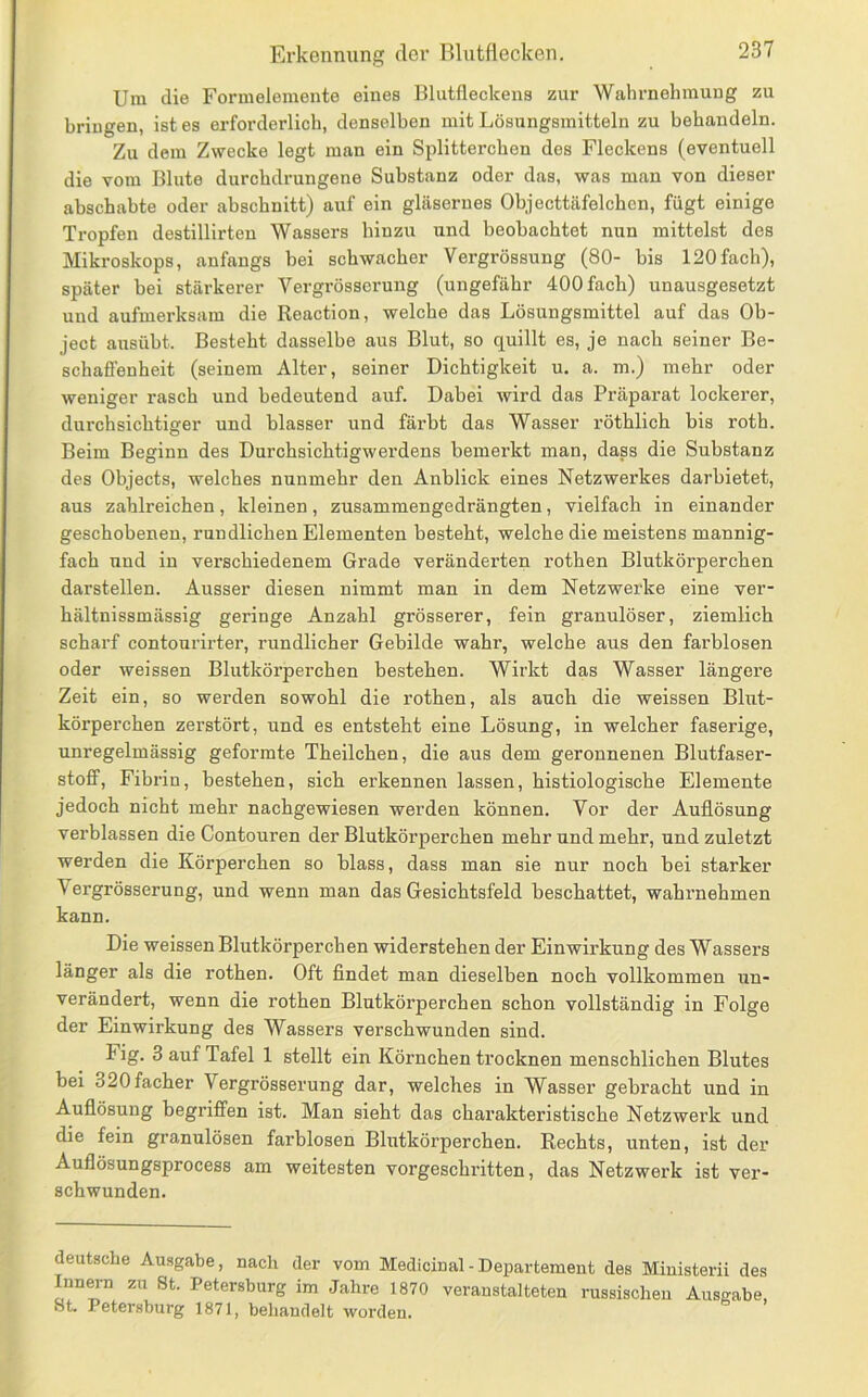 Um die Formelemente eines Blutfleckens zur Wahrnehmung zu bringen, ist es erforderlich, denselben mit Lösungsmitteln zu behandeln. Zu dem Zwecke legt man ein Splitterchen des Fleckens (eventuell die vom Blute durchdrungene Substanz oder das, was man von dieser abschabte oder abschnitt) auf ein gläsernes Objecttäfelchcn, fügt einige Tropfen destillirten Wassers hinzu und beobachtet nun mittelst des Mikroskops, anfangs bei schwacher Vergrössung (80- bis 120fach), später hei stärkerer Vergrösserung (ungefähr 400 fach) unausgesetzt und aufmerksam die Reaction, welche das Lösungsmittel auf das Oh- ject ausübt. Besteht dasselbe aus Blut, so quillt es, je nach seiner Be- schaffenheit (seinem Alter, seiner Dichtigkeit u. a. m.) mehr oder weniger rasch und bedeutend auf. Dabei wird das Präparat lockerer, durchsichtiger und blasser und färbt das Wasser röthlich bis roth. Beim Beginn des Durchsichtigwerdens bemerkt man, dass die Substanz des Objects, welches nunmehr den Anblick eines Netzwerkes darbietet, aus zahlreichen, kleinen, zusammengedrängten, vielfach in einander geschobenen, rundlichen Elementen besteht, welche die meistens mannig- fach und in verschiedenem Grade veränderten rothen Blutkörperchen darstellen. Ausser diesen nimmt man in dem Netzwerke eine ver- hältnissmässig geringe Anzahl grösserer, fein granulöser, ziemlich scharf contonrirter, rundlicher Gebilde wahr, welche aus den farblosen oder weissen Blutkörperchen bestehen. Wirkt das Wasser längex’e Zeit ein, so werden sowohl die rothen, als auch die weissen Blut- körperchen zerstört, und es entsteht eine Lösung, in welcher faserige, unregelmässig geformte Theilchen, die aus dem geronnenen Blutfaser- stoff, Fibrin, bestehen, sich erkennen lassen, histiologische Elemente jedoch nicht mehr nachgewiesen werden können. Vor der Auflösung verblassen die Contouren der Blutkörperchen mehr und mehr, und zuletzt werden die Körperchen so blass, dass man sie nur noch bei starker Vergrösserung, und wenn man das Gesichtsfeld beschattet, wahrnehmen kann. Die weissen Blutkörperchen widerstehen der Einwirkung des Wassers länger als die rothen. Oft findet man dieselben noch vollkommen un- verändert, wenn die rothen Blutkörperchen schon vollständig in Folge der Einwirkung des Wassers verschwunden sind. Fig. 3 auf Tafel 1 stellt ein Körnchen trocknen menschlichen Blutes bei 320facher Vergrösserung dar, welches in Wasser gebracht und in Auflösung begriffen ist. Man sieht das charakteristische Netzwerk und die fein granulösen farblosen Blutkörperchen. Rechts, unten, ist der Auflösungsprocess am weitesten vorgeschritten, das Netzwerk ist ver- schwunden. deutsche Ausgabe, nach der vom Medicinal - Departement des Miuisterii des Innern zu 8t. Petersburg im Jahre 1870 veranstalteten russischen Ausgabe, St. Petersburg 1871, behandelt worden.