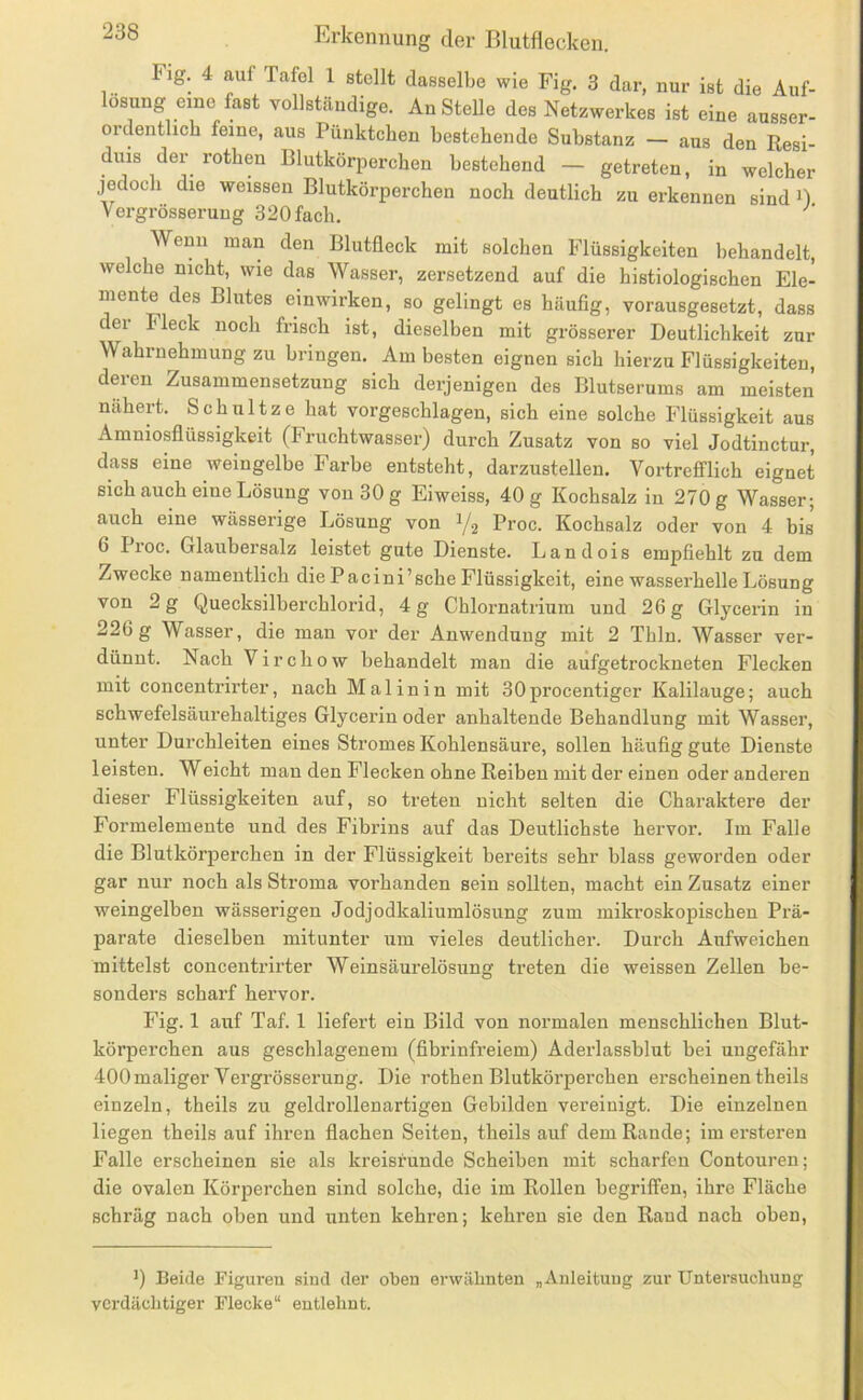 Fig. 4 auf Tafel 1 stellt dasselbe wie Fig. 3 dar, nur ist die Auf- lösung eine fast vollständige. Anstelle des Netzwerkes ist eine ausser- ordentlich feine, aus Pünktchen bestehende Substanz — aus den Resi- duis der rotben Blutkörperchen bestehend — getreten, in welcher jedoch die weissen Blutkörperchen noch deutlich zu erkennen sind B Vergrösserung 320 fach. Wenn man den Blutfleck mit solchen Flüssigkeiten behandelt, welche nicht, wie das Wasser, zersetzend auf die histiologischen Ele- mente des Blutes einwirken, so gelingt es häufig, vorausgesetzt, dass ei Fleck noch frisch ist, dieselben mit grösserer Deutlichkeit zur Wahrnehmung zu bringen. Am besten eignen sich hierzu Flüssigkeiten, deren Zusammensetzung sich derjenigen des Blutserums am meisten nähert. Schnitze hat vorgeschlagen, sich eine solche Flüssigkeit aus Amniosflüssigkeit (Fruchtwasser) durch Zusatz von so viel Jodtinctur, dass eine weingelbe Farbe entsteht, darzustellen. Vortrefflich eignet sich auch eine Lösung von 30 g Eiweiss, 40 g Kochsalz in 270 g Wasser; auch eine wässerige Lösung von Y2 Proc. Kochsalz oder von 4 bis 6 Proc. Glaubersalz leistet gute Dienste. Landois empfiehlt zu dem Zwecke namentlich die Pacini’sche Flüssigkeit, eine wasserhelle Lösung von 2 g Quecksilberchlorid, 4 g Chlornatrium und 26 g Glycerin in 226g Wasser, die man vor der Anwendung mit 2 Thln. Wasser ver- dünnt. Nach Virchow behandelt man die aufgetrockneten Flecken mit concentrirter, nach Mal in in mit 30procentiger Kalilauge; auch schwefelsäurehaltiges Glycerin oder anhaltende Behandlung mit Wasser, unter Durchleiten eines Stromes Kohlensäure, sollen häufig gute Dienste leisten. Weicht man den Flecken ohne Reiben mit der einen oder anderen dieser Flüssigkeiten auf, so treten nicht selten die Charaktere der Formelemente und des Fibrins auf das Deutlichste hervor. Im Falle die Blutkörperchen in der Flüssigkeit bereits sehr blass geworden oder gar nur noch als Stroma vorhanden sein sollten, macht ein Zusatz einer weingelben wässerigen Jodjodkaliumlösung zum mikroskopischen Prä- parate dieselben mitunter um vieles deutlicher. Durch Aufweichen mittelst concentrirter Weinsäurelösung treten die weissen Zellen be- sonders scharf hervor. Fig. 1 auf Taf. 1 liefert ein Bild von normalen menschlichen Blut- körperchen aus geschlagenem (fibrinfreiem) Aderlassblut bei ungefähr 400 maliger Vergrösserung. Die rothen Blutkörperchen erscheinen theils einzeln, theils zu geldrollenartigen Gebilden vereinigt. Die einzelnen liegen theils auf ihi’en flachen Seiten, theils auf dem Rande; im ersteren Falle erscheinen sie als kreisrunde Scheiben mit scharfen Contouren; die ovalen Körperchen sind solche, die im Rollen begriffen, ihre Fläche schräg nach oben und unten kehren; kehren sie den Rand nach oben. >) Beide Figuren sind der oben erwähnten „Anleitung zur Untersuchung verdächtiger Flecke“ entlehnt.