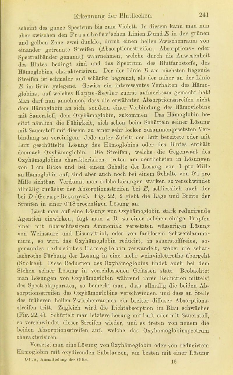 scheint des ganze Spectrum bis zum Violett. In diesem kann man nun aber zwischen den Fr aunhofer’schen Linien Z>und jS in der grünen und gelben Zone zwei dunkle, durch einen hellen Zwischenraum von einander getrennte Streifen (Absorptionsstreifen, Absorptions- oder Spectralbänder genannt) wahruehmen, welche durch die Anwesenheit des Blutes bedingt sind und das Spectrum des Blutfarbstoffs, des Plämoglobins, charakterisiren. Der der Linie D am nächsten liegende Streifen ist schmaler und schärfer begrenzt, als der näher an der Linie E im Grün gelegene. Gewiss ein interessantes Verhalten des Hämo- globins, auf welches Hoppe-Seyler zuerst aufmerksam gemacht hat! Man darf nun annehmen, dass die erwähnten Absorptionsstreifen nicht dem Hämoglobin an sich, sondern einer Verbindung des Hämoglobins mit Sauerstoff, dem Oxyhämoglobin, zukommen. Das Hämoglobin be- sitzt nämlich die Fähigkeit, sich schon beim Schütteln seiner Lösung mit Sauerstoff mit diesem zu einer sehr locker zusammengesetzten Ver- bindung zu vereinigen. Jede unter Zutritt der Luft bereitete oder mit Luft geschüttelte Lösung des Hämoglobins oder des Blutes enthält demnach Oxyhämoglobin. Die Streifen, welche die Gegenwart des Oxyhämoglohins charakterisiren, treten am deutlichsten in Lösungen von 1 cm Dicke und bei einem Gehalte der Lösung von 1 pro Mille an Hämoglobin auf, sind aber auch noch bei einem Gehalte von O'l pro Mille sichtbar. Verdünnt man solche Lösungen stärker, so verschwindet allmälig zunächst der Absorptionsstreifen bei E, schliesslich auch der bei D (Gorup-Besanez). Fig. 22, 2 giebt die Lage und Breite der Streifen in einer O'lSprocentigen Lösung an. Lässt man auf eine Lösung von Oxyhämoglobin stark reducirende Agentien einwirken, fügt man z. B. zu einer solchen einige Tropfen einer mit überschüssigem Ammoniak versetzten wässerigen Lösung von Weinsäure und Eisenvitriol, oder von farblosem Schwefelammo- nium, so wird das Oxyhämoglobin reducirt, in sauerstofffreies, so- genanntes reducirtes Hämoglobin verwandelt, wobei die schar- lachrothe Färbung der Lösung in eine mehr weinviolettrothe übergeht (Stokes). Diese Reduction des Oxyhämoglobins findet auch bei dem Stehen seiner Lösung in verschlossenen Gefässen statt. Beobachtet man Lösungen von Oxyhämoglobin während ihrer Reduction mittelst des Spectralapparates, so bemerkt man, dass allmälig die beiden Ab- sorptionsstreifen des Oxyhämoglobins verschwinden, und dass an Stelle des früheren hellen Zwischenraumes ein breiter diffuser Absorptions- streifen tritt. Zugleich wird die Lichtabsorption im Blau schwächer (Fig. 22, 4). Schüttelt man letztere Lösung mit Luft oder mit Sauerstoff, so verschwindet dieser Streifen wieder, und es treten von neuem die beiden Absorptionsstreifen auf, welche das Oxyhämoglobinspectrum charakterisiren. Versetzt man eine Lösung von Oxyhämoglobin oder von reducirtera Hämoglobin mit oxydirenden Substanzen, am besten mit einer Lösung Otto, Ausmittelung der Gifte. ,