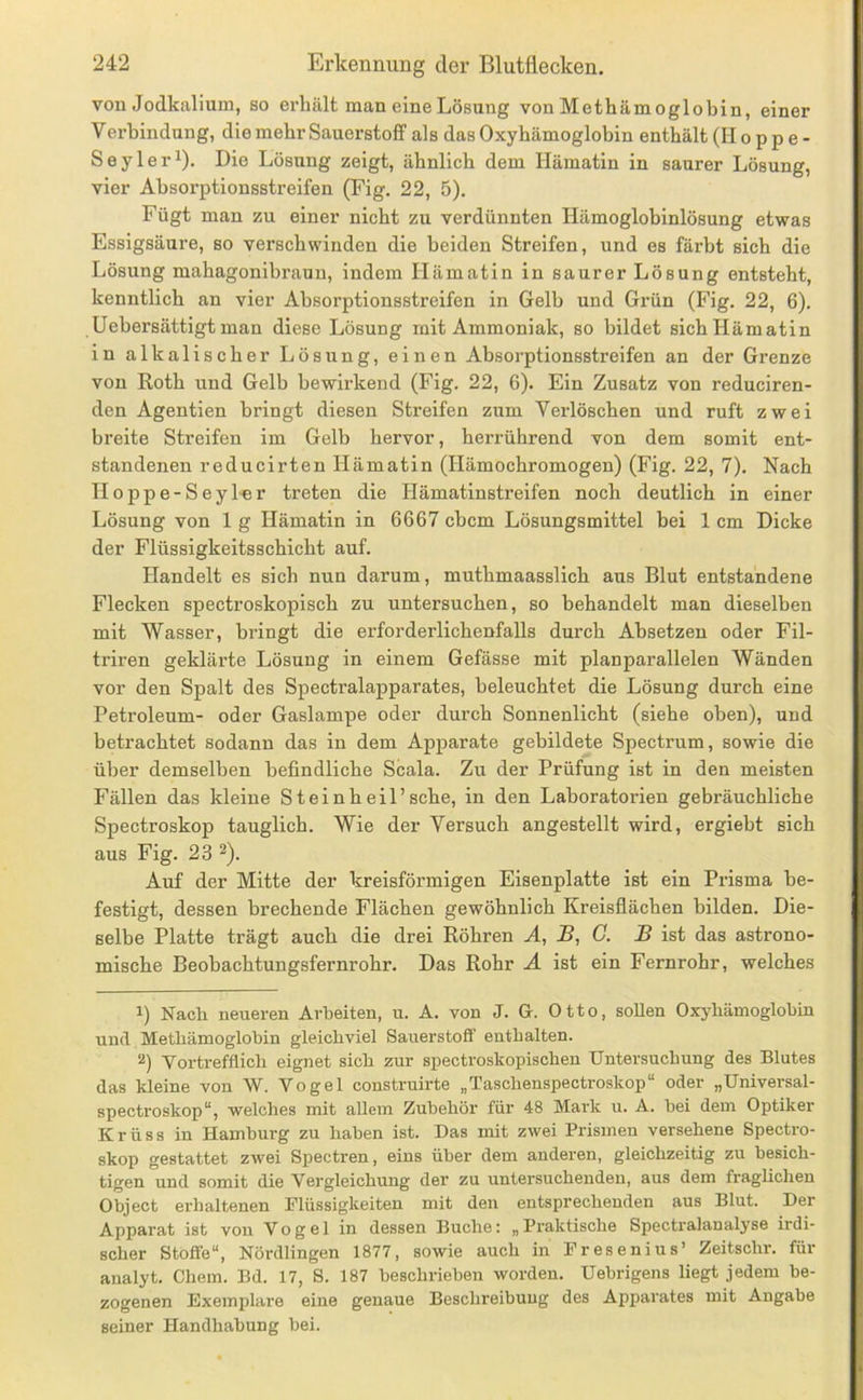 von Jodkalium, so erhält man eine Lösung von Methämoglobin, einer Verbindung, die mehr Sauerstoff als das Oxyhämoglobin enthält (Hoppe- Seyler^). Die Lösung zeigt, ähnlich dem Hämatin in saurer Lösung, vier Ahsorptionsstreifen (Eig. 22, 5). Fügt man zu einer nicht zu verdünnten Hämoglobinlösung etwas Essigsäure, so verschwinden die beiden Streifen, und es färbt sich die Lösung mahagonibraun, indem Hämatin in saurer Lösung entsteht, kenntlich an vier Absorptionsstreifen in Gelb und Grün (Fig. 22, 6). Uebersättigtman diese Lösung mit Ammoniak, so bildet sich Hämatin in alkalischer Lösung, einen Absorptionsstreifen an der Grenze von Roth und Gelb bewirkend (Fig. 22, 6). Ein Zusatz von reduciren- den Agentien bringt diesen Streifen zum Verlöschen und ruft zwei breite Streifen im Gelb hervor, herrührend von dem somit ent- standenen reducirten Hämatin (Hämochromogen) (Fig. 22, 7). Nach Iloppe-Seyl-er treten die Hämatinstreifen noch deutlich in einer Lösung von 1 g Hämatin in 6667 cbcm Lösungsmittel bei 1 cm Dicke der Flüssigkeitsschicht auf. Handelt es sich nun darum, muthmaasslich aus Blut entstandene Flecken spectroskopisch zu untersuchen, so behandelt man dieselben mit Wasser, bringt die erforderlichenfalls durch Absetzen oder Fil- triren geklärte Lösung in einem Gefässe mit planparallelen Wänden vor den Spalt des Spectralapparates, beleuchtet die Lösung durch eine Petroleum- oder Gaslampe oder durch Sonnenlicht (siehe oben), und betrachtet sodann das in dem Apparate gebildete Spectrum, sowie die über demselben befindliche Scala. Zu der Prüfung ist in den meisten Fällen das kleine St ein heil’sehe, in den Laboratorien gebräuchliche Spectroskop tauglich. Wie der Versuch angestellt wird, ergiebt sich aus Fig. 23 ^). Auf der Mitte der kreisförmigen Eisenplatte ist ein Prisma be- festigt, dessen brechende Flächen gewöhnlich Kreisflächen bilden. Die- selbe Platte trägt auch die drei Röhren A, S, G. JB ist das astrono- mische Beobachtungsfernrohr. Das Rohr Ä ist ein Fernrohr, welches 1) Nach neueren Arbeiten, u. A. von J. G. Otto, sollen Oxyhämoglobin und Methämoglobin gleichviel Sauerstoff' enthalten. 2) Vortrefflich eignet sich zur spectroskopischen Untersuchung des Blutes das kleine von W. Vogel construirte „Taschenspectroskop“ oder „Universal- spectroskop“, welches mit aUem Zubehör für 48 Mark u. A. bei dem Optiker Krüss in Hamburg zu haben ist. Das mit zwei Prismen versehene Spectro- skop gestattet zwei Spectren, eins über dem anderen, gleichzeitig zu besich- tigen und somit die Vergleichung der zu untersuchenden, aus dem fraglichen Object erhaltenen Flüssigkeiten mit den entsprechenden aus Blut. Der Apparat ist von Vogel in dessen Buche: „ Praktische SpectralanaB'se irdi- scher Stoffe“, Nördlingen 1877, sowie auch in Fresenius’ Zeitschr. für analyt. Chem. Bd. 17, S. 187 beschrieben worden. Uebrigens liegt jedem be- zogenen Exemplai'e eine genaue Beschreibung des Apparates mit Angabe seiner Handhabung bei.