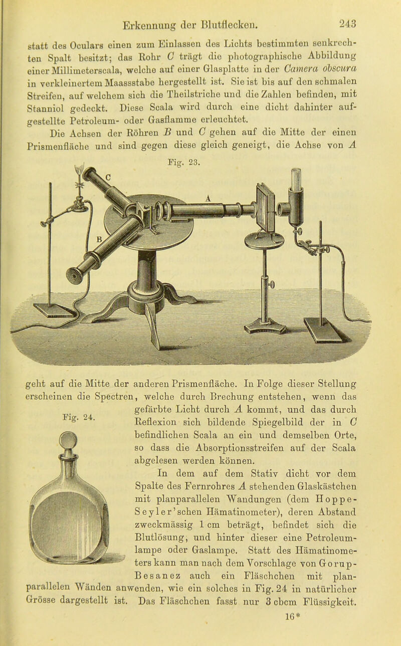 statt des Oculars einen zum Einlassen des Lichts bestimmten senkrech- ten Spalt besitzt; das Rohr C trägt die photographische Abbildung einer Millimeterscala, welche auf einer Glasplatte in der Camera öbscura in verkleinertem Maassstabe hergestellt ist. Sie ist bis auf den schmalen Streifen, auf welchem sich die Theilstriche und die Zahlen befinden, mit Stanniol gedeckt. Diese Scala wird durch eine dicht dahinter auf- gestellte Petroleum- oder Gasflamme erleuchtet. Die Achsen der Röhren B und G gehen auf die Mitte der einen Prismenfläche und sind gegen diese gleich geneigt, die Achse von A Fiff. 24. geht auf die Mitte der anderen Prismenfläche. In Folge dieser Stellung erscheinen die Spectren, welche durch Brechung entstehen, wenn das gefärbte Licht durch A kommt, und das durch Reflexion sich bildende Spiegelbild der in G befindlichen Scala an ein und demselben Orte, so dass die Absorptionsstreifen auf der Scala abgelesen werden können. In dem auf dem Stativ dicht vor dem Spalte des Fernrohres A stehenden Glaskästchen mit planparallelen Wandungen (dem Hoppe- Seyler’schen Hämatinometer), deren Abstand zweckmässig 1 cm beträgt, befindet sich die Blutlösung, und hinter dieser eine Petroleum- lampe oder Gaslampe. Statt des Hämatinome- terskann man nach dem Vorschläge von Gorup- Besanez auch ein Fläschchen mit plan- parallelen Wänden anwenden, wie ein solches in Fig. 24 in natürlicher Grösse dargestellt ist. Das Fläschchen fasst nur 3 cbcm Flüssigkeit. 16*