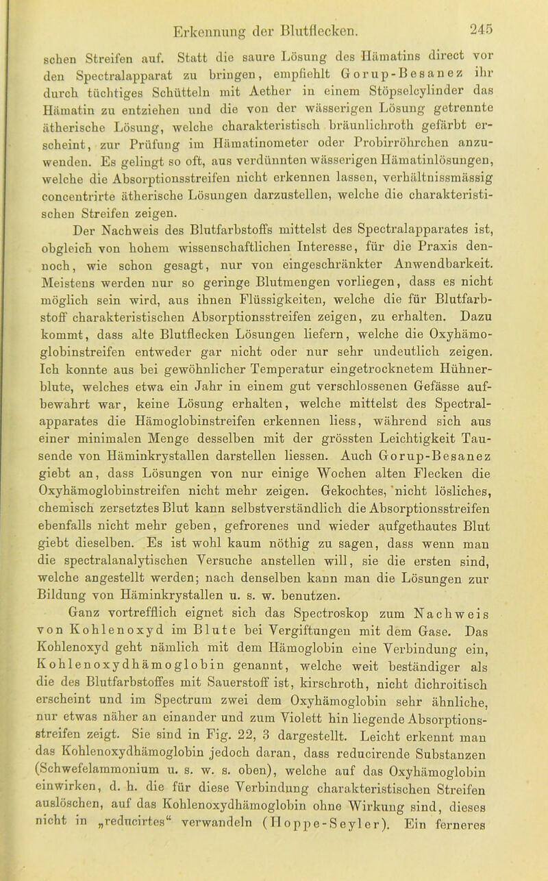 sehen Streifen auf. Statt die saure I.ösung des Hämatins direct vor den Spectralapparat zu bringen, empfiehlt G o r up - B e s an e z ihr durch tüchtiges Schütteln mit Aether in einem Stöpselcylinder das Hämatin zu entziehen und die von der wässerigen Lösung getrennte ätherische Lösung, welche charakteristisch bräunlichroth gefärbt er- scheint, zur Prüfung im Ilämatinometer oder Probirrölirchen anzu- wenden. Es gelingt so oft, aus verdünnten wässerigen Hämatinlösungen, welche die Absorptionsstreifen nicht erkennen lassen, verhältnissmässig concentrirte ätherische Lösungen darzustellen, welche die charakteristi- schen Streifen zeigen. Der Nachweis des Blutfarbstoffs mittelst des Spectralapparates ist, obgleich von hohem wissenschaftlichen Interesse, für die Praxis den- noch, wie schon gesagt, nur von eingeschränkter Anwendbarkeit. Meistens werden nur so geringe Blutmengen vorliegen, dass es nicht möglich sein wird, aus ihnen Flüssigkeiten, welche die für Blutfarb- stoff charakteristischen Absorptionsstreifen zeigen, zu erhalten. Dazu kommt, dass alte Blutflecken Lösungen liefern, welche die Oxyhämo- glohinstreifen entweder gar nicht oder nur sehr undeutlich zeigen. Ich konnte aus bei gewöhnlicher Temperatur eingetrocknetem Hühner- blute, welches etwa ein Jahr in einem gut verschlossenen Gefässe auf- bewahrt war, keine Lösung erhalten, welche mittelst des Spectral- apparates die Hämoglobinstreifen erkennen Hess, während sich aus einer minimalen Menge desselben mit der grössten Leichtigkeit Tau- sende von Häminkrystallen darstellen Hessen. Auch Gorup-Besanez giebt an, dass Lösungen von nur einige Wochen alten Flecken die Oxyhämoglobinstreifen nicht mehr zeigen. Gekochtes, 'nicht lösliches, chemisch zersetztes Blut kann selbstverständlich die Absorptionsstreifen ebenfalls nicht mehr geben, gefrorenes und wieder aufgethautes Blut giebt dieselben. Es ist wohl kaum nöthig zu sagen, dass wenn man die spectralanalytischen Yersnehe anstellen will, sie die ersten sind, welche angestellt werden; nach denselben kann man die Lösungen zur Bildung von Häminkrystallen u. s. w. benutzen. Ganz vortrefflich eignet sich das Spectroskop zum Nachweis von Kohlenoxyd im Blute bei Vergiftungen mit dem Gase. Das Kohlenoxyd geht nämlich mit dem Hämoglobin eine Verbindung ein, Kohlenoxydhämoglobin genannt, welche weit beständiger als die des Blutfarbstoffes mit Sauerstoff ist, kirschroth, nicht dichroitisch erscheint und im Spectrum zwei dem Oxyhämoglobin sehr ähnliche, nur etwas näher an einander und zum Violett hin Hegende Absorptions- streifen zeigt. Sie sind in Fig. 22, 3 dargestellt. Leicht erkennt mau das Kohlenoxydhämoglobin jedoch daran, dass reducirende Substanzen (Schwefelammonium u. s. w. s. oben), welche auf das Oxyhämoglobin einwirken, d. h. die für diese Verbindung charakteristischen Streifen auslöschen, auf das Kohlenoxydhämoglobin ohne Wirkung sind, dieses nicht in „reducirtes** verwandeln (Iloppe-Seyler). Ein ferneres