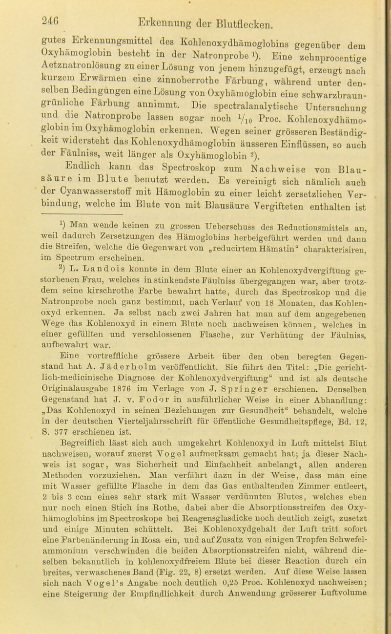 gutes Erkennungsmittel des Kohlenoxydliämoglobins gegenüber dem Oxybamoglobin besteht in der Natronprobe i). Eine zebnprocentige Aetznatronlösung zu einer Lösung von jenem binzugefügt, erzeugt nach kurzem Erwärmen eme zinnoberrotbe Färbung, während unter den- selben Bedingungen eine Lösung von Oxyhämoglobin eine schwarzbraun- grünliche Färbung annimmt. Die spectralanalytische Untersuchung und die Natronprobe lassen sogar noch i/io Proc. Kohlenoxydhämo- globin im Oxyhämoglobin erkennen. Wegen seiner grösseren Beständig- keit widersteht das Kohlenoxydhämoglobin äusseren Einflüssen, so auch der Fäulniss, weit länger als Oxyhämoglobin 2). Endlich kann das Spectroskop zum Nachweise von Blau- säure im Blute benutzt werden. Es vereinigt sich nämlich auch der Cyanwasserstoff mit Hämoglobin zu einer leicht zersetzlichen Ver- bindung, welche im Blute von mit Blausäure Vergifteten enthalten ist 1) Man wende keinen zu grossen Ueberschuss des Eeductionsmittels an, weil dadurch Zersetzungen des Hämoglobins herbeigeführt werden und dann die Streifen, welche die Gegenwart von „reducirtem Hämatin“ charakterisiren, im Spectrum erscheinen. 2) L. Landois konnte in dem Blute einer an Kohlenoxydvergiftung ge- storbenen Frau, welches in stinkendste Fäulniss übergegangen war, aber trotz- dem seine kirschrothe Farbe bewahrt hatte, durch das Spectroskop und die Natronprobe noch ganz bestimmt, nach Verlauf von 18 Monaten, das Kohlen- oxyd erkennen. Ja selbst nach zwei Jahren hat man auf dem angegebenen Wege das Kohlenoxyd in einem Blute noch nachweisen können, welches in einer gefüllten und verschlossenen Flasche, zur Verhütung der Fäulniss, aufbewahrt war. Eine vortreffliche grössere Arbeit über den oben beregten Gegen- stand hat A. Jäderholm veröffentlicht. Sie führt den Titel: „Die gericht- lich-medicinische Diagnose der Kohlenoxydvergiftung“ und ist als deutsche Originalausgabe 1876 im Verlage von J. Springer erschienen. Denselben Gegenstand hat J. v. Fodor in ausführlicher Weise in einer Abhandlung: „Das Kohlenoxyd in seinen Beziehungen zur Gesundheit“ behandelt, welche in der deutschen Vierteljahrsschrift für öffentliche Gesundheitspflege, Bd. 12, S. 377 erschienen ist. Begreiflich lässt sich auch umgekehrt Kohlenoxyd in Luft mittelst Blut nachweisen, worauf zuerst Vogel aufmerksam gemacht hat; ja dieser Nach- weis ist sogar, was Sicherheit und Einfachheit anbelangt, allen anderen Methoden vorzuziehen. Mau verfährt dazu in der Weise, dass man eine mit Wasser gefüllte Flasche in dem das Gas enthaltenden Zimmer entleert, 2 bis 3 ccm eines sehr stark mit Wasser verdünnten Blutes, welches eben nur noch einen Stich ins Eothe, dabei aber die Absorptionsstreifen des 0x3'^- hämoglobins im Spectroskope bei Eeagensglasdicke noch deutlich zeigt, zusetzt und einige Minuten schüttelt. Bei Kohlenoxydgehalt der Luft tritt sofort eine Farbenänderung in Eosa ein, und auf Zusatz von einigen Tropfen Schwefel- ammonium verschwinden die beiden Absorptionsstreifen nicht, während die- selben bekanntlich in kohlenoxydfreiem Blute bei dieser Eeaction durch ein breites, verwaschenes Band (Fig. 22, 8) ersetzt werden. Auf diese Weise lassen sich nach Vogel’s Angabe noch deuthch 0,25 Proc. Kohlenox3'd nachweisen; eine Steigerung der Empfindlichkeit durch Anwendung grösserer Luftvolume