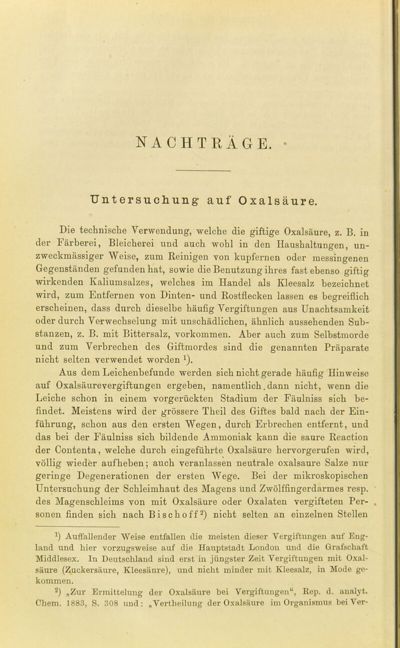 NACHTRÄGE. • Untersuchung auf Oxalsäure. Die technische Verwendung, welche die giftige Oxalsäure, z. B. in der Färberei, Bleicherei und auch wohl in den Haushaltungen, un- zweckmässiger Weise, zum Reinigen von kupfernen oder messingenen Gegenständen gefunden hat, sowie die Benutzung ihres fast ebenso giftig wirkenden Kaliumsalzes, welches im Handel als Kleesalz bezeichnet wird, zum Entfernen von Dinten- und Rostflecken lassen es begreiflich erscheinen, dass durch dieselbe häufig Vergiftungen aus Unachtsamkeit oder durch Verwechselung mit unschädlichen, ähnlich aussehenden Sub- stanzen, z. B. mit Bittersalz, verkommen. Aber auch zum Selbstmorde und zum Verbrechen des Giftmordes sind die genannten Präparate nicht selten verwendet worden ^). Aus dem Leichenbefunde werden sich nicht gerade häufig Hinweise auf Oxalsäurevergiftungen ergeben, namentlich. dann nicht, wenn die Leiche schon in einem vorgerückten Stadium der Fäulniss sich be- findet. Meistens wird der grössere Theil des Giftes bald nach der Ein- führung, schon aus den ersten Wegen, durch Erbrechen entfernt, und das bei der Fäulniss sich bildende Ammoniak kann die saure Reaction der Contenta, welche durch eingeführte Oxalsäure hervorgerufen wird, völlig wieder aufheben; auch veranlassen neutrale oxalsaure Salze nur geringe Degenerationen der ersten Wege. Bei der mikroskopischen Untersuchung der Schleimhaut des Magens ünd Zwölffingerdarmes resp. des Magenschleims von mit Oxalsäure oder Oxalaten vergifteten Per- sonen finden sich nach Bischoff^) nicht selten an einzelnen Stellen Auffallender Weise entfallen die meisten dieser Vergiftungen auf Eng- land und hier vorzugsweise auf die Hauptstadt London und die Grafschaft Middlesex. In Deutschland sind erst in jüngster Zeit Vergiftungen mit Oxal- säure (Zuckersäure, Kleesäure), und nicht minder mit Kleesalz, in Mode ge- kommen. 2) „Zur Ermittelung der Oxalsäure bei Vergiftungen“, Kep. d. analj-t. Chem. 1883, S. 308 und; „Vertheilung der Oxalsäure im Organismus beiVer-