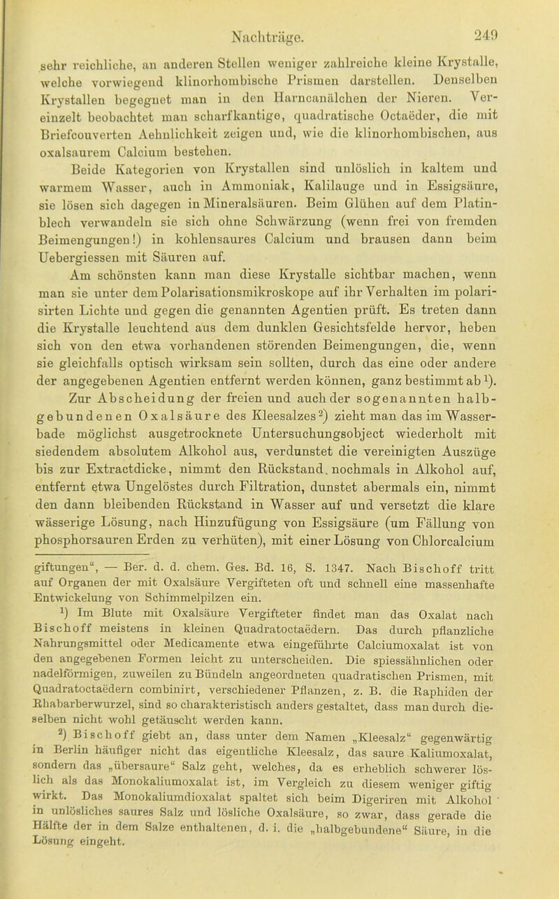 Nacliträffe. sehr reichliche, an andei-en Stellen weniger zahlreiche kleine Krystalle, welche vorwiegend klinorhombische Prismen darstellen. Denselben Krystallen begegnet inan in den Harncanälchen der Nieren. Ver- einzelt beobachtet man scharfkantige, quadratische Octaeder, die mit Briefcouverten Aehulichkeit zeigen und, wie die klinorhombischen, aus oxalsaurem Calcium bestehen. Beide Kategorien von Krystallen sind unlöslich in kaltem und warmem Wasser, auch in Ammoniak, Kalilauge und in Essigsäure, sie lösen sich dagegen in Mineralsäuren. Beim Glühen auf dem Platin- blech verwandeln sie sich ohne Schwärzung (wenn frei von fremden Beimengungen!) in kohlensaures Calcium und brausen dann beim Uebergiessen mit Säuren auf. Am schönsten kann man diese Krystalle sichtbar machen, wenn man sie unter dem Polarisationsmikroskope auf ihr Verhalten im polari- sirten Lichte und gegen die genannten Agentien prüft. Es treten dann die Krystalle leuchtend aus dem dunklen Gesichtsfelde hervor, heben sich von den etwa vorhandenen störenden Beimengungen, die, wenn sie gleichfalls optisch wirksam sein sollten, durch das eine oder andere der angegebenen Agentien entfernt werden können, ganz bestimmt ab ^). Zur Abscbeidung der freien und auch der sogenannten halb- gebundenen Oxalsäure des Kleesalzeszieht man das im Wasser- bade möglichst ausgetrocknete Untersuchungsobject wiederholt mit siedendem absolutem Alkohol aus, verdunstet die vereinigten Auszüge bis zur Extractdicke, nimmt den Rückstand. nochmals in Alkohol auf, entfernt etwa Ungelöstes durch Filtration, dunstet abermals ein, nimmt den dann bleibenden Rückstand in Wasser auf und versetzt die klare wässerige Lösung, nach Hinzufügung von Essigsäure (um Fällung von phosphorsauren Erden zu verhüten), mit einer Lösung von Chlorcalcium giftungen“, — Ber. d. d. ehern. Ges. Bd. 16, S. 1347. Nach Bischoff tritt auf Organen der mit Oxalsäure Vergifteten oft und schnell eine massenhafte Entwickelung von Schimmelpilzen ein. 1) Im Blute mit Oxalsäure Vergifteter findet man das Oxalat nach Bischoff meistens in kleinen Quadratoctaedern. Das durch pflanzliche Nahrungsmittel oder Medicamente etwa eingeführte Calciumoxalat ist von den angegebenen Formen leicht zu unterscheiden. Die spiessähnlichen oder nadelförmigen, zuweilen zu Bündeln angeordneten quadratischen Prismen, mit Quadratoctaedern combinirt, verschiedener Pflanzen, z. B. die RaiAiden der B,habarberwurzel, sind so charakteristisch anders gestaltet, dass man durch die- selben nicht wohl getäuscht werden kann. Bischoff giebt an, dass unter dem Namen „Kleesalz“ gegenwärtig in Berlin häufiger nicht das eigentliche Kleesalz, das saure Kaliumoxalat, sondern das „übersaure“ Salz geht, welches, da es erheblich schwerer lös- lich als das Monokaliumoxalat ist, im Vergleich zu diesem weniger giftig wirkt. Das Monokaliumdioxalat spaltet sich beim Digeriren mit Alkohol ' in unlösliches saures Salz und lösliche Oxalsäure, so zwar, dass gerade die Hälfte der in dem Salze enthaltenen, d. i. die „halbgebundene“ Säure, in die Lösung eingeht.