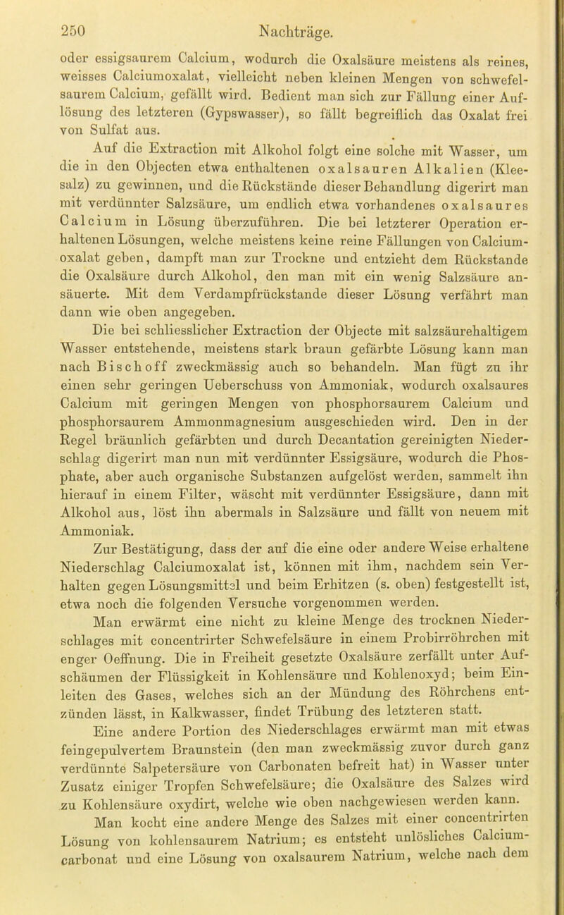oder essigsfinrem Calcium, wodurch die Oxalsäure meistens als reines, weisses Calciumoxalat, vielleicht neben kleinen Mengen von schwefel- saurem Calcium, gefällt wird. Bedient man sich zur Fällung einer Auf- lösung des letzteren (Gypswasser), so fällt begreiflich das Oxalat frei von Sulfat aus. Auf die Extraction mit Alkohol folgt eine solche mit Wasser, um die in den Objecten etwa enthaltenen oxalsauren Alkalien (Klee- salz) zu gewinnen, und die Rückstände dieser Behandlung digerirt man mit verdünnter Salzsäure, um endlich etwa vorhandenes oxalsaures Calcium in Lösung überzuführen. Die bei letzterer Operation er- haltenen Lösungen, welche meistens keine reine Fällungen von Calcium- oxalat gehen, dampft man zur Trockne und entzieht dem Rückstände die Oxalsäure durch Alkohol, den man mit ein wenig Salzsäure an- säuerte. Mit dem Verdampfrückstande dieser Lösung verfährt man dann wie oben angegeben. Die bei schliesslicher Extraction der Objecte mit salzsäurehaltigem Wasser entstehende, meistens stark braun gefärbte Lösung kann man nach Bisch off zweckmässig auch so behandeln. Man fügt zu ihr einen sehr geringen Ueberschuss von Ammoniak, wodurch oxalsaures Calcium mit geringen Mengen von phosphorsaurem Calcium und phosphorsaurem Ammonmagnesium ausgeschieden wird. Den in der Regel bräunlich gefärbten und durch Decantation gereinigten Nieder- schlag digei’irt man nun mit verdünnter Essigsäure, wodurch die Phos- phate, aber auch organische Substanzen aufgelöst werden, sammelt ihn hierauf in einem Filter, wäscht mit verdünnter Essigsäure, dann mit Alkohol aus, löst ihn abermals in Salzsäure und fällt von neuem mit Ammoniak. Zur Bestätigung, dass der auf die eine oder andere Weise erhaltene Niederschlag Calciumoxalat ist, können mit ihm, nachdem sein Ver- halten gegen Lösungsmittel und beim Erhitzen (s. oben) festgestellt ist, etwa noch die folgenden Versuche vorgenommen werden. Man erwärmt eine nicht zu kleine Menge des trocknen Nieder- schlages mit concentrirter Schwefelsäure in einem Prohirröhrchen mit enger Oeffnung. Die in Freiheit gesetzte Oxalsäure zerfällt unter Auf- schäumen der Flüssigkeit in Kohlensäure und Kohlenoxyd; beim Ein- leiten des Gases, welches sich an der Mündung des Röhrchens ent- zünden lässt, in Kalkwasser, findet Trübung des letzteren statt. Eine andere Portion des Niederschlages erwärmt man mit etwas feingepulvertem Braunstein (den man zweckmässig zuvor durch ganz verdünnte Salpetersäure von Carhonaten befreit hat) in Wasser unter Zusatz einiger Tropfen Schwefelsäure; die Oxalsäure des Salzes wird zu Kohlensäure oxydirt, welche wie oben nachgewiesen werden kann. Man kocht eine andere Menge des Salzes mit einer concentrirten Lösung von kohlensaurem Natrium; es entsteht rinlösliches Calcium- carbonat und eine Lösung von oxalsaurem Natrium, welche nach dem