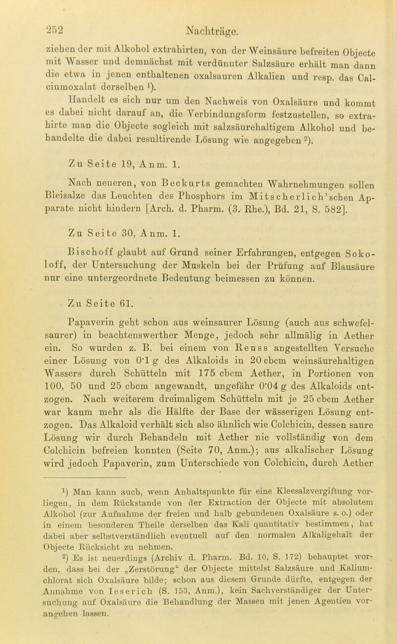 ziehender mit Alkohol extrahirten, von der Weinsäure befreiten Objecte mit Wasser und demnächst mit verdünnter Salzsäure erhält man dann die etwa in jenen enthaltenen oxalsauren Alkalien und resp. das Cal- ciumoxalat derselben i). Handelt es sich nur um den Nachweis von Oxalsäure und kommt es dabei nicht darauf an, die Verbindungsform festzustellen, so extra- hirte man die Objecte sogleich mit salzsäurehaltigem Alkohol und be- handelte die dabei resultirende Lösung wie angegeben ^). Zu Seite 19, Anm. 1. Nach neueren, von Beckurts gemachten Wahrnehmungen sollen Bleisalze das Leuchten des Phosphors im Mit sch erlich’sehen Ap- parate nicht hindern [Arch. d. Pharm. (3, ßhe.), Bd. 21, S. 582]. Zu Seite 30, Anm. 1. Bischoff glaubt auf Grund seiner Erfahrungen, entgegen Soko- loff, der Untersuchung der Muskeln bei der Prüfung auf Blausäure nur eine untergeordnete Bedeutung beimessen zu können. Zu Seite 61. Papaverin geht schon aus weinsaurer Lösung (auch aus schwefel- saurer) in beachtenswerther Menge, jedoch sehr allmälig in Aether ein. So wurden z. B. bei einem von Reuss angestellten Versuche einer Lösiing von O'l g des Alkaloids in 20 ebem weinsäurehaltigen Wassers durch Schütteln mit 175 ebem Aether, in Portionen von 100, 50 und 25 ebem angewandt, ungefähr 0'04 g des Alkaloids ent- zogen. Nach weiterem dreimaligem Schütteln mit je 25 ebem Aether war kaum mehr als die Hälfte der Base der wässerigen Lösung ent- zogen. Das Alkaloid verhält sich also ähnlich wie Colchicin, dessen saure Lösung wir durch Behandeln mit Aether nie vollständig von dem Colchicin befreien konnten (Seite 70, Anm.); aus alkalischer Lösung wird jedoch Papaverin, zum Unterschiede von Colchicin, durch Aether Man kann auch, wenn Anhaltspunkte für eine Kleesalzvergiftung vor- liegen, in dem Rückstände von der Extraction der Objecte mit absolutem Alkohol (zur Aufnahme der freien und halb gebundenen 0.xalsäure s. o.) oder in einem besondei’en Theile derselben das Kali quantitativ bestimmen, bat dabei aber selbstverständlich eventuell auf den normalen Alkaligebalt der Objecte Rücksicht zu nehmen. 2) Es ist neuerdings (Archiv d. Pharm. Bd. 10, S. 172) behauptet wor- den, dass bei der „Zerstörung“ der Objecte mittelst Salzsäure und Kalium- chlorat sich Oxalsäure bilde; schon aus diesem Grunde dürfte, entgegen der Annahme von leseriell (S. 153, Anm.), kein Sachverständiger der Unter- suchung auf Oxalsäure die Behandlung der Massen mit jenen Agentieu vor- angehen la.ssen.