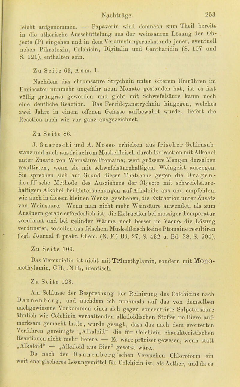 leicht aufgenommen. — Papaverin wird demnach zum Theil bereits in die ätherische Ausschüttelnng aus der Weinsäuren Lösung der Ob- jecte.(P) eingehen und in dem Verdunstungsrückstaudo jener, eventuell neben Pikrotoxin, Colchicin, Digitalin und Cantharidin (S. 107 und S. 121), enthalten sein. Zu Seite 63, Anm. 1. Nachdem das chromsaure Strychnin unter öfterem Umrühren im Exsiccator nunmehr ungefähr neun Monate gestanden hat, ist es fast völlig grüngrau geworden und giebt mit Schwefelsäure kaum noch eine deutliche Reaction. Das Ferridcyanstrychnin hingegen, welches zwei Jahre in einem offenen Gefässe auf bewahrt wurde, liefert die Reaction nach wie vor ganz ausgezeichnet. Zu Seite 86. J. Guareschi und A. Mosso erhielten aus frischer Gehirnsub- stanz und auch aus frischem Muskelfleisch durch Extraction mit Alkohol unter Zusatz von Weinsäure Ptomaine; weit grössere Mengen derselben resultirten, wenn sie mit schwefelsäurehaltigem Weingeist auszogen. Sie sprechen sich auf Grund dieser Thatsache gegen die D r a g e n - dorff’sche Methode des Ausziehens der Objecte mit schwefelsäure- haltigem Alkohol bei Untersuchungen auf Alkaloide aus und empfehlen, wie auch in diesem kleinen Werke geschehen, die Extraction unter Zusatz von Weinsäure. Wenn man nicht mehr Weinsäure anwendet, als zum Ansäuern gerade erforderlich ist, die Extraction bei mässiger Temperatur vornimmt und bei gelinder Wärme, noch besser im Vacuo, die Lösung verdunstet, so sollen ans frischem Muskelfleisch keine Ptomaine resultiren (vgl. Journal f. prakt. Chem. (N. F.) Bd. 27, S. 432 u. Bd. 28, S. 504). Zu Seite 109. Das Mercurialin ist nicht mit Trimethylamin, sondern mit Mono- methylamin, CH3.NH2, identisch. Zu Seite 123. Ara Schlüsse der Besprechung der Reinigung des Colchicins nach Dannenberg, und nachdem ich nochmals auf das von demselben nachgewiesene Vorkommen eines sich gegen concentrirte Salpetersäure ähnlich wie Colchicin verhaltenden alkaloidischen Stoffes im Biere auf- merksam gemacht hatte, wurde gesagt, dass das nach dem erörterten Verfahren gereinigte „Alkaloid“ die für Colchicin charakteristischen Reactionen nicht mehr liefere. — Es wäi’e präciser gewesen, wenn statt „Alkaloid“ — „Alkaloid aus Bier“ gesetzt wäre.. Da nach den D ann enberg’schen Versuchen Chloroform ein weit energischeres Lösungsmittel für Colchicin ist, als Aether, und da es