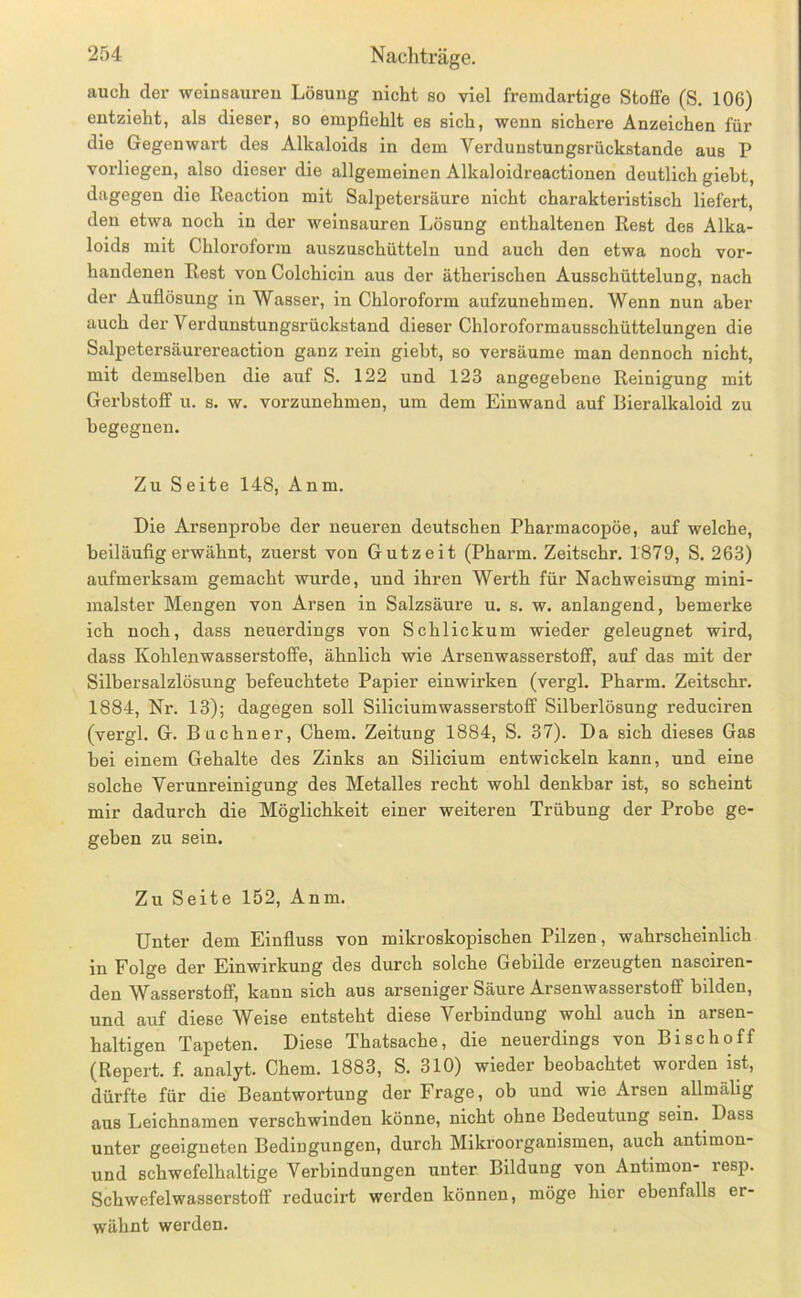 auch der welnsaureu Lösung nicht so viel fremdartige Stoffe (S. 106) entzieht, als dieser, so empfiehlt es sich, wenn sichere Anzeichen für die Gegenwart des Alkaloids in dem Verdunstungsrückstande aus P vorliegen, also dieser die allgemeinen Alkaloidreactionen deutlich giebt, dagegen die lleaction mit Salpetersäure nicht charakteristisch liefert, den etwa noch in der weinsauren Lösung enthaltenen Rest des Alka- loids mit Chloroform auszuschütteln und auch den etwa noch vor- handenen Rest von Colchicin aus der ätherischen Ausschüttelung, nach der Auflösung in Wasser, in Chloroform aufzunehmen. Wenn nun aber auch der Verdunstungsrückstand dieser Chloroformausschüttelungen die Salpetersäurereaction ganz rein giebt, so versäume man dennoch nicht, mit demselben die auf S. 122 und 123 angegebene Reinigung mit Gerbstoff u. s. w. vorzunehmen, um dem Einwand auf Bieralkaloid zu begegnen. Zu Seite 148, Anm. Die Arsenprobe der neueren deutschen Pharmacopöe, auf welche, beiläufig ei’wähnt, zuerst von Gutzeit (Pharm. Zeitschr. 1879, S. 263) aufmerksam gemacht wurde, und ihren Werth für Nachweisung mini- malster Mengen von Arsen in Salzsäure u. s. w. anlangend, bemerke ich noch, dass neuerdings von Schliekum wieder geleugnet wird, dass Kohlenwasserstoffe, ähnlich wie Arsenwasserstoflf, auf das mit der Silbersalzlösung befeuchtete Papier einwirken (vergl. Pharm. Zeitschr. 1884, Nr. 13); dagegen soll Siliciumwasserstoff Silberlösung reduciren (vergl. G. Büchner, Chem. Zeitung 1884, S. 37). Da sich dieses Gas bei einem Gehalte des Zinks an Silicium entwickeln kann, und eine solche Verunreinigung des Metalles recht wohl denkbar ist, so scheint mir dadurch die Möglichkeit einer weiteren Trübung der Probe ge- geben zu sein. Zu Seite 152, Anm. Unter dem Einfluss von mikroskopischen Pilzen, wahrscheinlich in Folge der Einwirkung des durch solche Gebilde erzeugten nasciren- den Wasserstoff, kann sich aus arseniger Säure Arsenwasserstoff bilden, und auf diese Weise entsteht diese Verbindung wohl auch in arsen- haltigen Tapeten. Diese Thatsache, die neuerdings von Bi sch off (Repert. f. analyt. Chem. 1883, S. 310) wieder beobachtet worden ist, dürfte für die Beantwortung der Frage, ob und wie Arsen allmälig aus Leichnamen verschwinden könne, nicht ohne Bedeutung sein. Dass unter geeigneten Bedingungen, durch Mikroorganismen, auch antimon- und schwefelhaltige Verbindungen unter Bildung von Antimon- resp. Schwefelwasserstoff reducirt werden können, möge hier ebenfalls er- wähnt werden.