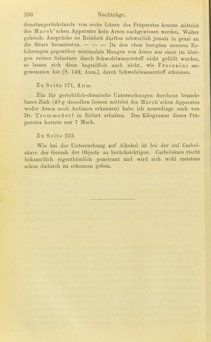clunstungsrückstaucle von sechs Litern des Präparates konnte mittelst des Marsh’schen Apparates kein Arsen nachgewiesen werden. Weiter gehende Ansprüche an Reinheit dürften schwerlich jemals in praxi an die Säure herantreten. — — ^ Da den oben beregten neueren Er- fahrungen gegenüber minimalste Mengen von Arsen aus einer im übri- gen reinen Salzsäure durch Schwefelwasserstoff nicht gefällt werden, so lassen sich diese begreiflich auch nicht, wie Fresenius an- genommen hat (S. 149, Anm.), durch Schwefelwasserstoff erkennen. Zu Seite 171, Anm. Ein für gerichtlich-chemische Untersuchungen durchaus brauch- bares Zink (40 g desselben Hessen mittelst des Marsh’schen Apparates weder Arsen noch Antimon erkennen) habe ich neuerdings auch von Dr. Trommsdorf in Erfurt erhalten. Das Kilogramm dieses Prä- parates kostete nur 7 Mark. Zu Seite 222. Wie bei der Untersuchung auf Alkohol ist bei der auf Carbol- säure der Geruch der Objecte zu berücksichtigen. Carbolsäure riecht bekanntlich eigenthümlich penetrant und wird sich wohl meistens schon dadurch zu erkennen geben.