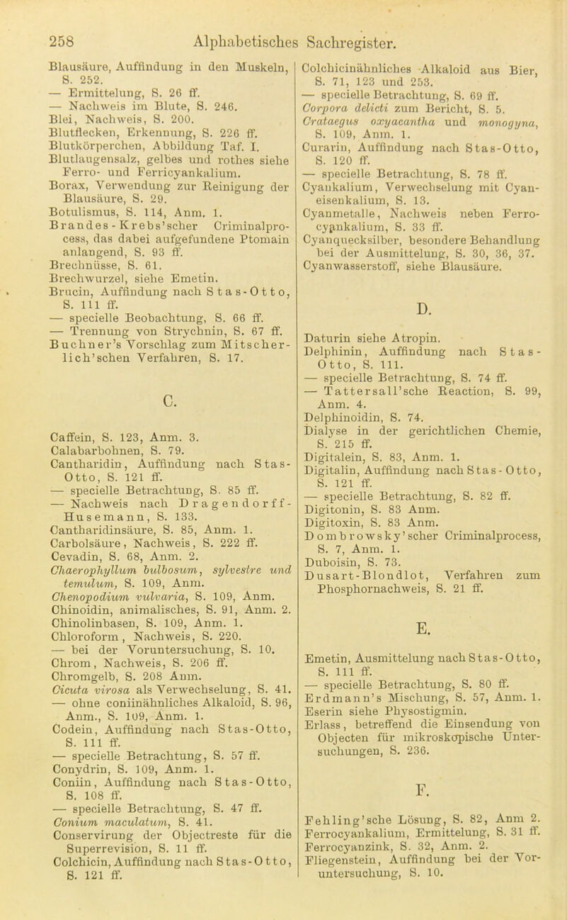 Blausäure, Auffindung in den Muskeln, S. 252. — Ermittelung, S. 26 ff. — Nachweis im Blute, S. 246. Blei, Nachweis, S. 200. Blutflecken, Erkennung, S. 226 ff. Blutkörperchen, Abbildung Taf. I. Blutlaugensalz, gelbes und rothes siehe Ferro- und Ferricyankalium. Borax, Verwendung zur Eeinigung der Blausäure, S. 29. Botulismus, S. 114, Anm. 1. Brandes - Krebs’scher Criminalpro- cess, das dabei aufgefundene Ptomain anlangend, S. 93 ff. Brechnüsse, S. 61. Brechwurzel, siehe Emetin. Brucin, Auffindung nach Stas-Otto, S. 111 ff. — specielle Beobachtung, S. 66 ff. — Trennung von Strychnin, S. 67 ff. Buchner’s Vorschlag zum Mitscher- lich’schen Verfahren, S. 17. c. Caffein, S. 123, Anm. 3. Calabarbohnen, S. 79. Cantharidin, Auffindung nach Stas- Otto, S. 121 ff. — specielle Betrachtung, S. 85 ff. — Nachweis nach Dragendorff- Husemann, S. 133. Cantharidinsäure, S. 85, Anm. 1. Carbolsäure, Nachweis, S. 222 ff. Cevadin, S. 68, Anm. 2. Chaerophyllum bulbosum, sylvestre und temulum, S. 109, Anm. Chenopodium vulvaria, S. 109, Anm. Chinoidin, animalisches, S. 91, Anm. 2. Chinolinbasen, S. 109, Anm. 1. Chloroform, Nachweis, S. 220. — bei der Voruntersuchung, S. 10. Chrom, Nachweis, 8. 206 ff. Chromgelb, S. 208 Anm. Cicuta virosa als Verwechselung, S. 41. — ohne coniinähnliches Alkaloid, S. 96, Anm., S. 109, Anm. 1. Codein, Auffindung nach Stas-Otto, S. 111 ff. — specielle Betrachtung, S. 57 ff. Conydrin, S. 109, Anm. 1. Coniin, Auffindung nach Stas-Otto, 8. 108 ff. — specielle Betrachtung, S. 47 ff. Conium maculatum, 8. 41. Conservirung der Objectreste für die 8uperrevision, 8. 11 ff. Colchicin, Auffindung nach 8tas-Otto, 8. 121 ff. Colchicinähnliches Alkaloid aus Bier, 8. 71, 123 und 253. — specielle Betrachtung, S. 69 ff. Corpora delicti zum Bericht, 8. 5. Crataegus oxyacantha und monogyna, 8. 109, Anm. 1. Curarin, Auffindung nach Stas-Otto, S. 120 ff. — specielle Betrachtung, S. 78 ff. Cj'ankalium, Verwechselung mit Cyan- eisenkalium, 8. 13. Cyanmetalle, Nachweis neben Ferro- cyfinkalium, 8. 33 ff. Cyanquecksilber, besondere Behandlung bei der Ausmittelung, S. 30, 36, 37. Cyanwasserstoff, siehe Blausäure. D. Daturin siehe Atropin. Delphinin, Auffindung nach Stas- Otto, 8. 111. — specielle Betrachtung, 8. 74 ff. — Tattersall’sche Eeaction, S. 99, Anm. 4. Delphinoidin, S. 74. Dialyse in der gerichtlichen Chemie, S. 215 ff. Digitalein, S. 83, Anm. 1. Digitalin, Auffindung nach Stas-Otto, 8. 121 ff. — specielle Betrachtung, 8. 82 ff. Digitonin, 8. 83 Anm. Digitoxin, S. 83 Anm. Dombrowsky’scher Criminalprocess, 8. 7, Anm. 1. Duboisin, S. 73. Dusart-Blondlot, Verfahren zum Phosphornachweis, 8. 21 ff. E. Emetin, Ausmittelung nach Stas-Otto, S. 111 ff. — specielle Betrachtung, S. 80 ff. Erdmanu’s Mischung, S. 57, Anm. 1. Eserin siehe Physostigmin. Erlass, betreffend die Einsendung von Objecten für mikroskopische Unter- suchungen, S. 236. F. Fehling’sche Lösung, 8. 82, Anm 2. Ferrocyankaliuni, Ermittelung, 8. 31 ff. Ferrocyanzink, 8. 32, Anm. 2. Fliegenstein, Auffindung bei der Vor- untersuchung, 8. 10.