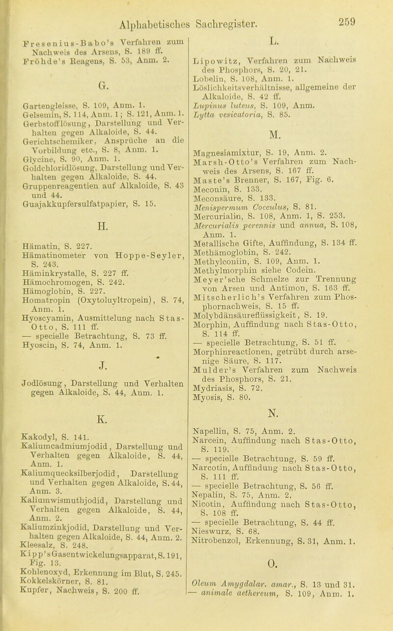 259 Fresenius-Biibo’s Verfahren zuui Nachweis des Arsens, S. 189 tt. Pi’öhde’s Eeagens, S. 53, Aum. 2. G. Gartengleisse, S. 109, Anm. 1. Gelsemin, S. 114, Anm. 1; S. 121, Anm. 1. Gerbstoft'lösung, Darstellung und Ver- halten gegen Alkaloide, S. 44. Gerichtschemiker, Ansprüche an die Vorbildung etc., S. 8, Amn. 1. Gl3’cine, S. 90, Anm. 1. Goldchloridlösung, Darstellung und Ver- halten gegen Alkaloide, S. 44. Gruppenreagentien auf Alkaloide, S. 43 und 44. Guajakkupfersulfatpapier, S. 15. H. Hämatin, S. 227. Hämatinometer von Hoppe-Seyler, S. 243. Häminkiystalle, S. 227 tf. Hämochromogen, S. 242. Hämoglobin, S. 227. Homatropin (Oxytoluyltropein), S. 74, Anm. 1. Hyoscyamin, Ausmittelung nach Stas- Otto, S. 111 ff. — specielle Betrachtung, S. 73 ff. Hyoscin, S. 74, Anm. 1. J. Jodlösung, Darstellung und Verhalten gegen Alkaloide, S. 44, Anm. 1. K. Kakodyl, S. 141. Kalium Cadmium j odid, Darstellung und Verhalten gegen Alkaloide, S. 44, Anm. 1. Kaliumquecksilberjodid, Darstellung und Verhalten gegen Alkaloide, S.44, Anm. 3. Kaliumwismuthjodid, Darstellung und Verhalten gegen Alkaloide, S. 44, Anm. 2. Kaliumzinkjodid, Darstellung und Ver- halten gegen Alkaloide, S. 44, Aum. 2. Kleesalz, S. 248. K i p p ’ s Gasentwickelungsapparat, S. 191, Big. 13. Kohlenoxyd, Erkennung im Blut, S. 245. Kokkelskörner, S. 81. Kupfer, Nachweis, S. 200 ff. L. Lipowitz, Verfahren zum Nachweis des Phosphors, S. 20, 21. Lobelin, S. 108, Anm. 1. Löslichkeitsverhältnisse, allgemeine der Alkaloide, 8. 42 ff. Lupinus luleus, 8. 109, Anm. Lytta vesicatoria, 8. 85. M. Magnesiamixtur, 8. 19, Anm. 2. Marsh-Otto’s Verfahren zum Nach- weis des Arsens, 8. 167 ff. Maste’s Brenner, 8. 167, Fig. 6. Meconin, 8. 133. Meconsäure, 8. 133. Menispermum Cocculus, 8. 81. Mercurialin, 8. 108, Anm. 1, 8. 253. Mercurialis perennis und annua, 8. 108, Anm. 1. Metallische Gifte, Auffindung, 8. 134 ff. Methämoglobin, 8. 242. Methylconiin, 8. 109, Aum. 1. Methylmorphiu siehe Codein. Meyer'sehe 8chmelze zur Trennung von Arsen und Antimon, 8. 163 ff. Mitscherlich’s Verfahren zum Phos- phornachweis, 8. 15 ff. Molj'bdäusäurefiüssigkeit, 8. 19. Morphin, Auffindung nach Stas-Otto, 8. 114 ff. — specielle Betrachtung, 8. 51 ff. Morphinreactionen, getrübt durch arse- nige 8äure, 8. 117. Mulder’s Verfahren zum Nachweis des Phosphors, 8. 21. Mydriasis, 8. 72. Myosis, 8. 80. N. Napellin, 8. 75, Anm. 2. Narcein, Auffindung nach Stas-Otto, 8. 119. — specielle Beti’achtung, S. 59 ff. Narcotin, Auffindung nach Stas-Otto, 8. 111 ff. — specielle Betrachtung, 8. 56 ff. Nepalin, 8. 75, Anm. 2. Nicotin, Auffindung nach Stas-Otto, 8. 108 ff. — specielle Betrachtung, 8. 44 ff. Nieswurz, 8. 68. Nitrobenzol, Erkennung, 8.31, Anm. 1. O. Oleuyn Amygdalar. amar., 8. 13 und 31.