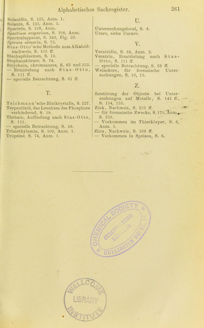 Solanidin, S. 125, Anm. 1. Solsain, 8. 125, Auni. 1. Spartein, S. 108, Anm. Spartiuni scoparium, S. 108, Anm. Spectralapparat, S. 243, Fig. 23. Spiraea ulmaria, 8. 72. Stas-Otto’ sehe Methode zum Alkaloid- nachweis, 8. 103 ff. Stechapfelsamen, S. 10. Stephansköruer, S. 74. Strychnin, chi'omsaures, 8. 63 und 253. — Ermittelung nach Stas-Otto, 8. 111 ff. — specielle Betrachtung, S. 61 ft’. T. Teichmann’sche Blutkr3'stalle, 8. 227. Terpentinöl, das Leuchten des Phosphors verhindernd, 8. 19. Thebain, Auffindung nach Stas-Otto, S. 111. — specielle Betrachtung, S. 59. Trimethj’lamin, S. 109, Anm. 1. Tropeine, S. 74, Anm. 1. u. Untersuchungslocal, 8. 4. Urare, siehe Curare. V. Veratridin, S. 68, Anm. 2. Veratrin, Ermittelung nach Stas- Otto, 8. 111 ff. — specielle Betrachtung, 8. 68 ff. Weinsäure, für forensische Unter- suchungen, 8. 10, 15. z. Zerstörung der Objecte bei Unter- suchungen auf Metalle, S. 142 ff., S. 154, 155. Zink, Nachweis, S. 205 ff. — für foi-ensische Zwecke, S. 170,Änm.^ S. 256. — Vorkommen im Thierkörper, S. 6, Anm. 1. Zinn, Nachweis, S. 196 ff. — Vorkommen in Speisen, S. 6.
